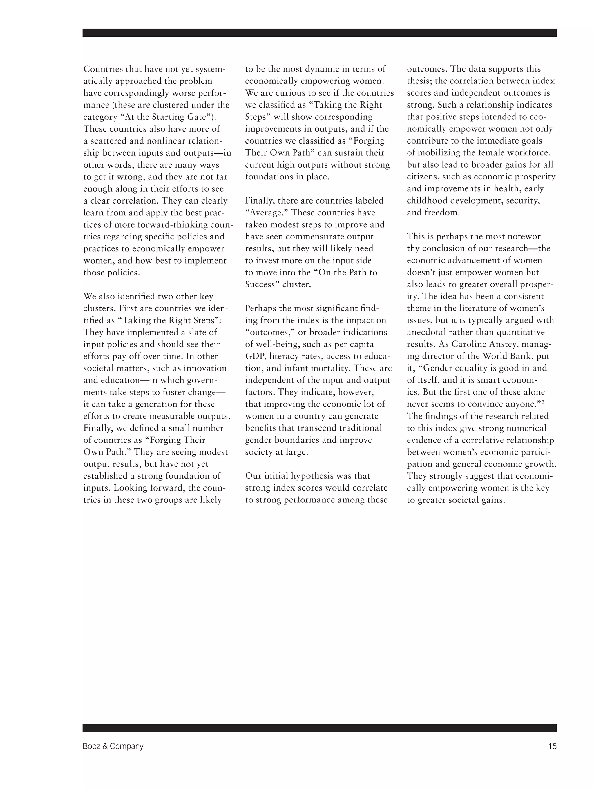 Booz & Company 15 
Countries that have not yet system-atically 
approached the problem 
have correspondingly worse perfor-mance 
(these are clustered under the 
category “At the Starting Gate”). 
These countries also have more of 
a scattered and nonlinear relation-ship 
between inputs and outputs—in 
other words, there are many ways 
to get it wrong, and they are not far 
enough along in their efforts to see 
a clear correlation. They can clearly 
learn from and apply the best prac-tices 
of more forward-thinking coun-tries 
regarding specific policies and 
practices to economically empower 
women, and how best to implement 
those policies. 
We also identified two other key 
clusters. First are countries we iden-tified 
as “Taking the Right Steps”: 
They have implemented a slate of 
input policies and should see their 
efforts pay off over time. In other 
societal matters, such as innovation 
and education—in which govern-ments 
take steps to foster change— 
it can take a generation for these 
efforts to create measurable outputs. 
Finally, we defined a small number 
of countries as “Forging Their 
Own Path.” They are seeing modest 
output results, but have not yet 
established a strong foundation of 
inputs. Looking forward, the coun-tries 
in these two groups are likely 
to be the most dynamic in terms of 
economically empowering women. 
We are curious to see if the countries 
we classified as “Taking the Right 
Steps” will show corresponding 
improvements in outputs, and if the 
countries we classified as “Forging 
Their Own Path” can sustain their 
current high outputs without strong 
foundations in place. 
Finally, there are countries labeled 
“Average.” These countries have 
taken modest steps to improve and 
have seen commensurate output 
results, but they will likely need 
to invest more on the input side 
to move into the “On the Path to 
Success” cluster. 
Perhaps the most significant find-ing 
from the index is the impact on 
“outcomes,” or broader indications 
of well-being, such as per capita 
GDP, literacy rates, access to educa-tion, 
and infant mortality. These are 
independent of the input and output 
factors. They indicate, however, 
that improving the economic lot of 
women in a country can generate 
benefits that transcend traditional 
gender boundaries and improve 
society at large. 
Our initial hypothesis was that 
strong index scores would correlate 
to strong performance among these 
outcomes. The data supports this 
thesis; the correlation between index 
scores and independent outcomes is 
strong. Such a relationship indicates 
that positive steps intended to eco-nomically 
empower women not only 
contribute to the immediate goals 
of mobilizing the female workforce, 
but also lead to broader gains for all 
citizens, such as economic prosperity 
and improvements in health, early 
childhood development, security, 
and freedom. 
This is perhaps the most notewor-thy 
conclusion of our research—the 
economic advancement of women 
doesn’t just empower women but 
also leads to greater overall prosper-ity. 
The idea has been a consistent 
theme in the literature of women’s 
issues, but it is typically argued with 
anecdotal rather than quantitative 
results. As Caroline Anstey, manag-ing 
director of the World Bank, put 
it, “Gender equality is good in and 
of itself, and it is smart econom-ics. 
But the first one of these alone 
never seems to convince anyone.”2 
The findings of the research related 
to this index give strong numerical 
evidence of a correlative relationship 
between women’s economic partici-pation 
and general economic growth. 
They strongly suggest that economi-cally 
empowering women is the key 
to greater societal gains. 
 