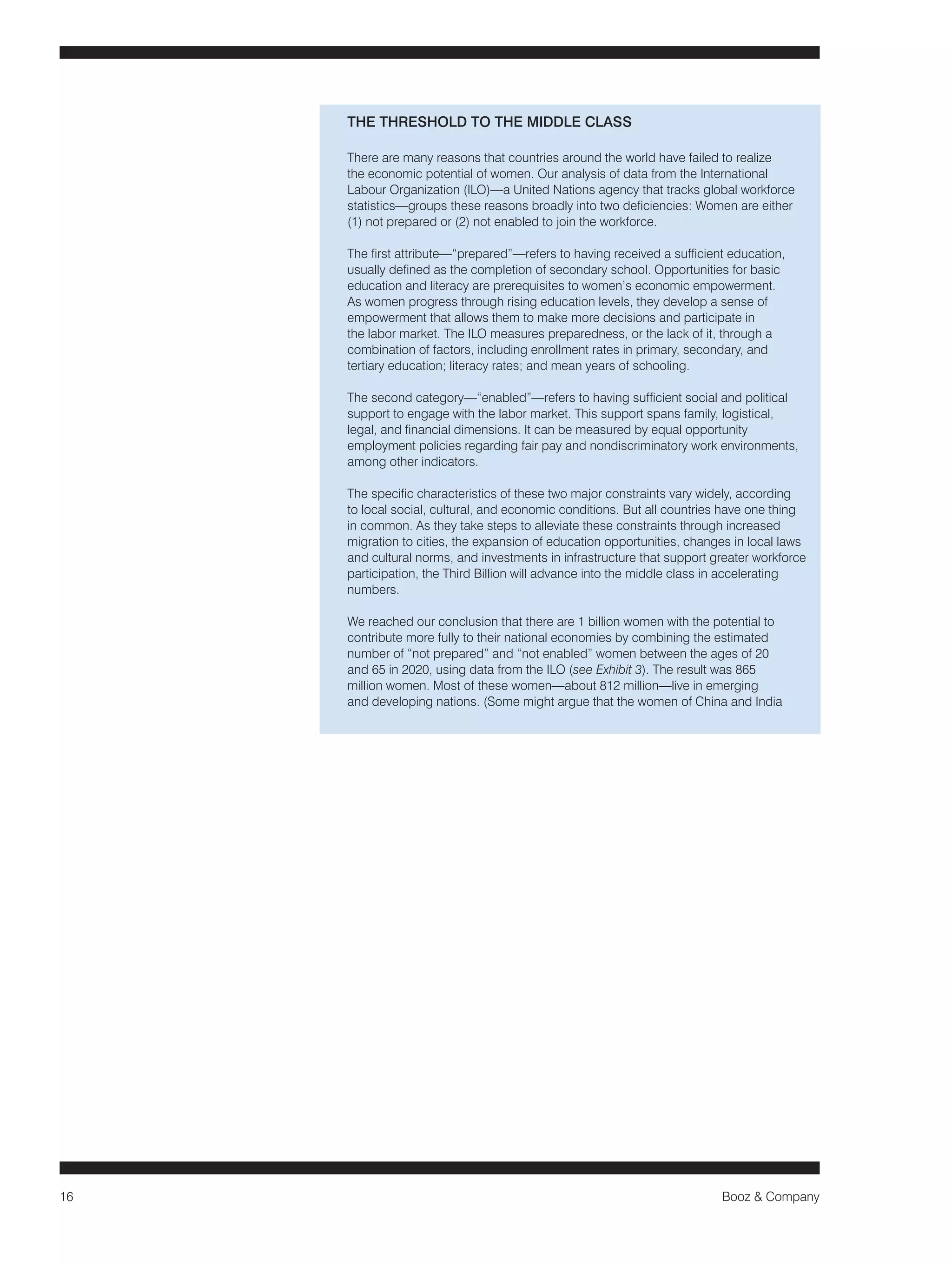 16 Booz & Company 
THE THRESHOLD TO THE MIDDLE CLASS 
There are many reasons that countries around the world have failed to realize 
the economic potential of women. Our analysis of data from the International 
Labour Organization (ILO)—a United Nations agency that tracks global workforce 
statistics—groups these reasons broadly into two deficiencies: Women are either 
(1) not prepared or (2) not enabled to join the workforce. 
The first attribute—“prepared”—refers to having received a sufficient education, 
usually defined as the completion of secondary school. Opportunities for basic 
education and literacy are prerequisites to women’s economic empowerment. 
As women progress through rising education levels, they develop a sense of 
empowerment that allows them to make more decisions and participate in 
the labor market. The ILO measures preparedness, or the lack of it, through a 
combination of factors, including enrollment rates in primary, secondary, and 
tertiary education; literacy rates; and mean years of schooling. 
The second category—“enabled”—refers to having sufficient social and political 
support to engage with the labor market. This support spans family, logistical, 
legal, and financial dimensions. It can be measured by equal opportunity 
employment policies regarding fair pay and nondiscriminatory work environments, 
among other indicators. 
The specific characteristics of these two major constraints vary widely, according 
to local social, cultural, and economic conditions. But all countries have one thing 
in common. As they take steps to alleviate these constraints through increased 
migration to cities, the expansion of education opportunities, changes in local laws 
and cultural norms, and investments in infrastructure that support greater workforce 
participation, the Third Billion will advance into the middle class in accelerating 
numbers. 
We reached our conclusion that there are 1 billion women with the potential to 
contribute more fully to their national economies by combining the estimated 
number of “not prepared” and “not enabled” women between the ages of 20 
and 65 in 2020, using data from the ILO (see Exhibit 3). The result was 865 
million women. Most of these women—about 812 million—live in emerging 
and developing nations. (Some might argue that the women of China and India 
 