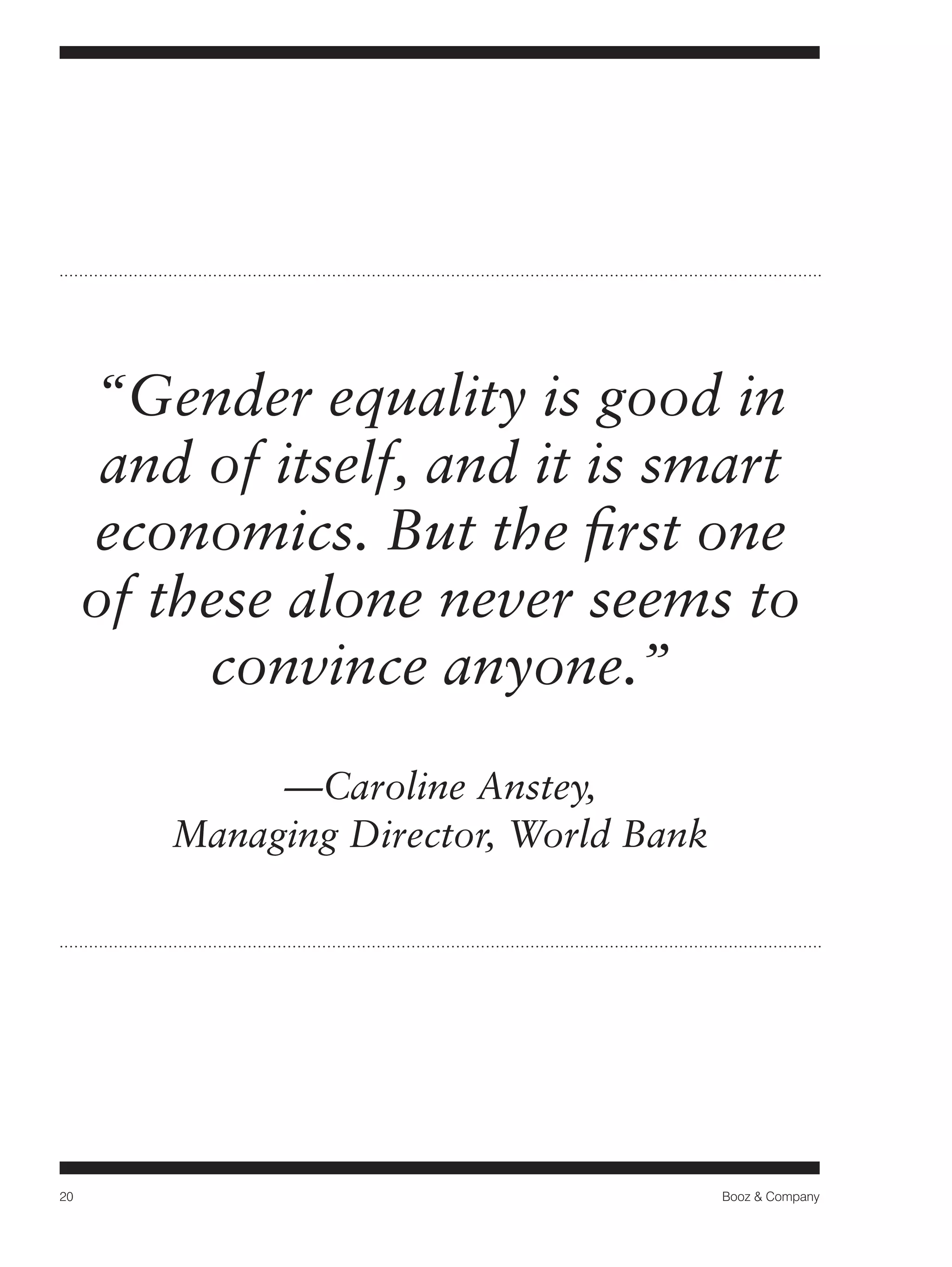20 Booz & Company 
“Gender equality is good in 
and of itself, and it is smart 
economics. But the first one 
of these alone never seems to 
convince anyone.” 
—Caroline Anstey, 
Managing Director, World Bank 
 