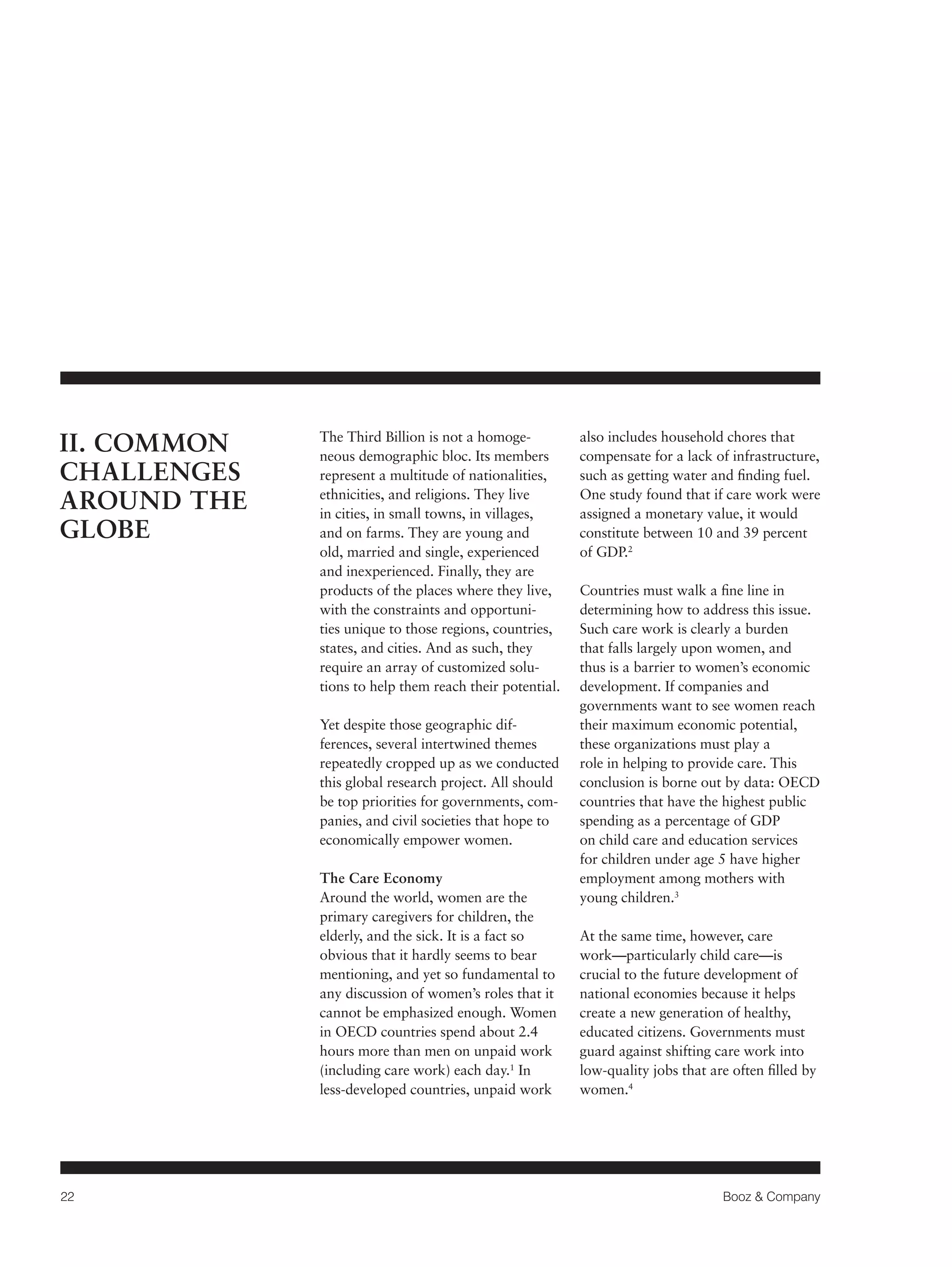 22 Booz & Company 
The Third Billion is not a homoge-neous 
demographic bloc. Its members 
represent a multitude of nationalities, 
ethnicities, and religions. They live 
in cities, in small towns, in villages, 
and on farms. They are young and 
old, married and single, experienced 
and inexperienced. Finally, they are 
products of the places where they live, 
with the constraints and opportuni-ties 
unique to those regions, countries, 
states, and cities. And as such, they 
require an array of customized solu-tions 
to help them reach their potential. 
Yet despite those geographic dif-ferences, 
several intertwined themes 
repeatedly cropped up as we conducted 
this global research project. All should 
be top priorities for governments, com-panies, 
and civil societies that hope to 
economically empower women. 
The Care Economy 
Around the world, women are the 
primary caregivers for children, the 
elderly, and the sick. It is a fact so 
obvious that it hardly seems to bear 
mentioning, and yet so fundamental to 
any discussion of women’s roles that it 
cannot be emphasized enough. Women 
in OECD countries spend about 2.4 
hours more than men on unpaid work 
(including care work) each day.1 In 
less-developed countries, unpaid work 
also includes household chores that 
compensate for a lack of infrastructure, 
such as getting water and finding fuel. 
One study found that if care work were 
assigned a monetary value, it would 
constitute between 10 and 39 percent 
of GDP.2 
Countries must walk a fine line in 
determining how to address this issue. 
Such care work is clearly a burden 
that falls largely upon women, and 
thus is a barrier to women’s economic 
development. If companies and 
governments want to see women reach 
their maximum economic potential, 
these organizations must play a 
role in helping to provide care. This 
conclusion is borne out by data: OECD 
countries that have the highest public 
spending as a percentage of GDP 
on child care and education services 
for children under age 5 have higher 
employment among mothers with 
young children.3 
At the same time, however, care 
work—particularly child care—is 
crucial to the future development of 
national economies because it helps 
create a new generation of healthy, 
educated citizens. Governments must 
guard against shifting care work into 
low-quality jobs that are often filled by 
women.4 
II. COMMON 
CHALLENGES 
AROUND THE 
GLOBE 
 