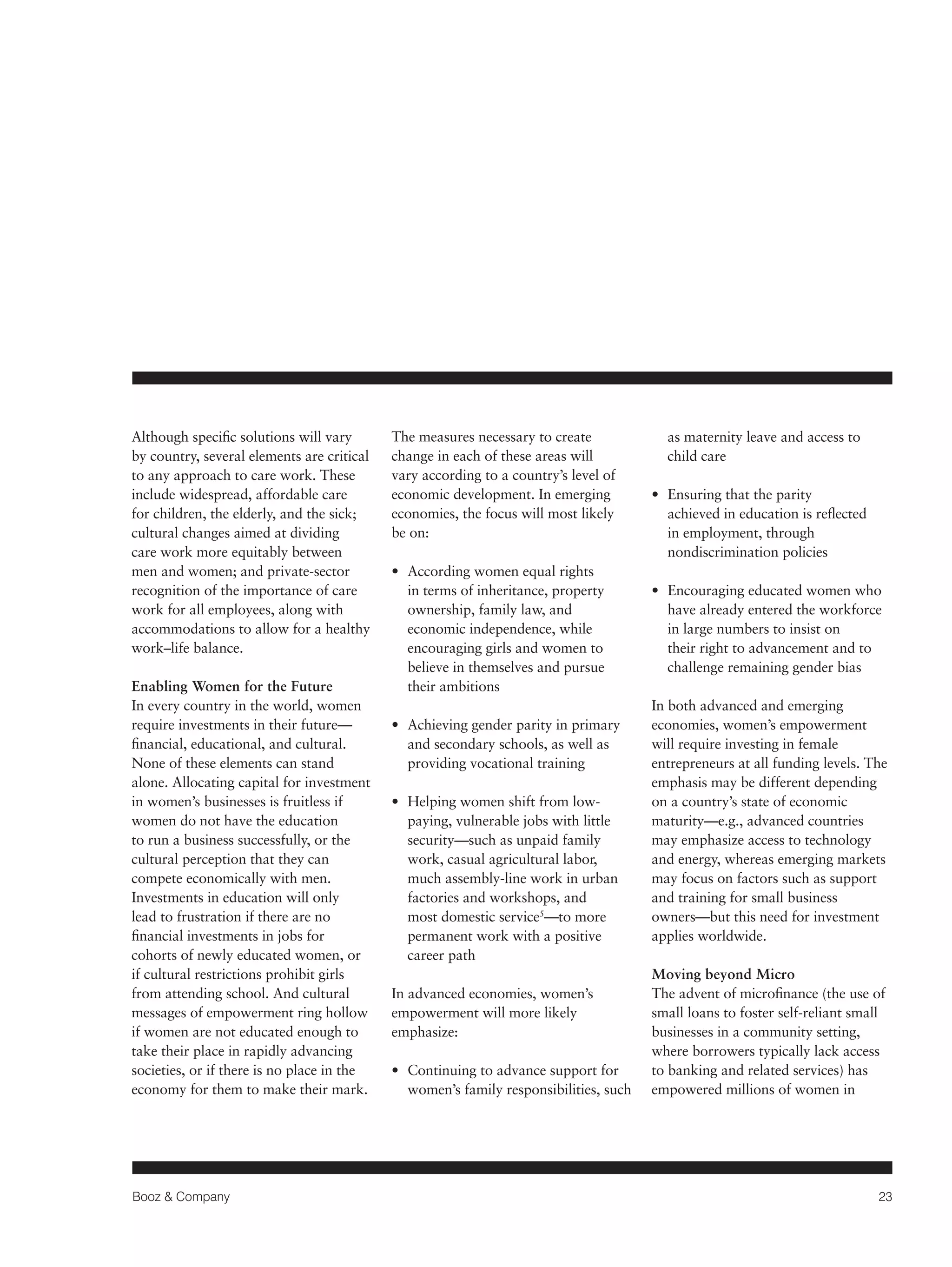 Booz & Company 23 
Although specific solutions will vary 
by country, several elements are critical 
to any approach to care work. These 
include widespread, affordable care 
for children, the elderly, and the sick; 
cultural changes aimed at dividing 
care work more equitably between 
men and women; and private-sector 
recognition of the importance of care 
work for all employees, along with 
accommodations to allow for a healthy 
work–life balance. 
Enabling Women for the Future 
In every country in the world, women 
require investments in their future— 
financial, educational, and cultural. 
None of these elements can stand 
alone. Allocating capital for investment 
in women’s businesses is fruitless if 
women do not have the education 
to run a business successfully, or the 
cultural perception that they can 
compete economically with men. 
Investments in education will only 
lead to frustration if there are no 
financial investments in jobs for 
cohorts of newly educated women, or 
if cultural restrictions prohibit girls 
from attending school. And cultural 
messages of empowerment ring hollow 
if women are not educated enough to 
take their place in rapidly advancing 
societies, or if there is no place in the 
economy for them to make their mark. 
The measures necessary to create 
change in each of these areas will 
vary according to a country’s level of 
economic development. In emerging 
economies, the focus will most likely 
be on: 
• According women equal rights 
in terms of inheritance, property 
ownership, family law, and 
economic independence, while 
encouraging girls and women to 
believe in themselves and pursue 
their ambitions 
• Achieving gender parity in primary 
and secondary schools, as well as 
providing vocational training 
• Helping women shift from low-paying, 
vulnerable jobs with little 
security—such as unpaid family 
work, casual agricultural labor, 
much assembly-line work in urban 
factories and workshops, and 
most domestic service5—to more 
permanent work with a positive 
career path 
In advanced economies, women’s 
empowerment will more likely 
emphasize: 
• Continuing to advance support for 
women’s family responsibilities, such 
as maternity leave and access to 
child care 
• Ensuring that the parity 
achieved in education is reflected 
in employment, through 
nondiscrimination policies 
• Encouraging educated women who 
have already entered the workforce 
in large numbers to insist on 
their right to advancement and to 
challenge remaining gender bias 
In both advanced and emerging 
economies, women’s empowerment 
will require investing in female 
entrepreneurs at all funding levels. The 
emphasis may be different depending 
on a country’s state of economic 
maturity—e.g., advanced countries 
may emphasize access to technology 
and energy, whereas emerging markets 
may focus on factors such as support 
and training for small business 
owners—but this need for investment 
applies worldwide. 
Moving beyond Micro 
The advent of microfinance (the use of 
small loans to foster self-reliant small 
businesses in a community setting, 
where borrowers typically lack access 
to banking and related services) has 
empowered millions of women in 
 