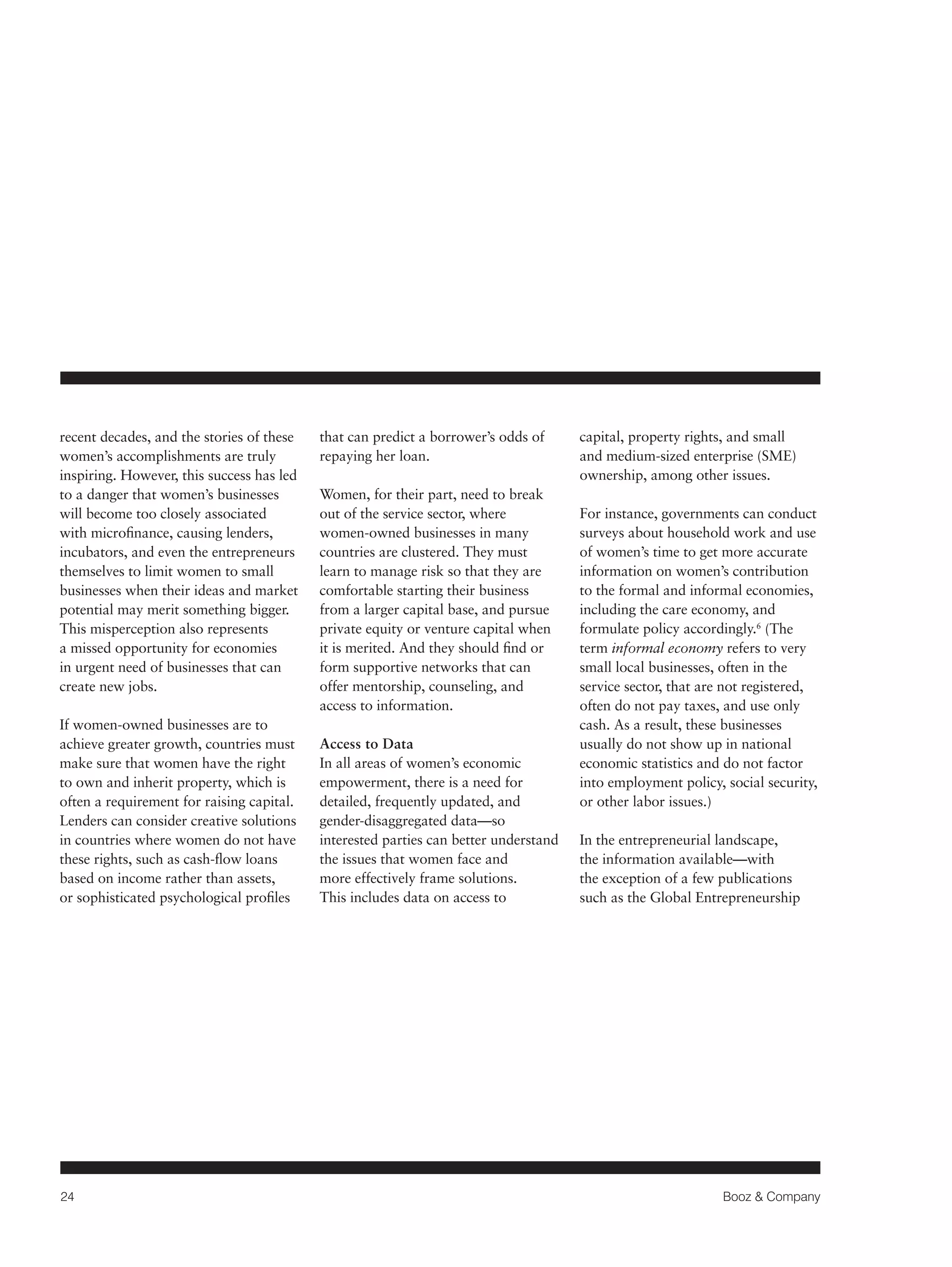 24 Booz & Company 
recent decades, and the stories of these 
women’s accomplishments are truly 
inspiring. However, this success has led 
to a danger that women’s businesses 
will become too closely associated 
with microfinance, causing lenders, 
incubators, and even the entrepreneurs 
themselves to limit women to small 
businesses when their ideas and market 
potential may merit something bigger. 
This misperception also represents 
a missed opportunity for economies 
in urgent need of businesses that can 
create new jobs. 
If women-owned businesses are to 
achieve greater growth, countries must 
make sure that women have the right 
to own and inherit property, which is 
often a requirement for raising capital. 
Lenders can consider creative solutions 
in countries where women do not have 
these rights, such as cash-flow loans 
based on income rather than assets, 
or sophisticated psychological profiles 
that can predict a borrower’s odds of 
repaying her loan. 
Women, for their part, need to break 
out of the service sector, where 
women-owned businesses in many 
countries are clustered. They must 
learn to manage risk so that they are 
comfortable starting their business 
from a larger capital base, and pursue 
private equity or venture capital when 
it is merited. And they should find or 
form supportive networks that can 
offer mentorship, counseling, and 
access to information. 
Access to Data 
In all areas of women’s economic 
empowerment, there is a need for 
detailed, frequently updated, and 
gender-disaggregated data—so 
interested parties can better understand 
the issues that women face and 
more effectively frame solutions. 
This includes data on access to 
capital, property rights, and small 
and medium-sized enterprise (SME) 
ownership, among other issues. 
For instance, governments can conduct 
surveys about household work and use 
of women’s time to get more accurate 
information on women’s contribution 
to the formal and informal economies, 
including the care economy, and 
formulate policy accordingly.6 (The 
term informal economy refers to very 
small local businesses, often in the 
service sector, that are not registered, 
often do not pay taxes, and use only 
cash. As a result, these businesses 
usually do not show up in national 
economic statistics and do not factor 
into employment policy, social security, 
or other labor issues.) 
In the entrepreneurial landscape, 
the information available—with 
the exception of a few publications 
such as the Global Entrepreneurship 
 