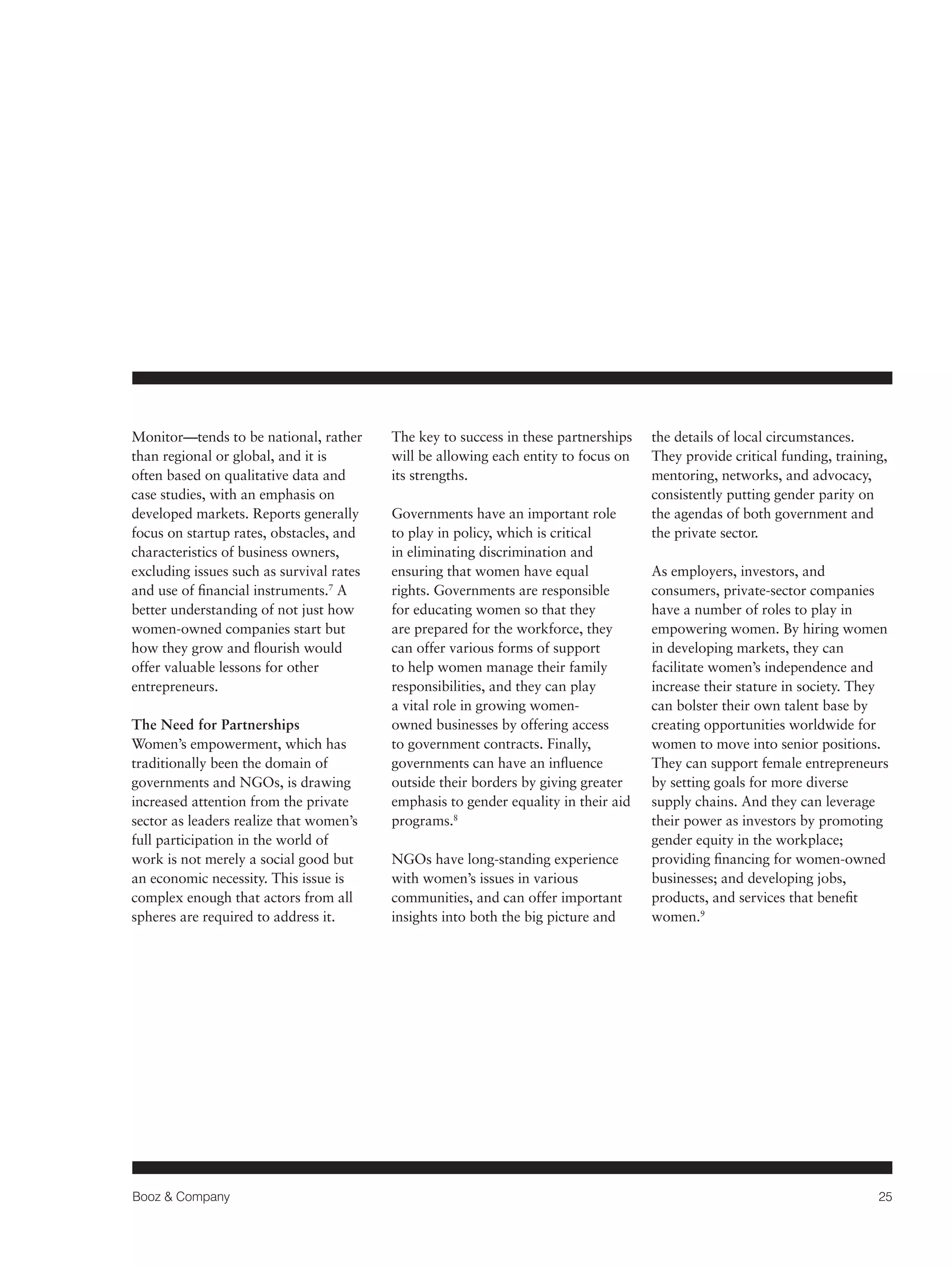 Booz & Company 25 
Monitor—tends to be national, rather 
than regional or global, and it is 
often based on qualitative data and 
case studies, with an emphasis on 
developed markets. Reports generally 
focus on startup rates, obstacles, and 
characteristics of business owners, 
excluding issues such as survival rates 
and use of financial instruments.7 A 
better understanding of not just how 
women-owned companies start but 
how they grow and flourish would 
offer valuable lessons for other 
entrepreneurs. 
The Need for Partnerships 
Women’s empowerment, which has 
traditionally been the domain of 
governments and NGOs, is drawing 
increased attention from the private 
sector as leaders realize that women’s 
full participation in the world of 
work is not merely a social good but 
an economic necessity. This issue is 
complex enough that actors from all 
spheres are required to address it. 
The key to success in these partnerships 
will be allowing each entity to focus on 
its strengths. 
Governments have an important role 
to play in policy, which is critical 
in eliminating discrimination and 
ensuring that women have equal 
rights. Governments are responsible 
for educating women so that they 
are prepared for the workforce, they 
can offer various forms of support 
to help women manage their family 
responsibilities, and they can play 
a vital role in growing women-owned 
businesses by offering access 
to government contracts. Finally, 
governments can have an influence 
outside their borders by giving greater 
emphasis to gender equality in their aid 
programs.8 
NGOs have long-standing experience 
with women’s issues in various 
communities, and can offer important 
insights into both the big picture and 
the details of local circumstances. 
They provide critical funding, training, 
mentoring, networks, and advocacy, 
consistently putting gender parity on 
the agendas of both government and 
the private sector. 
As employers, investors, and 
consumers, private-sector companies 
have a number of roles to play in 
empowering women. By hiring women 
in developing markets, they can 
facilitate women’s independence and 
increase their stature in society. They 
can bolster their own talent base by 
creating opportunities worldwide for 
women to move into senior positions. 
They can support female entrepreneurs 
by setting goals for more diverse 
supply chains. And they can leverage 
their power as investors by promoting 
gender equity in the workplace; 
providing financing for women-owned 
businesses; and developing jobs, 
products, and services that benefit 
women.9 
 