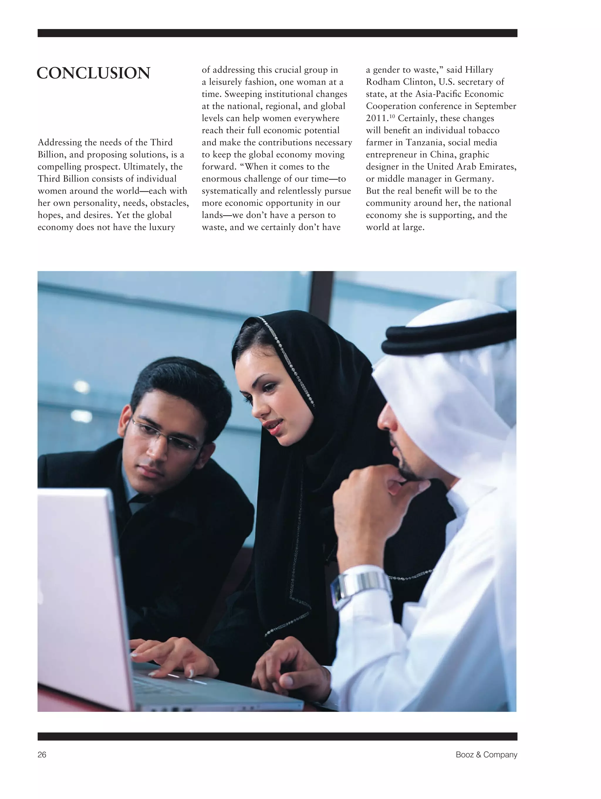 26 Booz & Company 
Addressing the needs of the Third 
Billion, and proposing solutions, is a 
compelling prospect. Ultimately, the 
Third Billion consists of individual 
women around the world—each with 
her own personality, needs, obstacles, 
hopes, and desires. Yet the global 
economy does not have the luxury 
of addressing this crucial group in 
a leisurely fashion, one woman at a 
time. Sweeping institutional changes 
at the national, regional, and global 
levels can help women everywhere 
reach their full economic potential 
and make the contributions necessary 
to keep the global economy moving 
forward. “When it comes to the 
enormous challenge of our time—to 
systematically and relentlessly pursue 
more economic opportunity in our 
lands—we don’t have a person to 
waste, and we certainly don’t have 
a gender to waste,” said Hillary 
Rodham Clinton, U.S. secretary of 
state, at the Asia-Pacific Economic 
Cooperation conference in September 
2011.10 Certainly, these changes 
will benefit an individual tobacco 
farmer in Tanzania, social media 
entrepreneur in China, graphic 
designer in the United Arab Emirates, 
or middle manager in Germany. 
But the real benefit will be to the 
community around her, the national 
economy she is supporting, and the 
world at large. 
CONCLUSION 
 