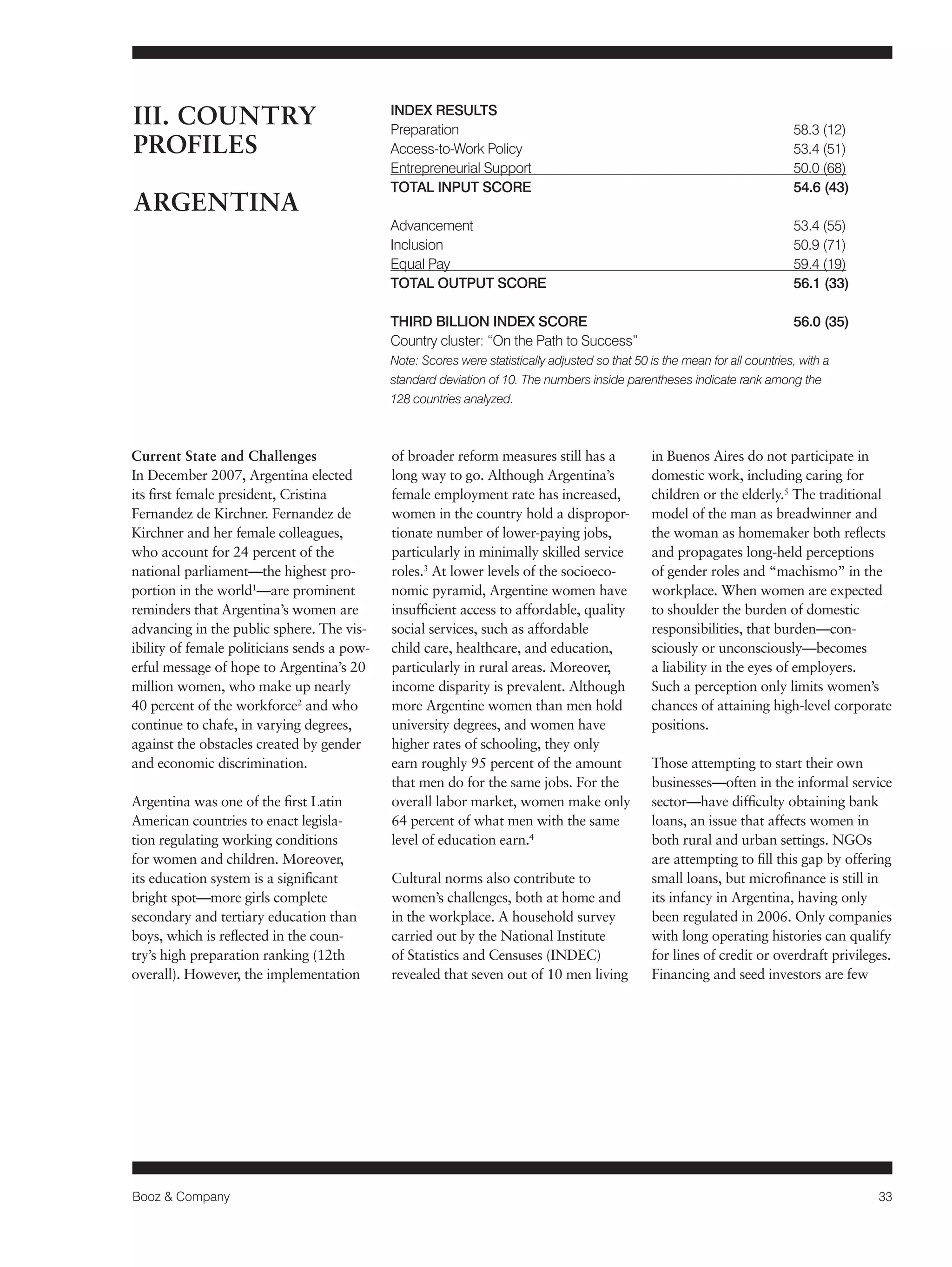 Booz & Company 33 
Current State and Challenges 
In December 2007, Argentina elected 
its first female president, Cristina 
Fernandez de Kirchner. Fernandez de 
Kirchner and her female colleagues, 
who account for 24 percent of the 
national parliament—the highest pro-portion 
in the world1—are prominent 
reminders that Argentina’s women are 
advancing in the public sphere. The vis-ibility 
of female politicians sends a pow-erful 
message of hope to Argentina’s 20 
million women, who make up nearly 
40 percent of the workforce2 and who 
continue to chafe, in varying degrees, 
against the obstacles created by gender 
and economic discrimination. 
Argentina was one of the first Latin 
American countries to enact legisla-tion 
regulating working conditions 
for women and children. Moreover, 
its education system is a significant 
bright spot—more girls complete 
secondary and tertiary education than 
boys, which is reflected in the coun-try’s 
high preparation ranking (12th 
overall). However, the implementation 
of broader reform measures still has a 
long way to go. Although Argentina’s 
female employment rate has increased, 
women in the country hold a dispropor-tionate 
number of lower-paying jobs, 
particularly in minimally skilled service 
roles.3 At lower levels of the socioeco-nomic 
pyramid, Argentine women have 
insufficient access to affordable, quality 
social services, such as affordable 
child care, healthcare, and education, 
particularly in rural areas. Moreover, 
income disparity is prevalent. Although 
more Argentine women than men hold 
university degrees, and women have 
higher rates of schooling, they only 
earn roughly 95 percent of the amount 
that men do for the same jobs. For the 
overall labor market, women make only 
64 percent of what men with the same 
level of education earn.4 
Cultural norms also contribute to 
women’s challenges, both at home and 
in the workplace. A household survey 
carried out by the National Institute 
of Statistics and Censuses (INDEC) 
revealed that seven out of 10 men living 
in Buenos Aires do not participate in 
domestic work, including caring for 
children or the elderly.5 The traditional 
model of the man as breadwinner and 
the woman as homemaker both reflects 
and propagates long-held perceptions 
of gender roles and “machismo” in the 
workplace. When women are expected 
to shoulder the burden of domestic 
responsibilities, that burden—con-sciously 
or unconsciously—becomes 
a liability in the eyes of employers. 
Such a perception only limits women’s 
chances of attaining high-level corporate 
positions. 
Those attempting to start their own 
businesses—often in the informal service 
sector—have difficulty obtaining bank 
loans, an issue that affects women in 
both rural and urban settings. NGOs 
are attempting to fill this gap by offering 
small loans, but microfinance is still in 
its infancy in Argentina, having only 
been regulated in 2006. Only companies 
with long operating histories can qualify 
for lines of credit or overdraft privileges. 
Financing and seed investors are few 
III. COUNTRY 
PROFILES 
ARGENTINA 
INDEX RESULTS 
Preparation 58.3 (12) 
Access-to-Work Policy 53.4 (51) 
Entrepreneurial Support 50.0 (68) 
TOTAL INPUT SCORE 54.6 (43) 
Advancement 53.4 (55) 
Inclusion 50.9 (71) 
Equal Pay 59.4 (19) 
TOTAL OUTPUT SCORE 56.1 (33) 
THIRD BILLION INDEX SCORE 56.0 (35) 
Country cluster: “On the Path to Success” 
Note: Scores were statistically adjusted so that 50 is the mean for all countries, with a 
standard deviation of 10. The numbers inside parentheses indicate rank among the 
128 countries analyzed. 
 
