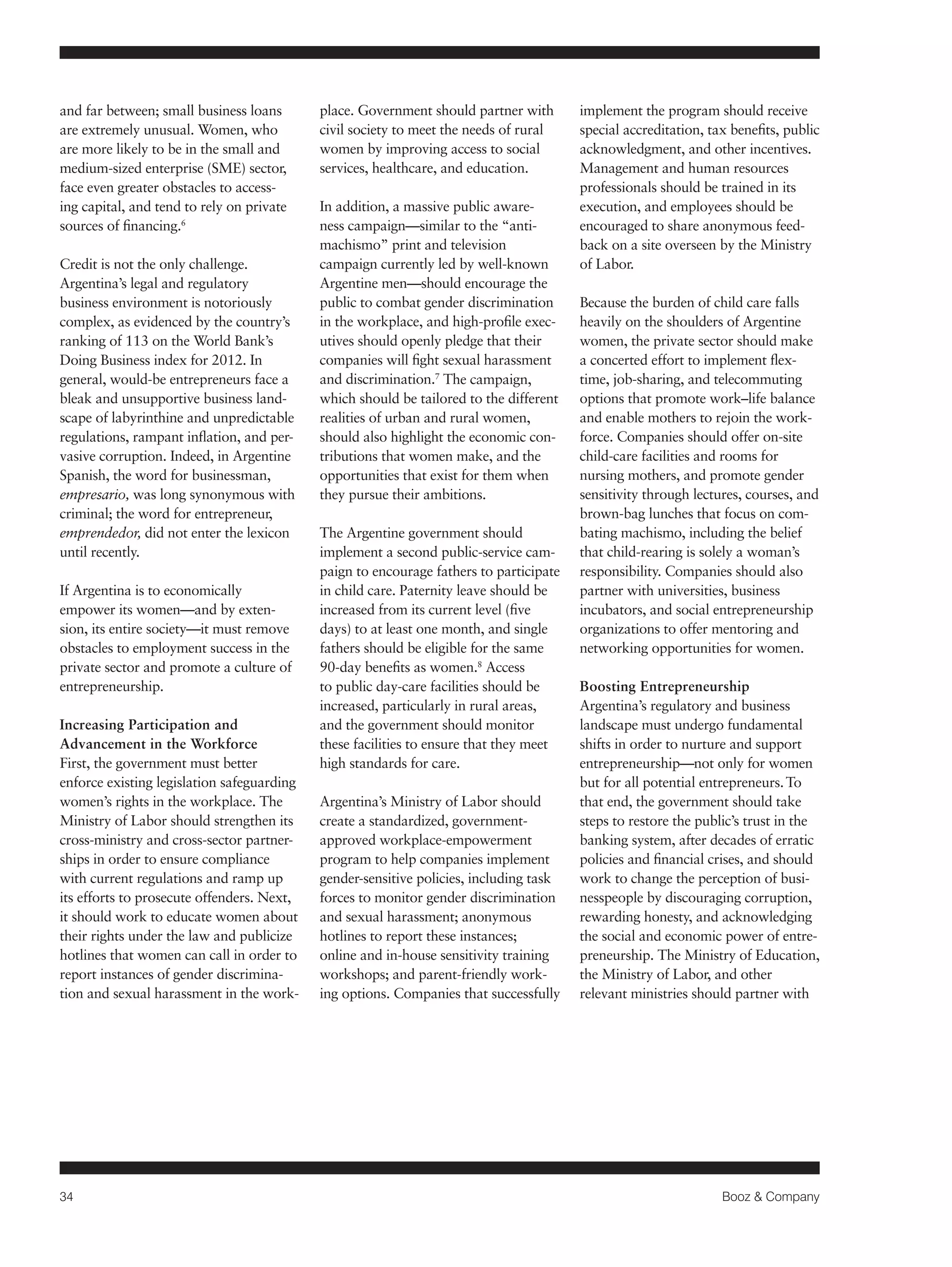 34 Booz & Company 
and far between; small business loans 
are extremely unusual. Women, who 
are more likely to be in the small and 
medium-sized enterprise (SME) sector, 
face even greater obstacles to access-ing 
capital, and tend to rely on private 
sources of financing.6 
Credit is not the only challenge. 
Argentina’s legal and regulatory 
business environment is notoriously 
complex, as evidenced by the country’s 
ranking of 113 on the World Bank’s 
Doing Business index for 2012. In 
general, would-be entrepreneurs face a 
bleak and unsupportive business land-scape 
of labyrinthine and unpredictable 
regulations, rampant inflation, and per-vasive 
corruption. Indeed, in Argentine 
Spanish, the word for businessman, 
empresario, was long synonymous with 
criminal; the word for entrepreneur, 
emprendedor, did not enter the lexicon 
until recently. 
If Argentina is to economically 
empower its women—and by exten-sion, 
its entire society—it must remove 
obstacles to employment success in the 
private sector and promote a culture of 
entrepreneurship. 
Increasing Participation and 
Advancement in the Workforce 
First, the government must better 
enforce existing legislation safeguarding 
women’s rights in the workplace. The 
Ministry of Labor should strengthen its 
cross-ministry and cross-sector partner-ships 
in order to ensure compliance 
with current regulations and ramp up 
its efforts to prosecute offenders. Next, 
it should work to educate women about 
their rights under the law and publicize 
hotlines that women can call in order to 
report instances of gender discrimina-tion 
and sexual harassment in the work-place. 
Government should partner with 
civil society to meet the needs of rural 
women by improving access to social 
services, healthcare, and education. 
In addition, a massive public aware-ness 
campaign—similar to the “anti-machismo” 
print and television 
campaign currently led by well-known 
Argentine men—should encourage the 
public to combat gender discrimination 
in the workplace, and high-profile exec-utives 
should openly pledge that their 
companies will fight sexual harassment 
and discrimination.7 The campaign, 
which should be tailored to the different 
realities of urban and rural women, 
should also highlight the economic con-tributions 
that women make, and the 
opportunities that exist for them when 
they pursue their ambitions. 
The Argentine government should 
implement a second public-service cam-paign 
to encourage fathers to participate 
in child care. Paternity leave should be 
increased from its current level (five 
days) to at least one month, and single 
fathers should be eligible for the same 
90-day benefits as women.8 Access 
to public day-care facilities should be 
increased, particularly in rural areas, 
and the government should monitor 
these facilities to ensure that they meet 
high standards for care. 
Argentina’s Ministry of Labor should 
create a standardized, government-approved 
workplace-empowerment 
program to help companies implement 
gender-sensitive policies, including task 
forces to monitor gender discrimination 
and sexual harassment; anonymous 
hotlines to report these instances; 
online and in-house sensitivity training 
workshops; and parent-friendly work-ing 
options. Companies that successfully 
implement the program should receive 
special accreditation, tax benefits, public 
acknowledgment, and other incentives. 
Management and human resources 
professionals should be trained in its 
execution, and employees should be 
encouraged to share anonymous feed-back 
on a site overseen by the Ministry 
of Labor. 
Because the burden of child care falls 
heavily on the shoulders of Argentine 
women, the private sector should make 
a concerted effort to implement flex-time, 
job-sharing, and telecommuting 
options that promote work–life balance 
and enable mothers to rejoin the work-force. 
Companies should offer on-site 
child-care facilities and rooms for 
nursing mothers, and promote gender 
sensitivity through lectures, courses, and 
brown-bag lunches that focus on com-bating 
machismo, including the belief 
that child-rearing is solely a woman’s 
responsibility. Companies should also 
partner with universities, business 
incubators, and social entrepreneurship 
organizations to offer mentoring and 
networking opportunities for women. 
Boosting Entrepreneurship 
Argentina’s regulatory and business 
landscape must undergo fundamental 
shifts in order to nurture and support 
entrepreneurship—not only for women 
but for all potential entrepreneurs. To 
that end, the government should take 
steps to restore the public’s trust in the 
banking system, after decades of erratic 
policies and financial crises, and should 
work to change the perception of busi-nesspeople 
by discouraging corruption, 
rewarding honesty, and acknowledging 
the social and economic power of entre-preneurship. 
The Ministry of Education, 
the Ministry of Labor, and other 
relevant ministries should partner with 
 