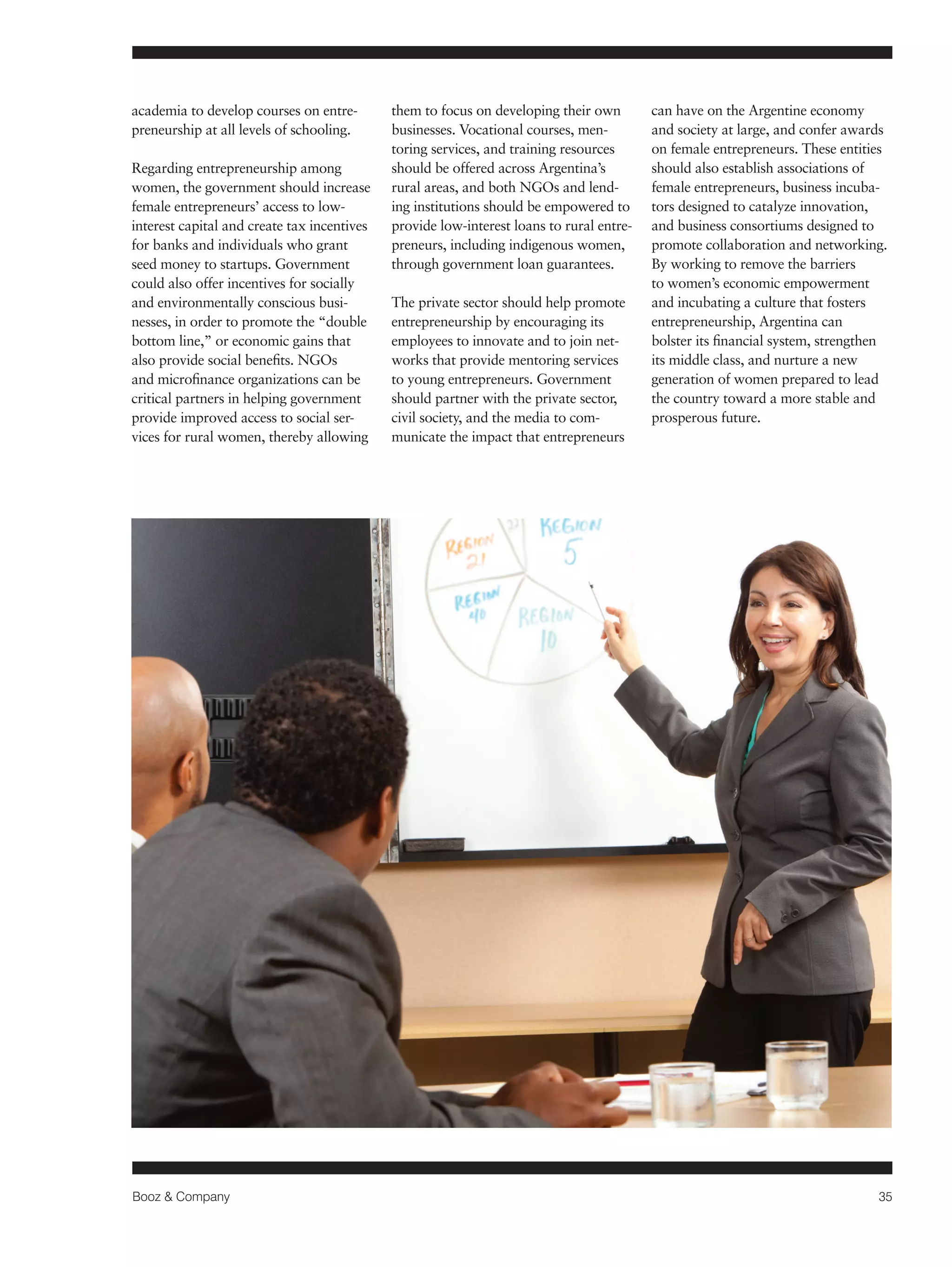 Booz & Company 35 
academia to develop courses on entre-preneurship 
at all levels of schooling. 
Regarding entrepreneurship among 
women, the government should increase 
female entrepreneurs’ access to low-interest 
capital and create tax incentives 
for banks and individuals who grant 
seed money to startups. Government 
could also offer incentives for socially 
and environmentally conscious busi-nesses, 
in order to promote the “double 
bottom line,” or economic gains that 
also provide social benefits. NGOs 
and microfinance organizations can be 
critical partners in helping government 
provide improved access to social ser-vices 
for rural women, thereby allowing 
them to focus on developing their own 
businesses. Vocational courses, men-toring 
services, and training resources 
should be offered across Argentina’s 
rural areas, and both NGOs and lend-ing 
institutions should be empowered to 
provide low-interest loans to rural entre-preneurs, 
including indigenous women, 
through government loan guarantees. 
The private sector should help promote 
entrepreneurship by encouraging its 
employees to innovate and to join net-works 
that provide mentoring services 
to young entrepreneurs. Government 
should partner with the private sector, 
civil society, and the media to com-municate 
the impact that entrepreneurs 
can have on the Argentine economy 
and society at large, and confer awards 
on female entrepreneurs. These entities 
should also establish associations of 
female entrepreneurs, business incuba-tors 
designed to catalyze innovation, 
and business consortiums designed to 
promote collaboration and networking. 
By working to remove the barriers 
to women’s economic empowerment 
and incubating a culture that fosters 
entrepreneurship, Argentina can 
bolster its financial system, strengthen 
its middle class, and nurture a new 
generation of women prepared to lead 
the country toward a more stable and 
prosperous future. 
 