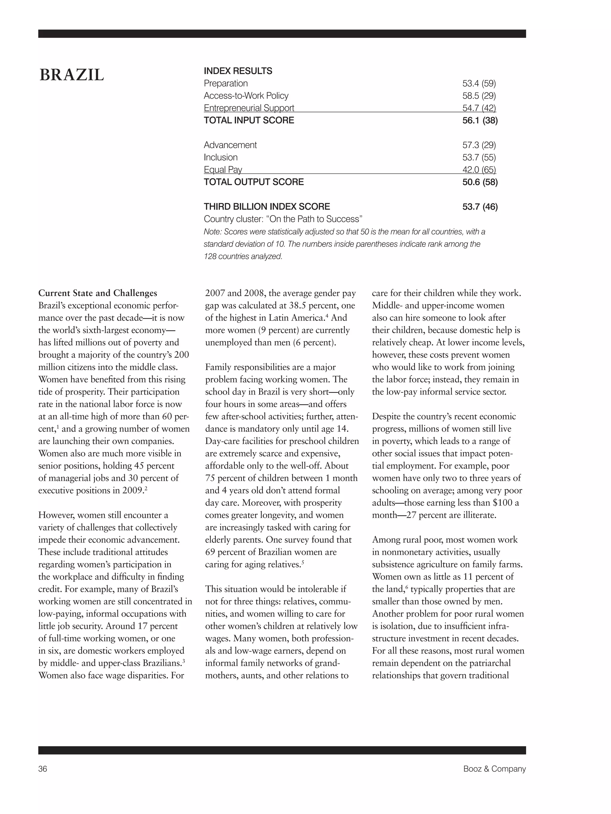36 Booz & Company 
Current State and Challenges 
Brazil’s exceptional economic perfor-mance 
over the past decade—it is now 
the world’s sixth-largest economy— 
has lifted millions out of poverty and 
brought a majority of the country’s 200 
million citizens into the middle class. 
Women have benefited from this rising 
tide of prosperity. Their participation 
rate in the national labor force is now 
at an all-time high of more than 60 per-cent, 
1 and a growing number of women 
are launching their own companies. 
Women also are much more visible in 
senior positions, holding 45 percent 
of managerial jobs and 30 percent of 
executive positions in 2009.2 
However, women still encounter a 
variety of challenges that collectively 
impede their economic advancement. 
These include traditional attitudes 
regarding women’s participation in 
the workplace and difficulty in finding 
credit. For example, many of Brazil’s 
working women are still concentrated in 
low-paying, informal occupations with 
little job security. Around 17 percent 
of full-time working women, or one 
in six, are domestic workers employed 
by middle- and upper-class Brazilians.3 
Women also face wage disparities. For 
2007 and 2008, the average gender pay 
gap was calculated at 38.5 percent, one 
of the highest in Latin America.4 And 
more women (9 percent) are currently 
unemployed than men (6 percent). 
Family responsibilities are a major 
problem facing working women. The 
school day in Brazil is very short—only 
four hours in some areas—and offers 
few after-school activities; further, atten-dance 
is mandatory only until age 14. 
Day-care facilities for preschool children 
are extremely scarce and expensive, 
affordable only to the well-off. About 
75 percent of children between 1 month 
and 4 years old don’t attend formal 
day care. Moreover, with prosperity 
comes greater longevity, and women 
are increasingly tasked with caring for 
elderly parents. One survey found that 
69 percent of Brazilian women are 
caring for aging relatives.5 
This situation would be intolerable if 
not for three things: relatives, commu-nities, 
and women willing to care for 
other women’s children at relatively low 
wages. Many women, both profession-als 
and low-wage earners, depend on 
informal family networks of grand-mothers, 
aunts, and other relations to 
care for their children while they work. 
Middle- and upper-income women 
also can hire someone to look after 
their children, because domestic help is 
relatively cheap. At lower income levels, 
however, these costs prevent women 
who would like to work from joining 
the labor force; instead, they remain in 
the low-pay informal service sector. 
Despite the country’s recent economic 
progress, millions of women still live 
in poverty, which leads to a range of 
other social issues that impact poten-tial 
employment. For example, poor 
women have only two to three years of 
schooling on average; among very poor 
adults—those earning less than $100 a 
month—27 percent are illiterate. 
Among rural poor, most women work 
in nonmonetary activities, usually 
subsistence agriculture on family farms. 
Women own as little as 11 percent of 
the land,6 typically properties that are 
smaller than those owned by men. 
Another problem for poor rural women 
is isolation, due to insufficient infra-structure 
investment in recent decades. 
For all these reasons, most rural women 
remain dependent on the patriarchal 
relationships that govern traditional 
BRAZIL INDEX RESULTS 
Preparation 53.4 (59) 
Access-to-Work Policy 58.5 (29) 
Entrepreneurial Support 54.7 (42) 
TOTAL INPUT SCORE 56.1 (38) 
Advancement 57.3 (29) 
Inclusion 53.7 (55) 
Equal Pay 42.0 (65) 
TOTAL OUTPUT SCORE 50.6 (58) 
THIRD BILLION INDEX SCORE 53.7 (46) 
Country cluster: “On the Path to Success” 
Note: Scores were statistically adjusted so that 50 is the mean for all countries, with a 
standard deviation of 10. The numbers inside parentheses indicate rank among the 
128 countries analyzed. 
 