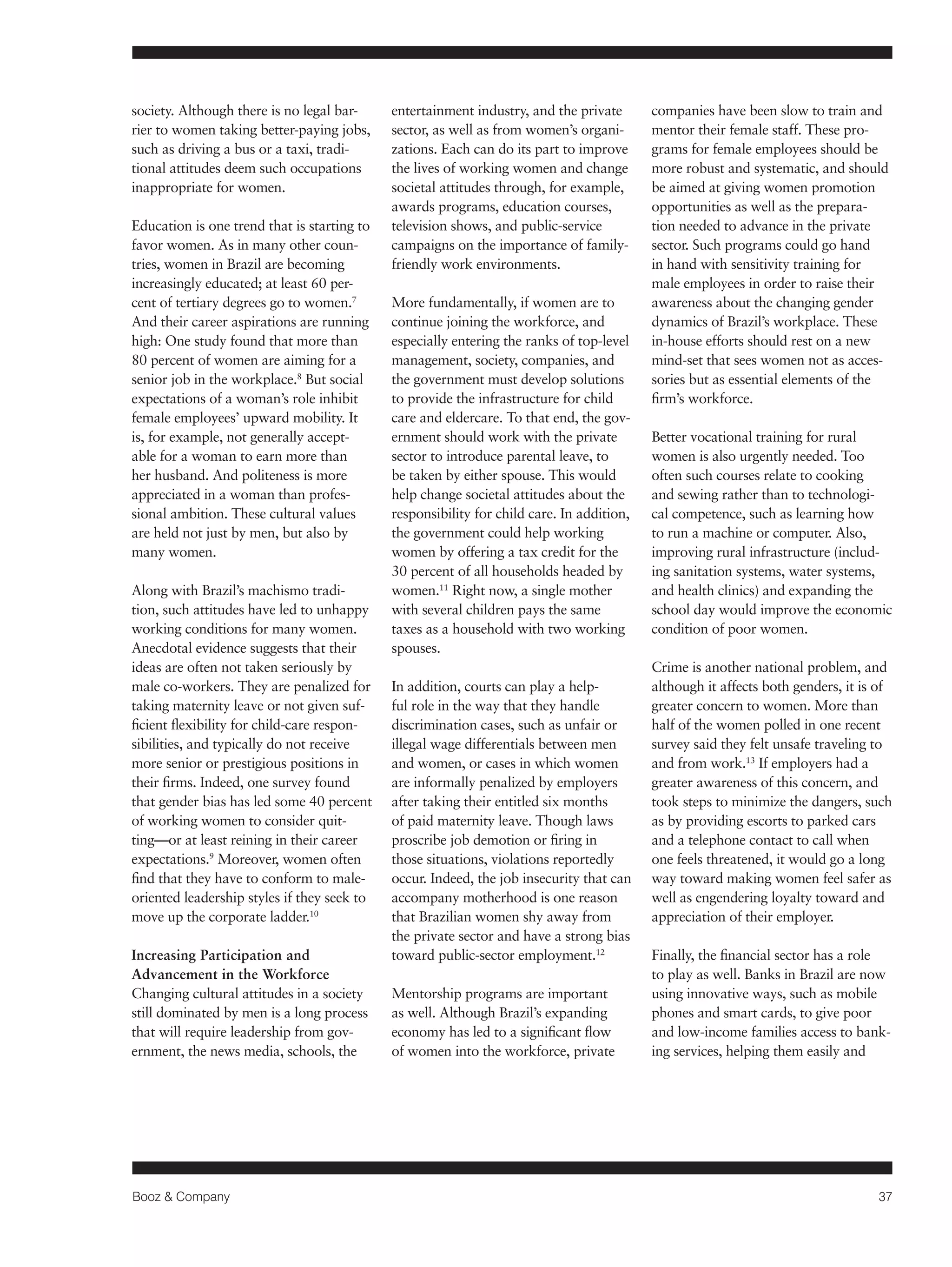 Booz & Company 37 
society. Although there is no legal bar-rier 
to women taking better-paying jobs, 
such as driving a bus or a taxi, tradi-tional 
attitudes deem such occupations 
inappropriate for women. 
Education is one trend that is starting to 
favor women. As in many other coun-tries, 
women in Brazil are becoming 
increasingly educated; at least 60 per-cent 
of tertiary degrees go to women.7 
And their career aspirations are running 
high: One study found that more than 
80 percent of women are aiming for a 
senior job in the workplace.8 But social 
expectations of a woman’s role inhibit 
female employees’ upward mobility. It 
is, for example, not generally accept-able 
for a woman to earn more than 
her husband. And politeness is more 
appreciated in a woman than profes-sional 
ambition. These cultural values 
are held not just by men, but also by 
many women. 
Along with Brazil’s machismo tradi-tion, 
such attitudes have led to unhappy 
working conditions for many women. 
Anecdotal evidence suggests that their 
ideas are often not taken seriously by 
male co-workers. They are penalized for 
taking maternity leave or not given suf-ficient 
flexibility for child-care respon-sibilities, 
and typically do not receive 
more senior or prestigious positions in 
their firms. Indeed, one survey found 
that gender bias has led some 40 percent 
of working women to consider quit-ting— 
or at least reining in their career 
expectations.9 Moreover, women often 
find that they have to conform to male-oriented 
leadership styles if they seek to 
move up the corporate ladder.10 
Increasing Participation and 
Advancement in the Workforce 
Changing cultural attitudes in a society 
still dominated by men is a long process 
that will require leadership from gov-ernment, 
the news media, schools, the 
entertainment industry, and the private 
sector, as well as from women’s organi-zations. 
Each can do its part to improve 
the lives of working women and change 
societal attitudes through, for example, 
awards programs, education courses, 
television shows, and public-service 
campaigns on the importance of family-friendly 
work environments. 
More fundamentally, if women are to 
continue joining the workforce, and 
especially entering the ranks of top-level 
management, society, companies, and 
the government must develop solutions 
to provide the infrastructure for child 
care and eldercare. To that end, the gov-ernment 
should work with the private 
sector to introduce parental leave, to 
be taken by either spouse. This would 
help change societal attitudes about the 
responsibility for child care. In addition, 
the government could help working 
women by offering a tax credit for the 
30 percent of all households headed by 
women.11 Right now, a single mother 
with several children pays the same 
taxes as a household with two working 
spouses. 
In addition, courts can play a help-ful 
role in the way that they handle 
discrimination cases, such as unfair or 
illegal wage differentials between men 
and women, or cases in which women 
are informally penalized by employers 
after taking their entitled six months 
of paid maternity leave. Though laws 
proscribe job demotion or firing in 
those situations, violations reportedly 
occur. Indeed, the job insecurity that can 
accompany motherhood is one reason 
that Brazilian women shy away from 
the private sector and have a strong bias 
toward public-sector employment.12 
Mentorship programs are important 
as well. Although Brazil’s expanding 
economy has led to a significant flow 
of women into the workforce, private 
companies have been slow to train and 
mentor their female staff. These pro-grams 
for female employees should be 
more robust and systematic, and should 
be aimed at giving women promotion 
opportunities as well as the prepara-tion 
needed to advance in the private 
sector. Such programs could go hand 
in hand with sensitivity training for 
male employees in order to raise their 
awareness about the changing gender 
dynamics of Brazil’s workplace. These 
in-house efforts should rest on a new 
mind-set that sees women not as acces-sories 
but as essential elements of the 
firm’s workforce. 
Better vocational training for rural 
women is also urgently needed. Too 
often such courses relate to cooking 
and sewing rather than to technologi-cal 
competence, such as learning how 
to run a machine or computer. Also, 
improving rural infrastructure (includ-ing 
sanitation systems, water systems, 
and health clinics) and expanding the 
school day would improve the economic 
condition of poor women. 
Crime is another national problem, and 
although it affects both genders, it is of 
greater concern to women. More than 
half of the women polled in one recent 
survey said they felt unsafe traveling to 
and from work.13 If employers had a 
greater awareness of this concern, and 
took steps to minimize the dangers, such 
as by providing escorts to parked cars 
and a telephone contact to call when 
one feels threatened, it would go a long 
way toward making women feel safer as 
well as engendering loyalty toward and 
appreciation of their employer. 
Finally, the financial sector has a role 
to play as well. Banks in Brazil are now 
using innovative ways, such as mobile 
phones and smart cards, to give poor 
and low-income families access to bank-ing 
services, helping them easily and 
 