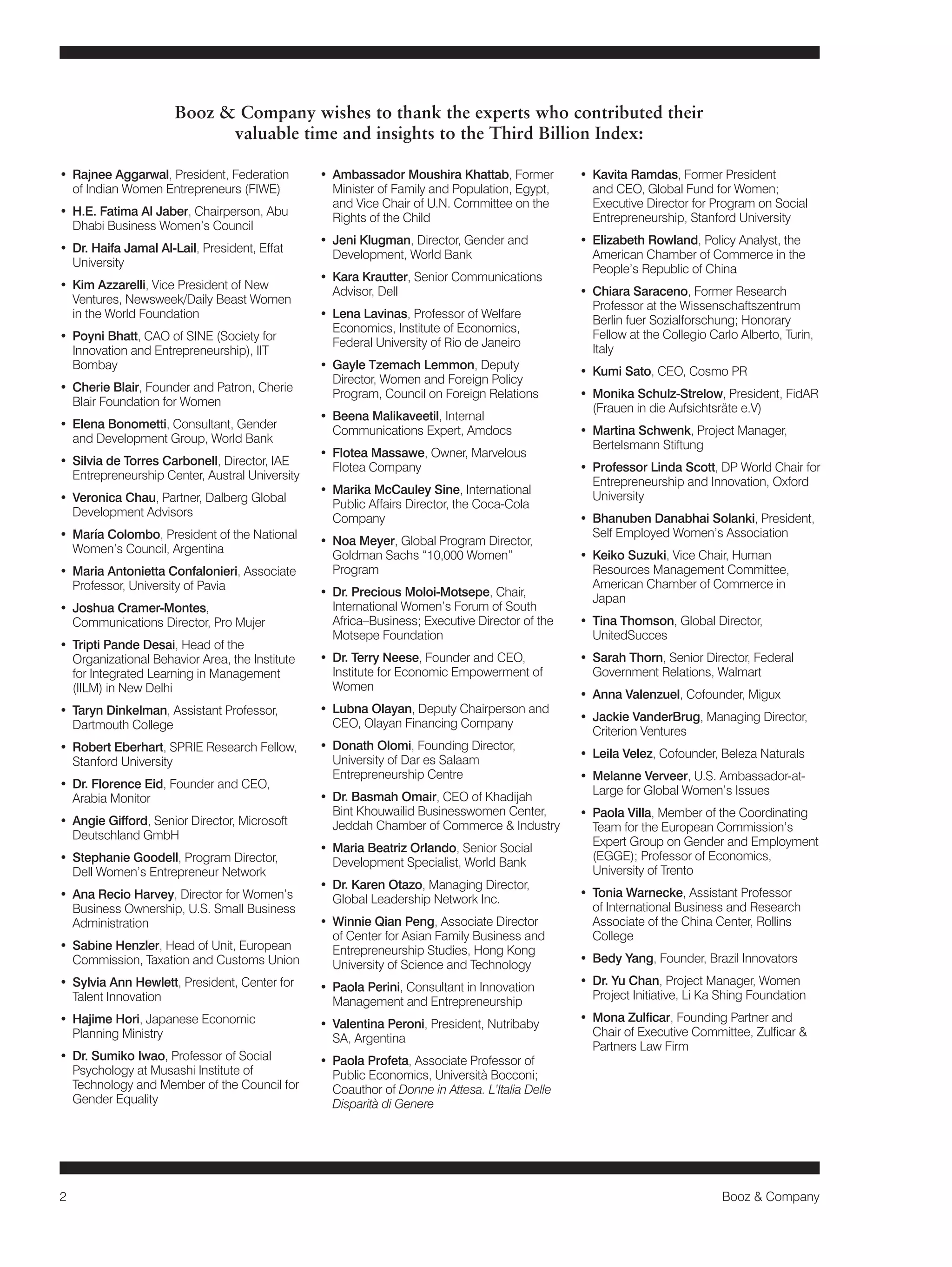 2 Booz & Company 
• Rajnee Aggarwal, President, Federation 
of Indian Women Entrepreneurs (FIWE) 
• H.E. Fatima Al Jaber, Chairperson, Abu 
Dhabi Business Women’s Council 
• Dr. Haifa Jamal Al-Lail, President, Effat 
University 
• Kim Azzarelli, Vice President of New 
Ventures, Newsweek/Daily Beast Women 
in the World Foundation 
• Poyni Bhatt, CAO of SINE (Society for 
Innovation and Entrepreneurship), IIT 
Bombay 
• Cherie Blair, Founder and Patron, Cherie 
Blair Foundation for Women 
• Elena Bonometti, Consultant, Gender 
and Development Group, World Bank 
• Silvia de Torres Carbonell, Director, IAE 
Entrepreneurship Center, Austral University 
• Veronica Chau, Partner, Dalberg Global 
Development Advisors 
• María Colombo, President of the National 
Women’s Council, Argentina 
• Maria Antonietta Confalonieri, Associate 
Professor, University of Pavia 
• Joshua Cramer-Montes, 
Communications Director, Pro Mujer 
• Tripti Pande Desai, Head of the 
Organizational Behavior Area, the Institute 
for Integrated Learning in Management 
(IILM) in New Delhi 
• Taryn Dinkelman, Assistant Professor, 
Dartmouth College 
• Robert Eberhart, SPRIE Research Fellow, 
Stanford University 
• Dr. Florence Eid, Founder and CEO, 
Arabia Monitor 
• Angie Gifford, Senior Director, Microsoft 
Deutschland GmbH 
• Stephanie Goodell, Program Director, 
Dell Women’s Entrepreneur Network 
• Ana Recio Harvey, Director for Women’s 
Business Ownership, U.S. Small Business 
Administration 
• Sabine Henzler, Head of Unit, European 
Commission, Taxation and Customs Union 
• Sylvia Ann Hewlett, President, Center for 
Talent Innovation 
• Hajime Hori, Japanese Economic 
Planning Ministry 
• Dr. Sumiko Iwao, Professor of Social 
Psychology at Musashi Institute of 
Technology and Member of the Council for 
Gender Equality 
• Ambassador Moushira Khattab, Former 
Minister of Family and Population, Egypt, 
and Vice Chair of U.N. Committee on the 
Rights of the Child 
• Jeni Klugman, Director, Gender and 
Development, World Bank 
• Kara Krautter, Senior Communications 
Advisor, Dell 
• Lena Lavinas, Professor of Welfare 
Economics, Institute of Economics, 
Federal University of Rio de Janeiro 
• Gayle Tzemach Lemmon, Deputy 
Director, Women and Foreign Policy 
Program, Council on Foreign Relations 
• Beena Malikaveetil, Internal 
Communications Expert, Amdocs 
• Flotea Massawe, Owner, Marvelous 
Flotea Company 
• Marika McCauley Sine, International 
Public Affairs Director, the Coca-Cola 
Company 
• Noa Meyer, Global Program Director, 
Goldman Sachs “10,000 Women” 
Program 
• Dr. Precious Moloi-Motsepe, Chair, 
International Women’s Forum of South 
Africa–Business; Executive Director of the 
Motsepe Foundation 
• Dr. Terry Neese, Founder and CEO, 
Institute for Economic Empowerment of 
Women 
• Lubna Olayan, Deputy Chairperson and 
CEO, Olayan Financing Company 
• Donath Olomi, Founding Director, 
University of Dar es Salaam 
Entrepreneurship Centre 
• Dr. Basmah Omair, CEO of Khadijah 
Bint Khouwailid Businesswomen Center, 
Jeddah Chamber of Commerce & Industry 
• Maria Beatriz Orlando, Senior Social 
Development Specialist, World Bank 
• Dr. Karen Otazo, Managing Director, 
Global Leadership Network Inc. 
• Winnie Qian Peng, Associate Director 
of Center for Asian Family Business and 
Entrepreneurship Studies, Hong Kong 
University of Science and Technology 
• Paola Perini, Consultant in Innovation 
Management and Entrepreneurship 
• Valentina Peroni, President, Nutribaby 
SA, Argentina 
• Paola Profeta, Associate Professor of 
Public Economics, Università Bocconi; 
Coauthor of Donne in Attesa. L’Italia Delle 
Disparità di Genere 
• Kavita Ramdas, Former President 
and CEO, Global Fund for Women; 
Executive Director for Program on Social 
Entrepreneurship, Stanford University 
• Elizabeth Rowland, Policy Analyst, the 
American Chamber of Commerce in the 
People’s Republic of China 
• Chiara Saraceno, Former Research 
Professor at the Wissenschaftszentrum 
Berlin fuer Sozialforschung; Honorary 
Fellow at the Collegio Carlo Alberto, Turin, 
Italy 
• Kumi Sato, CEO, Cosmo PR 
• Monika Schulz-Strelow, President, FidAR 
(Frauen in die Aufsichtsräte e.V) 
• Martina Schwenk, Project Manager, 
Bertelsmann Stiftung 
• Professor Linda Scott, DP World Chair for 
Entrepreneurship and Innovation, Oxford 
University 
• Bhanuben Danabhai Solanki, President, 
Self Employed Women’s Association 
• Keiko Suzuki, Vice Chair, Human 
Resources Management Committee, 
American Chamber of Commerce in 
Japan 
• Tina Thomson, Global Director, 
UnitedSucces 
• Sarah Thorn, Senior Director, Federal 
Government Relations, Walmart 
• Anna Valenzuel, Cofounder, Migux 
• Jackie VanderBrug, Managing Director, 
Criterion Ventures 
• Leila Velez, Cofounder, Beleza Naturals 
• Melanne Verveer, U.S. Ambassador-at- 
Large for Global Women’s Issues 
• Paola Villa, Member of the Coordinating 
Team for the European Commission’s 
Expert Group on Gender and Employment 
(EGGE); Professor of Economics, 
University of Trento 
• Tonia Warnecke, Assistant Professor 
of International Business and Research 
Associate of the China Center, Rollins 
College 
• Bedy Yang, Founder, Brazil Innovators 
• Dr. Yu Chan, Project Manager, Women 
Project Initiative, Li Ka Shing Foundation 
• Mona Zulficar, Founding Partner and 
Chair of Executive Committee, Zulficar & 
Partners Law Firm 
Booz & Company wishes to thank the experts who contributed their 
valuable time and insights to the Third Billion Index: 
 