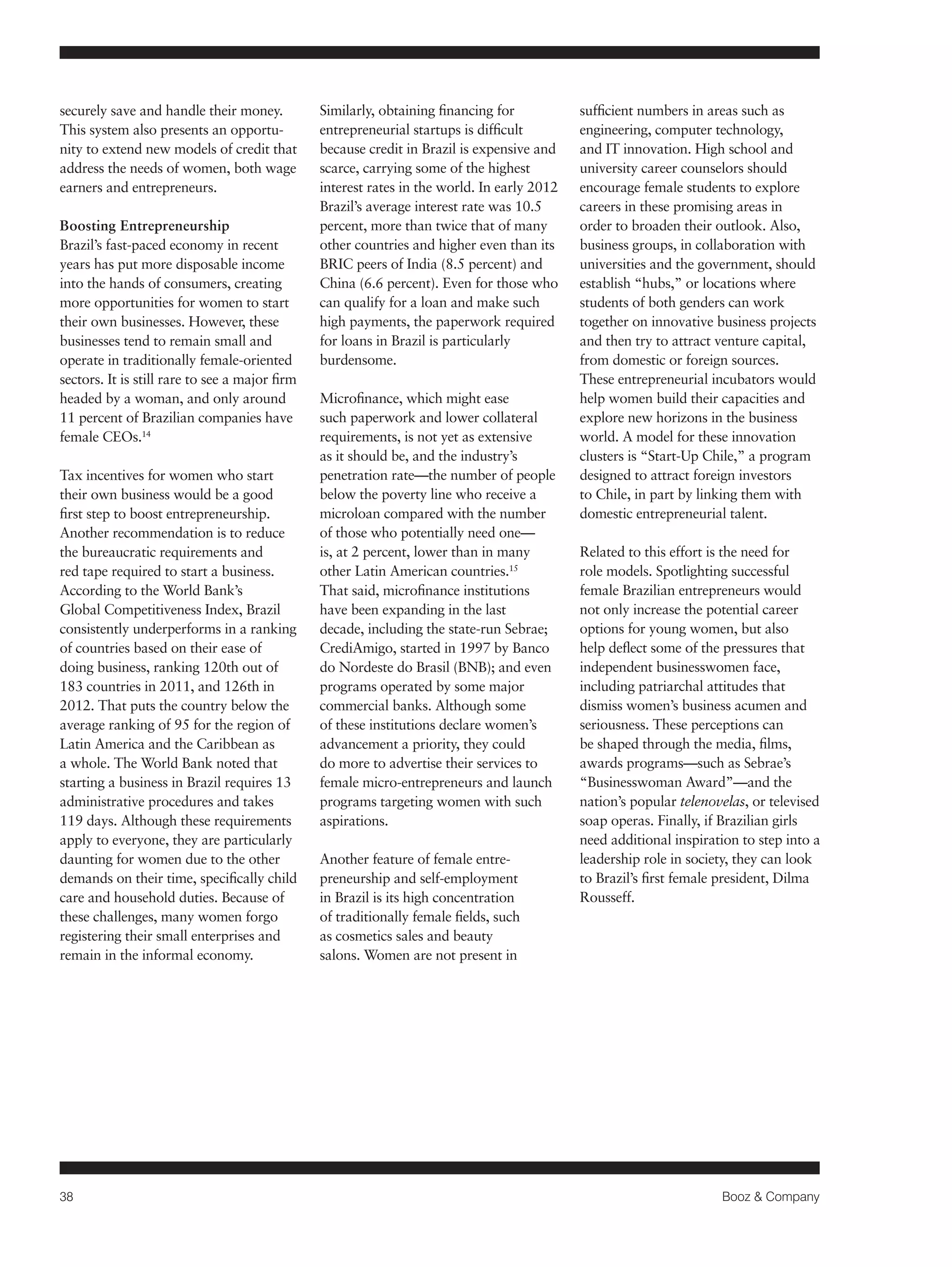 38 Booz & Company 
securely save and handle their money. 
This system also presents an opportu-nity 
to extend new models of credit that 
address the needs of women, both wage 
earners and entrepreneurs. 
Boosting Entrepreneurship 
Brazil’s fast-paced economy in recent 
years has put more disposable income 
into the hands of consumers, creating 
more opportunities for women to start 
their own businesses. However, these 
businesses tend to remain small and 
operate in traditionally female-oriented 
sectors. It is still rare to see a major firm 
headed by a woman, and only around 
11 percent of Brazilian companies have 
female CEOs.14 
Tax incentives for women who start 
their own business would be a good 
first step to boost entrepreneurship. 
Another recommendation is to reduce 
the bureaucratic requirements and 
red tape required to start a business. 
According to the World Bank’s 
Global Competitiveness Index, Brazil 
consistently underperforms in a ranking 
of countries based on their ease of 
doing business, ranking 120th out of 
183 countries in 2011, and 126th in 
2012. That puts the country below the 
average ranking of 95 for the region of 
Latin America and the Caribbean as 
a whole. The World Bank noted that 
starting a business in Brazil requires 13 
administrative procedures and takes 
119 days. Although these requirements 
apply to everyone, they are particularly 
daunting for women due to the other 
demands on their time, specifically child 
care and household duties. Because of 
these challenges, many women forgo 
registering their small enterprises and 
remain in the informal economy. 
Similarly, obtaining financing for 
entrepreneurial startups is difficult 
because credit in Brazil is expensive and 
scarce, carrying some of the highest 
interest rates in the world. In early 2012 
Brazil’s average interest rate was 10.5 
percent, more than twice that of many 
other countries and higher even than its 
BRIC peers of India (8.5 percent) and 
China (6.6 percent). Even for those who 
can qualify for a loan and make such 
high payments, the paperwork required 
for loans in Brazil is particularly 
burdensome. 
Microfinance, which might ease 
such paperwork and lower collateral 
requirements, is not yet as extensive 
as it should be, and the industry’s 
penetration rate—the number of people 
below the poverty line who receive a 
microloan compared with the number 
of those who potentially need one— 
is, at 2 percent, lower than in many 
other Latin American countries.15 
That said, microfinance institutions 
have been expanding in the last 
decade, including the state-run Sebrae; 
CrediAmigo, started in 1997 by Banco 
do Nordeste do Brasil (BNB); and even 
programs operated by some major 
commercial banks. Although some 
of these institutions declare women’s 
advancement a priority, they could 
do more to advertise their services to 
female micro-entrepreneurs and launch 
programs targeting women with such 
aspirations. 
Another feature of female entre-preneurship 
and self-employment 
in Brazil is its high concentration 
of traditionally female fields, such 
as cosmetics sales and beauty 
salons. Women are not present in 
sufficient numbers in areas such as 
engineering, computer technology, 
and IT innovation. High school and 
university career counselors should 
encourage female students to explore 
careers in these promising areas in 
order to broaden their outlook. Also, 
business groups, in collaboration with 
universities and the government, should 
establish “hubs,” or locations where 
students of both genders can work 
together on innovative business projects 
and then try to attract venture capital, 
from domestic or foreign sources. 
These entrepreneurial incubators would 
help women build their capacities and 
explore new horizons in the business 
world. A model for these innovation 
clusters is “Start-Up Chile,” a program 
designed to attract foreign investors 
to Chile, in part by linking them with 
domestic entrepreneurial talent. 
Related to this effort is the need for 
role models. Spotlighting successful 
female Brazilian entrepreneurs would 
not only increase the potential career 
options for young women, but also 
help deflect some of the pressures that 
independent businesswomen face, 
including patriarchal attitudes that 
dismiss women’s business acumen and 
seriousness. These perceptions can 
be shaped through the media, films, 
awards programs—such as Sebrae’s 
“Businesswoman Award”—and the 
nation’s popular telenovelas, or televised 
soap operas. Finally, if Brazilian girls 
need additional inspiration to step into a 
leadership role in society, they can look 
to Brazil’s first female president, Dilma 
Rousseff. 
 