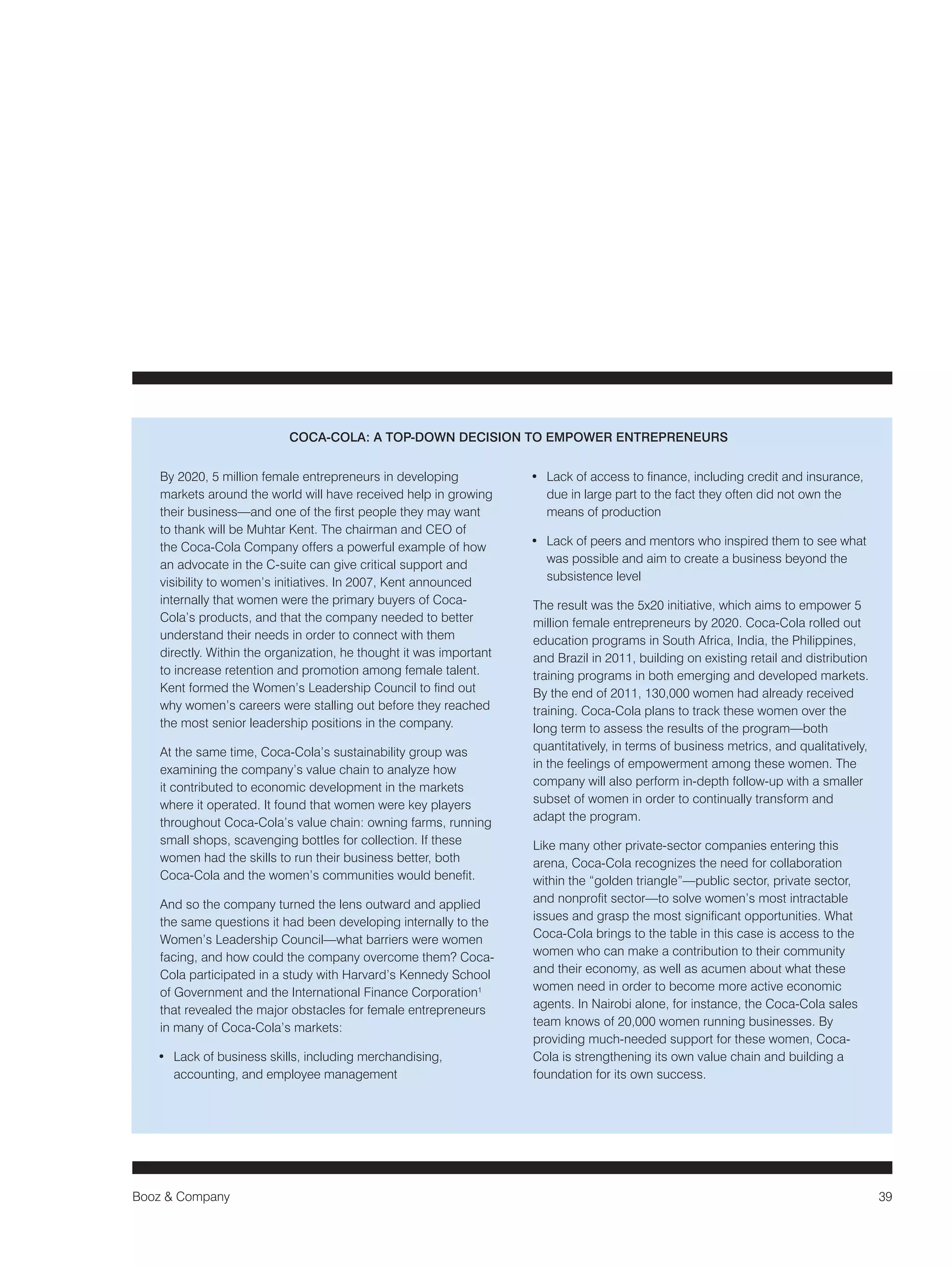Booz & Company 39 
By 2020, 5 million female entrepreneurs in developing 
markets around the world will have received help in growing 
their business—and one of the first people they may want 
to thank will be Muhtar Kent. The chairman and CEO of 
the Coca-Cola Company offers a powerful example of how 
an advocate in the C-suite can give critical support and 
visibility to women’s initiatives. In 2007, Kent announced 
internally that women were the primary buyers of Coca- 
Cola’s products, and that the company needed to better 
understand their needs in order to connect with them 
directly. Within the organization, he thought it was important 
to increase retention and promotion among female talent. 
Kent formed the Women’s Leadership Council to find out 
why women’s careers were stalling out before they reached 
the most senior leadership positions in the company. 
At the same time, Coca-Cola’s sustainability group was 
examining the company’s value chain to analyze how 
it contributed to economic development in the markets 
where it operated. It found that women were key players 
throughout Coca-Cola’s value chain: owning farms, running 
small shops, scavenging bottles for collection. If these 
women had the skills to run their business better, both 
Coca-Cola and the women’s communities would benefit. 
And so the company turned the lens outward and applied 
the same questions it had been developing internally to the 
Women’s Leadership Council—what barriers were women 
facing, and how could the company overcome them? Coca- 
Cola participated in a study with Harvard’s Kennedy School 
of Government and the International Finance Corporation1 
that revealed the major obstacles for female entrepreneurs 
in many of Coca-Cola’s markets: 
• Lack of business skills, including merchandising, 
accounting, and employee management 
• Lack of access to finance, including credit and insurance, 
due in large part to the fact they often did not own the 
means of production 
• Lack of peers and mentors who inspired them to see what 
was possible and aim to create a business beyond the 
subsistence level 
The result was the 5x20 initiative, which aims to empower 5 
million female entrepreneurs by 2020. Coca-Cola rolled out 
education programs in South Africa, India, the Philippines, 
and Brazil in 2011, building on existing retail and distribution 
training programs in both emerging and developed markets. 
By the end of 2011, 130,000 women had already received 
training. Coca-Cola plans to track these women over the 
long term to assess the results of the program—both 
quantitatively, in terms of business metrics, and qualitatively, 
in the feelings of empowerment among these women. The 
company will also perform in-depth follow-up with a smaller 
subset of women in order to continually transform and 
adapt the program. 
Like many other private-sector companies entering this 
arena, Coca-Cola recognizes the need for collaboration 
within the “golden triangle”—public sector, private sector, 
and nonprofit sector—to solve women’s most intractable 
issues and grasp the most significant opportunities. What 
Coca-Cola brings to the table in this case is access to the 
women who can make a contribution to their community 
and their economy, as well as acumen about what these 
women need in order to become more active economic 
agents. In Nairobi alone, for instance, the Coca-Cola sales 
team knows of 20,000 women running businesses. By 
providing much-needed support for these women, Coca- 
Cola is strengthening its own value chain and building a 
foundation for its own success. 
COCA-COLA: A TOP-DOWN DECISION TO EMPOWER ENTREPRENEURS 
 