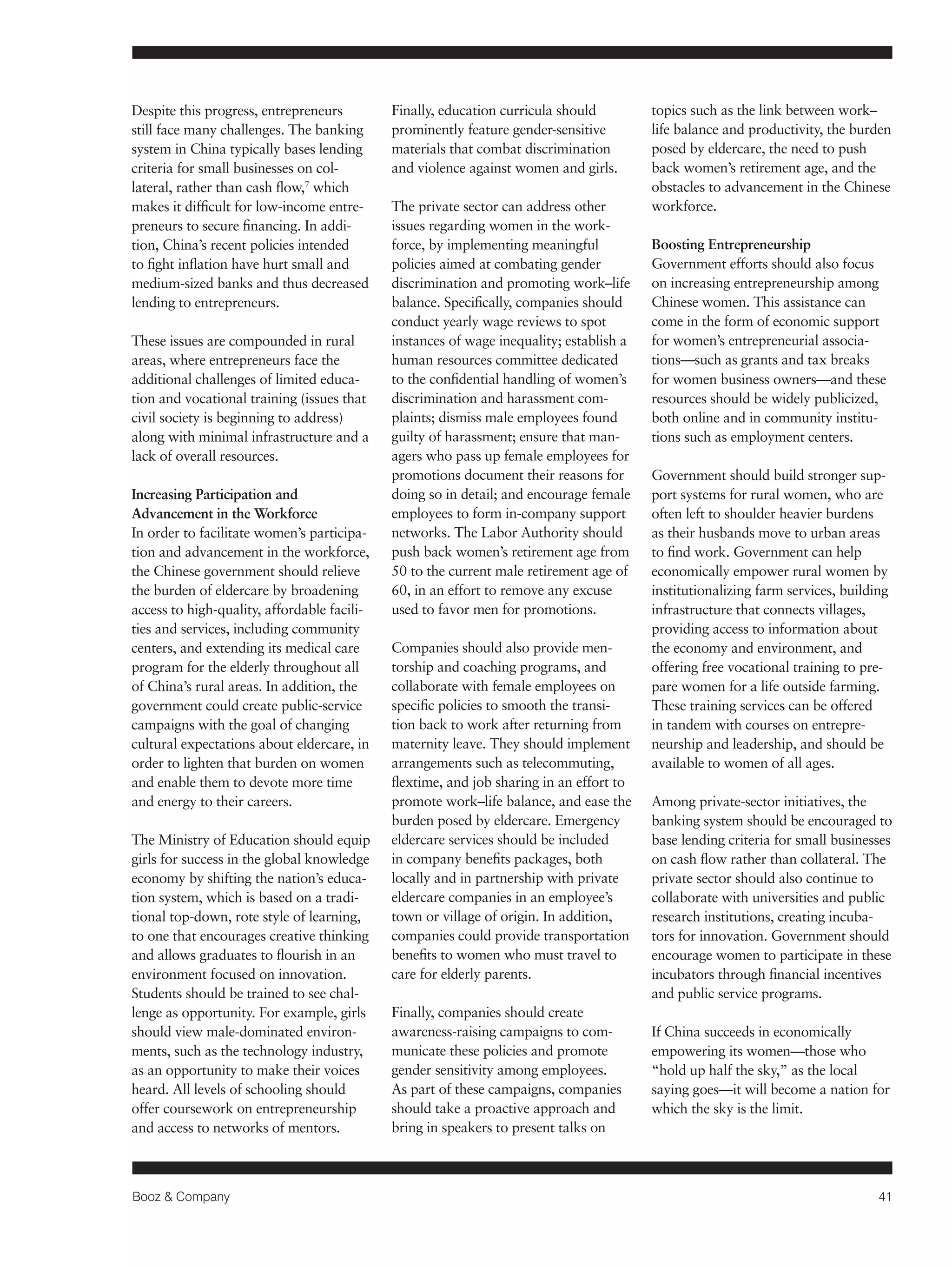 Booz & Company 41 
Despite this progress, entrepreneurs 
still face many challenges. The banking 
system in China typically bases lending 
criteria for small businesses on col-lateral, 
rather than cash flow,7 which 
makes it difficult for low-income entre-preneurs 
to secure financing. In addi-tion, 
China’s recent policies intended 
to fight inflation have hurt small and 
medium-sized banks and thus decreased 
lending to entrepreneurs. 
These issues are compounded in rural 
areas, where entrepreneurs face the 
additional challenges of limited educa-tion 
and vocational training (issues that 
civil society is beginning to address) 
along with minimal infrastructure and a 
lack of overall resources. 
Increasing Participation and 
Advancement in the Workforce 
In order to facilitate women’s participa-tion 
and advancement in the workforce, 
the Chinese government should relieve 
the burden of eldercare by broadening 
access to high-quality, affordable facili-ties 
and services, including community 
centers, and extending its medical care 
program for the elderly throughout all 
of China’s rural areas. In addition, the 
government could create public-service 
campaigns with the goal of changing 
cultural expectations about eldercare, in 
order to lighten that burden on women 
and enable them to devote more time 
and energy to their careers. 
The Ministry of Education should equip 
girls for success in the global knowledge 
economy by shifting the nation’s educa-tion 
system, which is based on a tradi-tional 
top-down, rote style of learning, 
to one that encourages creative thinking 
and allows graduates to flourish in an 
environment focused on innovation. 
Students should be trained to see chal-lenge 
as opportunity. For example, girls 
should view male-dominated environ-ments, 
such as the technology industry, 
as an opportunity to make their voices 
heard. All levels of schooling should 
offer coursework on entrepreneurship 
and access to networks of mentors. 
Finally, education curricula should 
prominently feature gender-sensitive 
materials that combat discrimination 
and violence against women and girls. 
The private sector can address other 
issues regarding women in the work-force, 
by implementing meaningful 
policies aimed at combating gender 
discrimination and promoting work–life 
balance. Specifically, companies should 
conduct yearly wage reviews to spot 
instances of wage inequality; establish a 
human resources committee dedicated 
to the confidential handling of women’s 
discrimination and harassment com-plaints; 
dismiss male employees found 
guilty of harassment; ensure that man-agers 
who pass up female employees for 
promotions document their reasons for 
doing so in detail; and encourage female 
employees to form in-company support 
networks. The Labor Authority should 
push back women’s retirement age from 
50 to the current male retirement age of 
60, in an effort to remove any excuse 
used to favor men for promotions. 
Companies should also provide men-torship 
and coaching programs, and 
collaborate with female employees on 
specific policies to smooth the transi-tion 
back to work after returning from 
maternity leave. They should implement 
arrangements such as telecommuting, 
flextime, and job sharing in an effort to 
promote work–life balance, and ease the 
burden posed by eldercare. Emergency 
eldercare services should be included 
in company benefits packages, both 
locally and in partnership with private 
eldercare companies in an employee’s 
town or village of origin. In addition, 
companies could provide transportation 
benefits to women who must travel to 
care for elderly parents. 
Finally, companies should create 
awareness-raising campaigns to com-municate 
these policies and promote 
gender sensitivity among employees. 
As part of these campaigns, companies 
should take a proactive approach and 
bring in speakers to present talks on 
topics such as the link between work– 
life balance and productivity, the burden 
posed by eldercare, the need to push 
back women’s retirement age, and the 
obstacles to advancement in the Chinese 
workforce. 
Boosting Entrepreneurship 
Government efforts should also focus 
on increasing entrepreneurship among 
Chinese women. This assistance can 
come in the form of economic support 
for women’s entrepreneurial associa-tions— 
such as grants and tax breaks 
for women business owners—and these 
resources should be widely publicized, 
both online and in community institu-tions 
such as employment centers. 
Government should build stronger sup-port 
systems for rural women, who are 
often left to shoulder heavier burdens 
as their husbands move to urban areas 
to find work. Government can help 
economically empower rural women by 
institutionalizing farm services, building 
infrastructure that connects villages, 
providing access to information about 
the economy and environment, and 
offering free vocational training to pre-pare 
women for a life outside farming. 
These training services can be offered 
in tandem with courses on entrepre-neurship 
and leadership, and should be 
available to women of all ages. 
Among private-sector initiatives, the 
banking system should be encouraged to 
base lending criteria for small businesses 
on cash flow rather than collateral. The 
private sector should also continue to 
collaborate with universities and public 
research institutions, creating incuba-tors 
for innovation. Government should 
encourage women to participate in these 
incubators through financial incentives 
and public service programs. 
If China succeeds in economically 
empowering its women—those who 
“hold up half the sky,” as the local 
saying goes—it will become a nation for 
which the sky is the limit. 
 