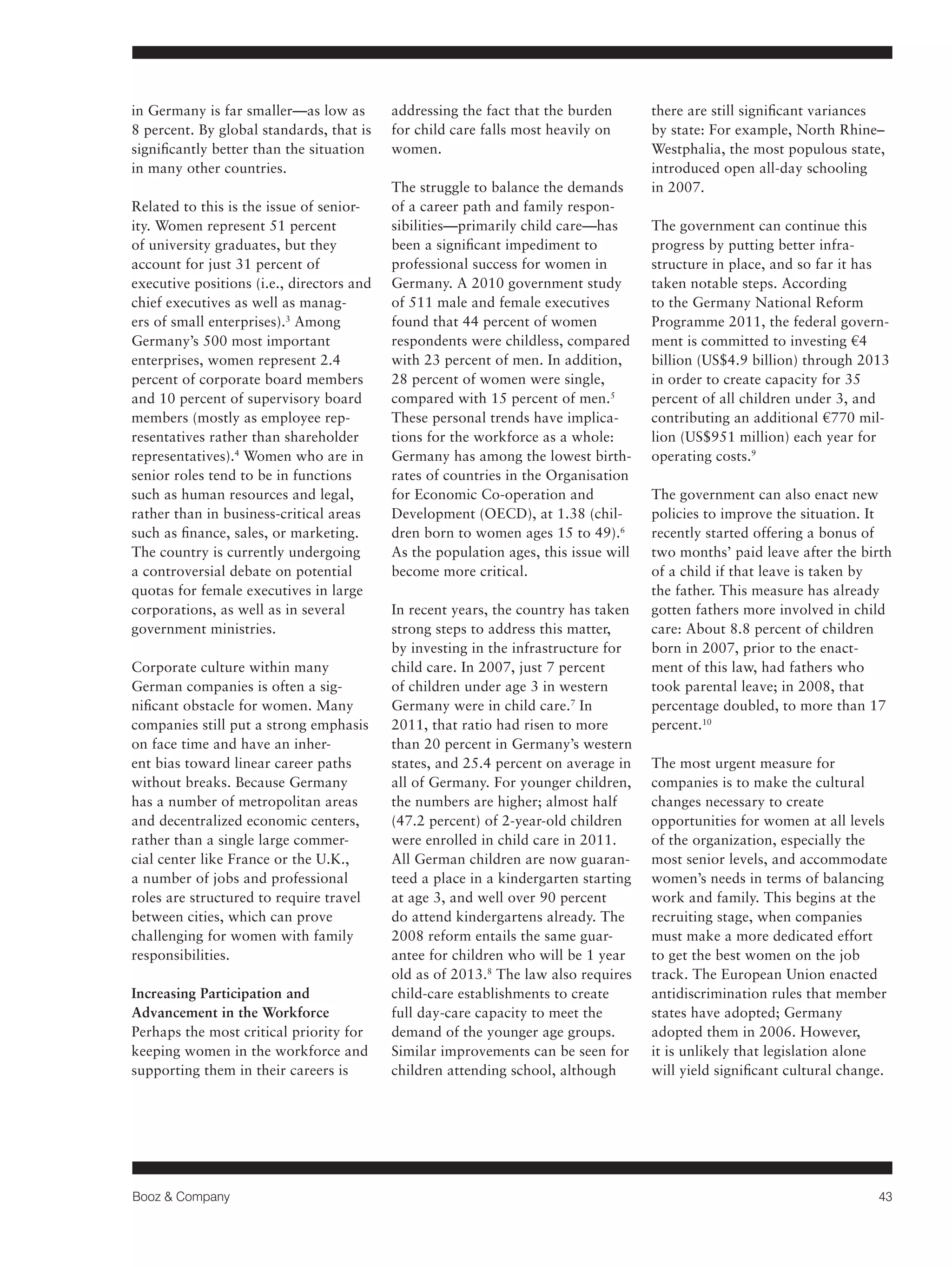 Booz & Company 43 
in Germany is far smaller—as low as 
8 percent. By global standards, that is 
significantly better than the situation 
in many other countries. 
Related to this is the issue of senior-ity. 
Women represent 51 percent 
of university graduates, but they 
account for just 31 percent of 
executive positions (i.e., directors and 
chief executives as well as manag-ers 
of small enterprises).3 Among 
Germany’s 500 most important 
enterprises, women represent 2.4 
percent of corporate board members 
and 10 percent of supervisory board 
members (mostly as employee rep-resentatives 
rather than shareholder 
representatives).4 Women who are in 
senior roles tend to be in functions 
such as human resources and legal, 
rather than in business-critical areas 
such as finance, sales, or marketing. 
The country is currently undergoing 
a controversial debate on potential 
quotas for female executives in large 
corporations, as well as in several 
government ministries. 
Corporate culture within many 
German companies is often a sig-nificant 
obstacle for women. Many 
companies still put a strong emphasis 
on face time and have an inher-ent 
bias toward linear career paths 
without breaks. Because Germany 
has a number of metropolitan areas 
and decentralized economic centers, 
rather than a single large commer-cial 
center like France or the U.K., 
a number of jobs and professional 
roles are structured to require travel 
between cities, which can prove 
challenging for women with family 
responsibilities. 
Increasing Participation and 
Advancement in the Workforce 
Perhaps the most critical priority for 
keeping women in the workforce and 
supporting them in their careers is 
addressing the fact that the burden 
for child care falls most heavily on 
women. 
The struggle to balance the demands 
of a career path and family respon-sibilities— 
primarily child care—has 
been a significant impediment to 
professional success for women in 
Germany. A 2010 government study 
of 511 male and female executives 
found that 44 percent of women 
respondents were childless, compared 
with 23 percent of men. In addition, 
28 percent of women were single, 
compared with 15 percent of men.5 
These personal trends have implica-tions 
for the workforce as a whole: 
Germany has among the lowest birth-rates 
of countries in the Organisation 
for Economic Co-operation and 
Development (OECD), at 1.38 (chil-dren 
born to women ages 15 to 49).6 
As the population ages, this issue will 
become more critical. 
In recent years, the country has taken 
strong steps to address this matter, 
by investing in the infrastructure for 
child care. In 2007, just 7 percent 
of children under age 3 in western 
Germany were in child care.7 In 
2011, that ratio had risen to more 
than 20 percent in Germany’s western 
states, and 25.4 percent on average in 
all of Germany. For younger children, 
the numbers are higher; almost half 
(47.2 percent) of 2-year-old children 
were enrolled in child care in 2011. 
All German children are now guaran-teed 
a place in a kindergarten starting 
at age 3, and well over 90 percent 
do attend kindergartens already. The 
2008 reform entails the same guar-antee 
for children who will be 1 year 
old as of 2013.8 The law also requires 
child-care establishments to create 
full day-care capacity to meet the 
demand of the younger age groups. 
Similar improvements can be seen for 
children attending school, although 
there are still significant variances 
by state: For example, North Rhine– 
Westphalia, the most populous state, 
introduced open all-day schooling 
in 2007. 
The government can continue this 
progress by putting better infra-structure 
in place, and so far it has 
taken notable steps. According 
to the Germany National Reform 
Programme 2011, the federal govern-ment 
is committed to investing €4 
billion (US$4.9 billion) through 2013 
in order to create capacity for 35 
percent of all children under 3, and 
contributing an additional €770 mil-lion 
(US$951 million) each year for 
operating costs.9 
The government can also enact new 
policies to improve the situation. It 
recently started offering a bonus of 
two months’ paid leave after the birth 
of a child if that leave is taken by 
the father. This measure has already 
gotten fathers more involved in child 
care: About 8.8 percent of children 
born in 2007, prior to the enact-ment 
of this law, had fathers who 
took parental leave; in 2008, that 
percentage doubled, to more than 17 
percent.10 
The most urgent measure for 
companies is to make the cultural 
changes necessary to create 
opportunities for women at all levels 
of the organization, especially the 
most senior levels, and accommodate 
women’s needs in terms of balancing 
work and family. This begins at the 
recruiting stage, when companies 
must make a more dedicated effort 
to get the best women on the job 
track. The European Union enacted 
antidiscrimination rules that member 
states have adopted; Germany 
adopted them in 2006. However, 
it is unlikely that legislation alone 
will yield significant cultural change. 
 