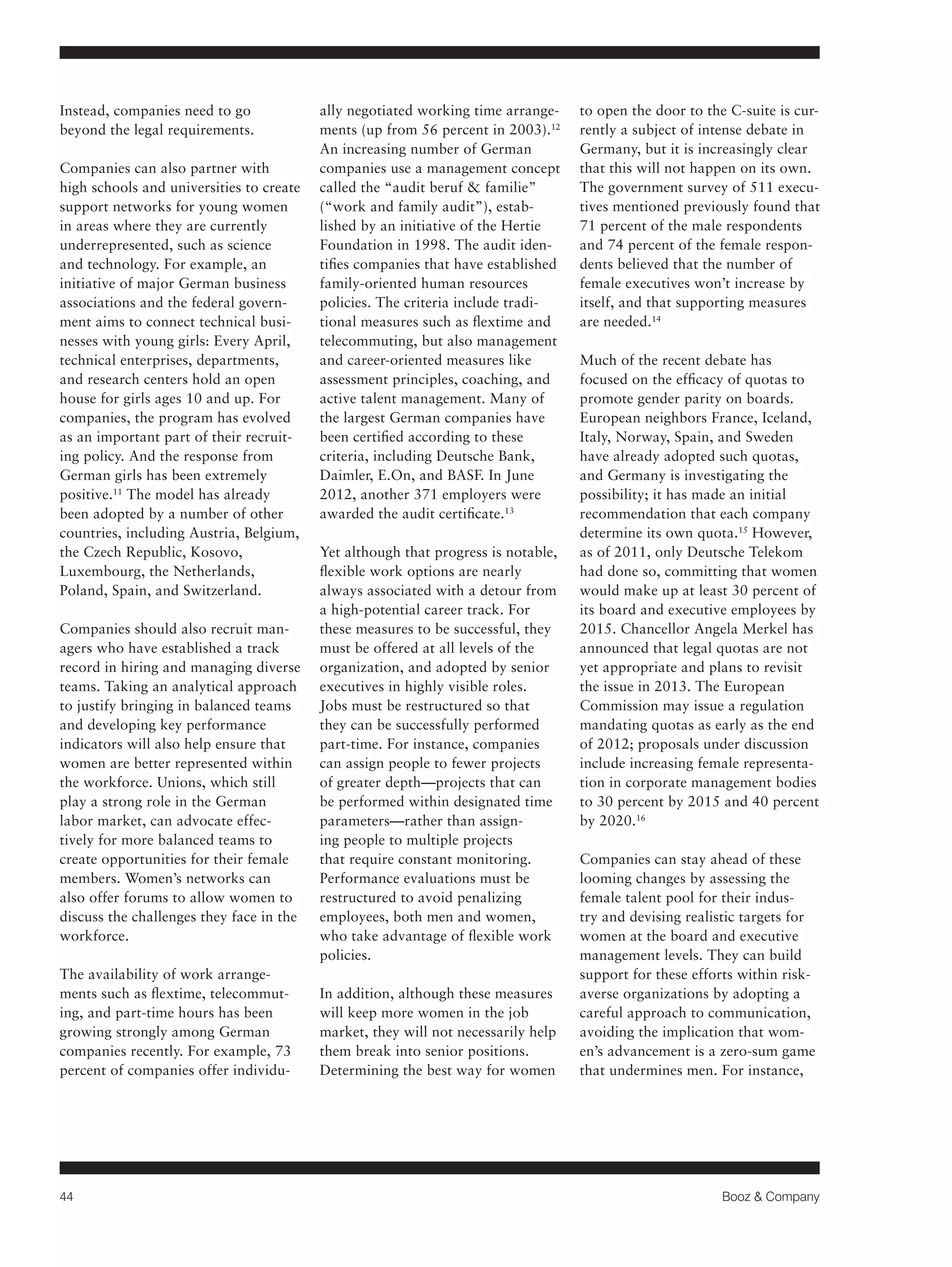 44 Booz & Company 
Instead, companies need to go 
beyond the legal requirements. 
Companies can also partner with 
high schools and universities to create 
support networks for young women 
in areas where they are currently 
underrepresented, such as science 
and technology. For example, an 
initiative of major German business 
associations and the federal govern-ment 
aims to connect technical busi-nesses 
with young girls: Every April, 
technical enterprises, departments, 
and research centers hold an open 
house for girls ages 10 and up. For 
companies, the program has evolved 
as an important part of their recruit-ing 
policy. And the response from 
German girls has been extremely 
positive.11 The model has already 
been adopted by a number of other 
countries, including Austria, Belgium, 
the Czech Republic, Kosovo, 
Luxembourg, the Netherlands, 
Poland, Spain, and Switzerland. 
Companies should also recruit man-agers 
who have established a track 
record in hiring and managing diverse 
teams. Taking an analytical approach 
to justify bringing in balanced teams 
and developing key performance 
indicators will also help ensure that 
women are better represented within 
the workforce. Unions, which still 
play a strong role in the German 
labor market, can advocate effec-tively 
for more balanced teams to 
create opportunities for their female 
members. Women’s networks can 
also offer forums to allow women to 
discuss the challenges they face in the 
workforce. 
The availability of work arrange-ments 
such as flextime, telecommut-ing, 
and part-time hours has been 
growing strongly among German 
companies recently. For example, 73 
percent of companies offer individu-ally 
negotiated working time arrange-ments 
(up from 56 percent in 2003).12 
An increasing number of German 
companies use a management concept 
called the “audit beruf & familie” 
(“work and family audit”), estab-lished 
by an initiative of the Hertie 
Foundation in 1998. The audit iden-tifies 
companies that have established 
family-oriented human resources 
policies. The criteria include tradi-tional 
measures such as flextime and 
telecommuting, but also management 
and career-oriented measures like 
assessment principles, coaching, and 
active talent management. Many of 
the largest German companies have 
been certified according to these 
criteria, including Deutsche Bank, 
Daimler, E.On, and BASF. In June 
2012, another 371 employers were 
awarded the audit certificate.13 
Yet although that progress is notable, 
flexible work options are nearly 
always associated with a detour from 
a high-potential career track. For 
these measures to be successful, they 
must be offered at all levels of the 
organization, and adopted by senior 
executives in highly visible roles. 
Jobs must be restructured so that 
they can be successfully performed 
part-time. For instance, companies 
can assign people to fewer projects 
of greater depth—projects that can 
be performed within designated time 
parameters—rather than assign-ing 
people to multiple projects 
that require constant monitoring. 
Performance evaluations must be 
restructured to avoid penalizing 
employees, both men and women, 
who take advantage of flexible work 
policies. 
In addition, although these measures 
will keep more women in the job 
market, they will not necessarily help 
them break into senior positions. 
Determining the best way for women 
to open the door to the C-suite is cur-rently 
a subject of intense debate in 
Germany, but it is increasingly clear 
that this will not happen on its own. 
The government survey of 511 execu-tives 
mentioned previously found that 
71 percent of the male respondents 
and 74 percent of the female respon-dents 
believed that the number of 
female executives won’t increase by 
itself, and that supporting measures 
are needed.14 
Much of the recent debate has 
focused on the efficacy of quotas to 
promote gender parity on boards. 
European neighbors France, Iceland, 
Italy, Norway, Spain, and Sweden 
have already adopted such quotas, 
and Germany is investigating the 
possibility; it has made an initial 
recommendation that each company 
determine its own quota.15 However, 
as of 2011, only Deutsche Telekom 
had done so, committing that women 
would make up at least 30 percent of 
its board and executive employees by 
2015. Chancellor Angela Merkel has 
announced that legal quotas are not 
yet appropriate and plans to revisit 
the issue in 2013. The European 
Commission may issue a regulation 
mandating quotas as early as the end 
of 2012; proposals under discussion 
include increasing female representa-tion 
in corporate management bodies 
to 30 percent by 2015 and 40 percent 
by 2020.16 
Companies can stay ahead of these 
looming changes by assessing the 
female talent pool for their indus-try 
and devising realistic targets for 
women at the board and executive 
management levels. They can build 
support for these efforts within risk-averse 
organizations by adopting a 
careful approach to communication, 
avoiding the implication that wom-en’s 
advancement is a zero-sum game 
that undermines men. For instance, 
 