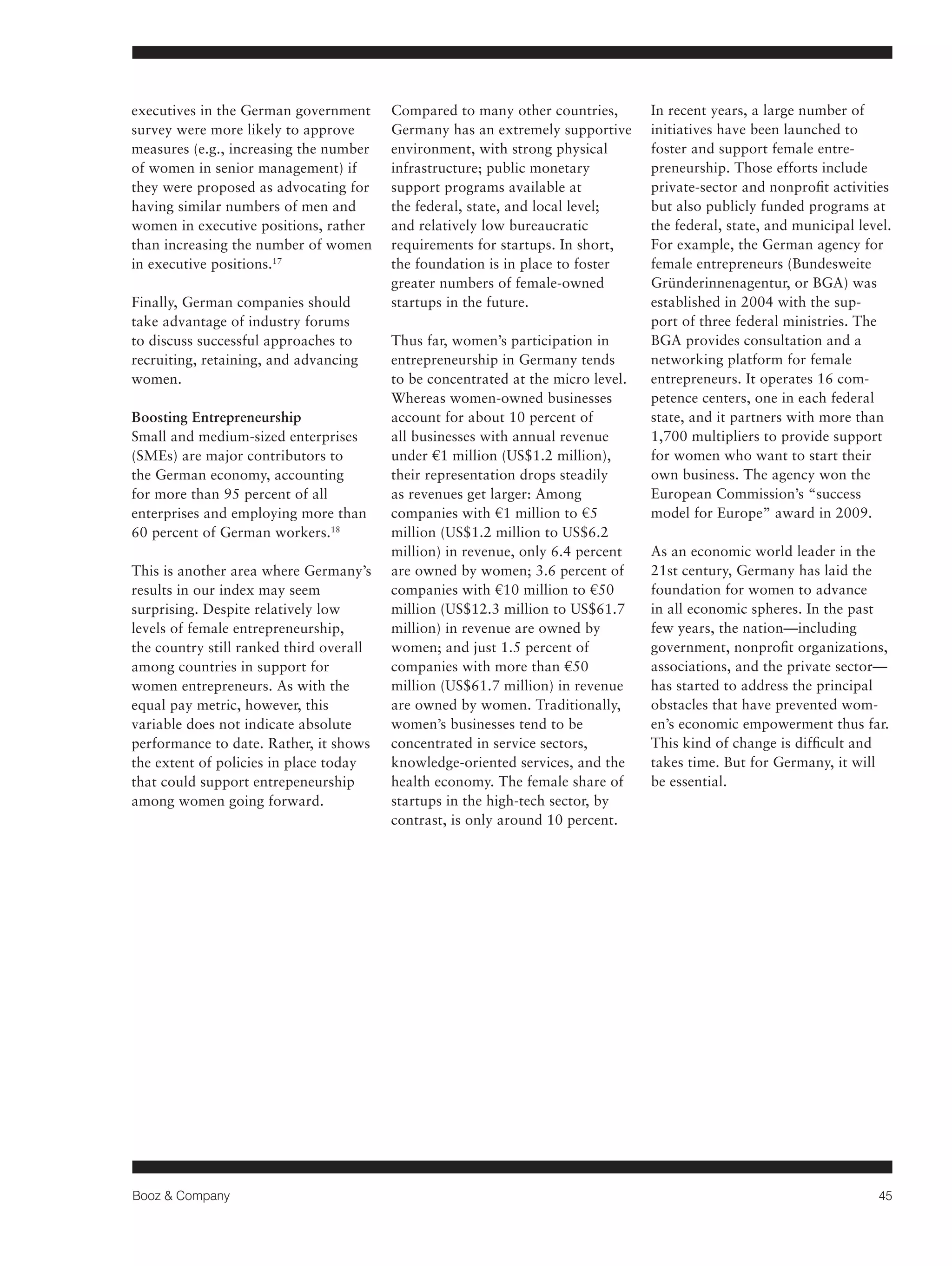 Booz & Company 45 
executives in the German government 
survey were more likely to approve 
measures (e.g., increasing the number 
of women in senior management) if 
they were proposed as advocating for 
having similar numbers of men and 
women in executive positions, rather 
than increasing the number of women 
in executive positions.17 
Finally, German companies should 
take advantage of industry forums 
to discuss successful approaches to 
recruiting, retaining, and advancing 
women. 
Boosting Entrepreneurship 
Small and medium-sized enterprises 
(SMEs) are major contributors to 
the German economy, accounting 
for more than 95 percent of all 
enterprises and employing more than 
60 percent of German workers.18 
This is another area where Germany’s 
results in our index may seem 
surprising. Despite relatively low 
levels of female entrepreneurship, 
the country still ranked third overall 
among countries in support for 
women entrepreneurs. As with the 
equal pay metric, however, this 
variable does not indicate absolute 
performance to date. Rather, it shows 
the extent of policies in place today 
that could support entrepeneurship 
among women going forward. 
Compared to many other countries, 
Germany has an extremely supportive 
environment, with strong physical 
infrastructure; public monetary 
support programs available at 
the federal, state, and local level; 
and relatively low bureaucratic 
requirements for startups. In short, 
the foundation is in place to foster 
greater numbers of female-owned 
startups in the future. 
Thus far, women’s participation in 
entrepreneurship in Germany tends 
to be concentrated at the micro level. 
Whereas women-owned businesses 
account for about 10 percent of 
all businesses with annual revenue 
under €1 million (US$1.2 million), 
their representation drops steadily 
as revenues get larger: Among 
companies with €1 million to €5 
million (US$1.2 million to US$6.2 
million) in revenue, only 6.4 percent 
are owned by women; 3.6 percent of 
companies with €10 million to €50 
million (US$12.3 million to US$61.7 
million) in revenue are owned by 
women; and just 1.5 percent of 
companies with more than €50 
million (US$61.7 million) in revenue 
are owned by women. Traditionally, 
women’s businesses tend to be 
concentrated in service sectors, 
knowledge-oriented services, and the 
health economy. The female share of 
startups in the high-tech sector, by 
contrast, is only around 10 percent. 
In recent years, a large number of 
initiatives have been launched to 
foster and support female entre-preneurship. 
Those efforts include 
private-sector and nonprofit activities 
but also publicly funded programs at 
the federal, state, and municipal level. 
For example, the German agency for 
female entrepreneurs (Bundesweite 
Gründerinnenagentur, or BGA) was 
established in 2004 with the sup-port 
of three federal ministries. The 
BGA provides consultation and a 
networking platform for female 
entrepreneurs. It operates 16 com-petence 
centers, one in each federal 
state, and it partners with more than 
1,700 multipliers to provide support 
for women who want to start their 
own business. The agency won the 
European Commission’s “success 
model for Europe” award in 2009. 
As an economic world leader in the 
21st century, Germany has laid the 
foundation for women to advance 
in all economic spheres. In the past 
few years, the nation—including 
government, nonprofit organizations, 
associations, and the private sector— 
has started to address the principal 
obstacles that have prevented wom-en’s 
economic empowerment thus far. 
This kind of change is difficult and 
takes time. But for Germany, it will 
be essential. 
 