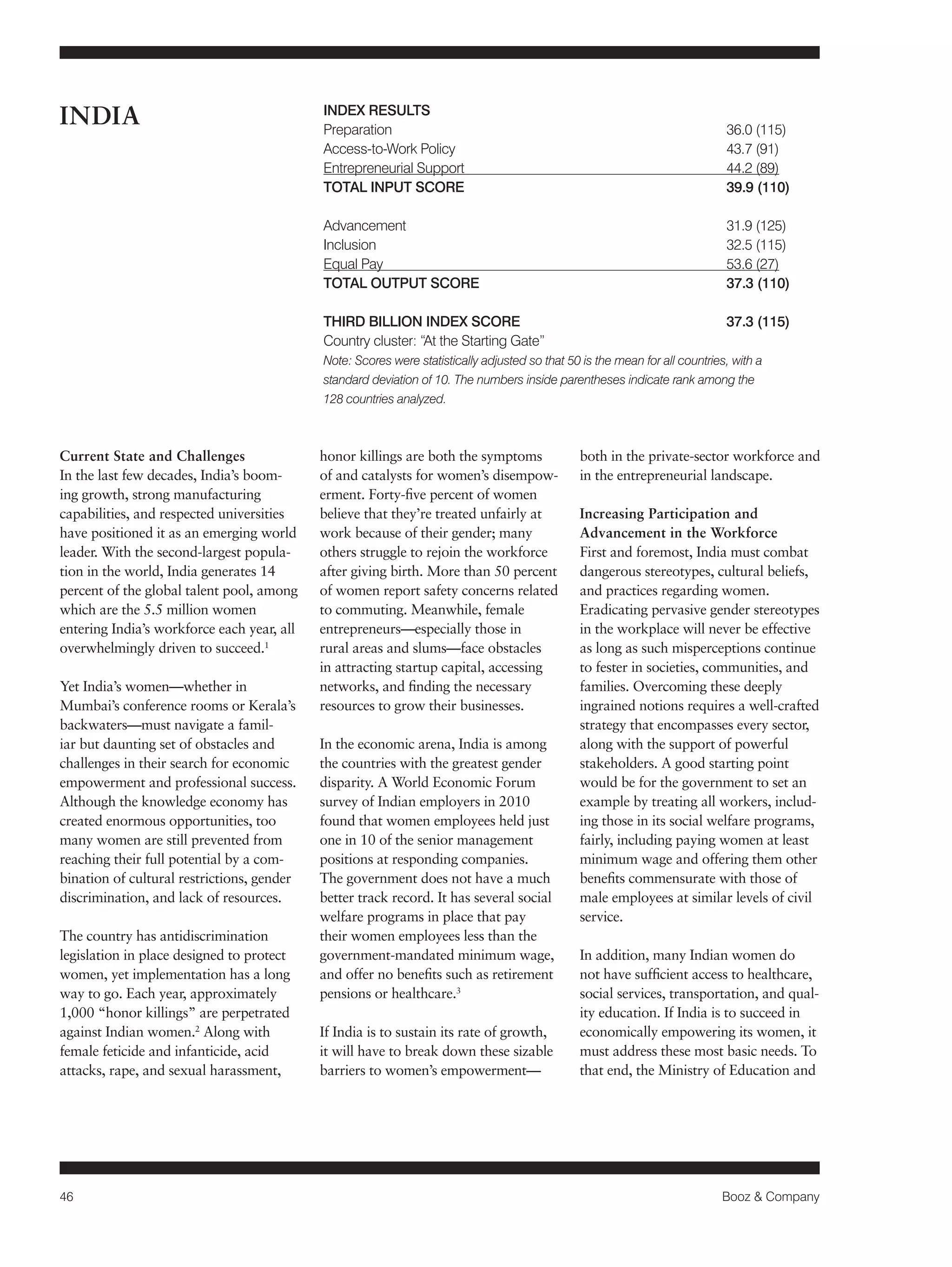 46 Booz & Company 
Current State and Challenges 
In the last few decades, India’s boom-ing 
growth, strong manufacturing 
capabilities, and respected universities 
have positioned it as an emerging world 
leader. With the second-largest popula-tion 
in the world, India generates 14 
percent of the global talent pool, among 
which are the 5.5 million women 
entering India’s workforce each year, all 
overwhelmingly driven to succeed.1 
Yet India’s women—whether in 
Mumbai’s conference rooms or Kerala’s 
backwaters—must navigate a famil-iar 
but daunting set of obstacles and 
challenges in their search for economic 
empowerment and professional success. 
Although the knowledge economy has 
created enormous opportunities, too 
many women are still prevented from 
reaching their full potential by a com-bination 
of cultural restrictions, gender 
discrimination, and lack of resources. 
The country has antidiscrimination 
legislation in place designed to protect 
women, yet implementation has a long 
way to go. Each year, approximately 
1,000 “honor killings” are perpetrated 
against Indian women.2 Along with 
female feticide and infanticide, acid 
attacks, rape, and sexual harassment, 
honor killings are both the symptoms 
of and catalysts for women’s disempow-erment. 
Forty-five percent of women 
believe that they’re treated unfairly at 
work because of their gender; many 
others struggle to rejoin the workforce 
after giving birth. More than 50 percent 
of women report safety concerns related 
to commuting. Meanwhile, female 
entrepreneurs—especially those in 
rural areas and slums—face obstacles 
in attracting startup capital, accessing 
networks, and finding the necessary 
resources to grow their businesses. 
In the economic arena, India is among 
the countries with the greatest gender 
disparity. A World Economic Forum 
survey of Indian employers in 2010 
found that women employees held just 
one in 10 of the senior management 
positions at responding companies. 
The government does not have a much 
better track record. It has several social 
welfare programs in place that pay 
their women employees less than the 
government-mandated minimum wage, 
and offer no benefits such as retirement 
pensions or healthcare.3 
If India is to sustain its rate of growth, 
it will have to break down these sizable 
barriers to women’s empowerment— 
both in the private-sector workforce and 
in the entrepreneurial landscape. 
Increasing Participation and 
Advancement in the Workforce 
First and foremost, India must combat 
dangerous stereotypes, cultural beliefs, 
and practices regarding women. 
Eradicating pervasive gender stereotypes 
in the workplace will never be effective 
as long as such misperceptions continue 
to fester in societies, communities, and 
families. Overcoming these deeply 
ingrained notions requires a well-crafted 
strategy that encompasses every sector, 
along with the support of powerful 
stakeholders. A good starting point 
would be for the government to set an 
example by treating all workers, includ-ing 
those in its social welfare programs, 
fairly, including paying women at least 
minimum wage and offering them other 
benefits commensurate with those of 
male employees at similar levels of civil 
service. 
In addition, many Indian women do 
not have sufficient access to healthcare, 
social services, transportation, and qual-ity 
education. If India is to succeed in 
economically empowering its women, it 
must address these most basic needs. To 
that end, the Ministry of Education and 
INDIA INDEX RESULTS 
Preparation 36.0 (115) 
Access-to-Work Policy 43.7 (91) 
Entrepreneurial Support 44.2 (89) 
TOTAL INPUT SCORE 39.9 (110) 
Advancement 31.9 (125) 
Inclusion 32.5 (115) 
Equal Pay 53.6 (27) 
TOTAL OUTPUT SCORE 37.3 (110) 
THIRD BILLION INDEX SCORE 37.3 (115) 
Country cluster: “At the Starting Gate” 
Note: Scores were statistically adjusted so that 50 is the mean for all countries, with a 
standard deviation of 10. The numbers inside parentheses indicate rank among the 
128 countries analyzed. 
 