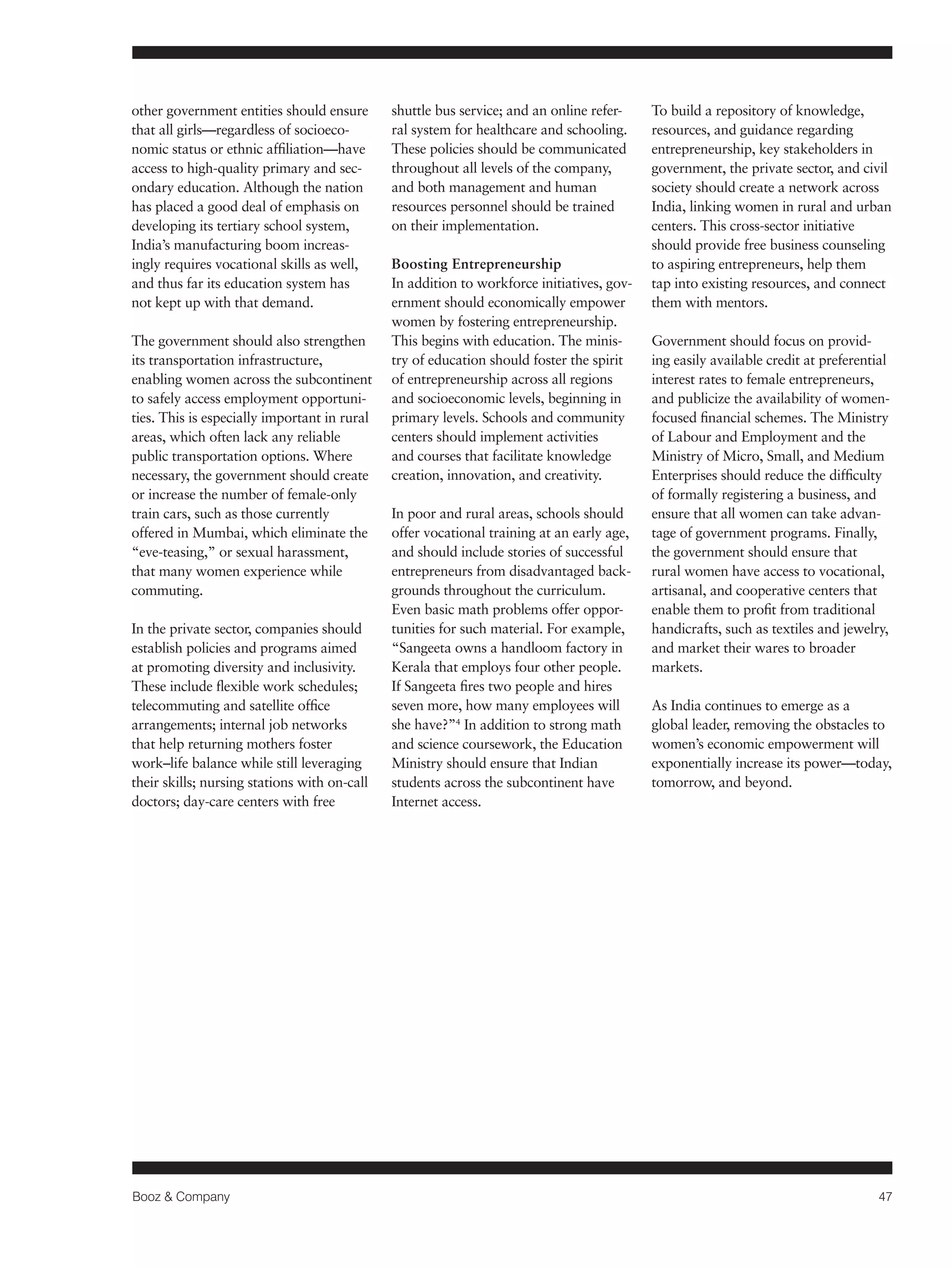 Booz & Company 47 
other government entities should ensure 
that all girls—regardless of socioeco-nomic 
status or ethnic affiliation—have 
access to high-quality primary and sec-ondary 
education. Although the nation 
has placed a good deal of emphasis on 
developing its tertiary school system, 
India’s manufacturing boom increas-ingly 
requires vocational skills as well, 
and thus far its education system has 
not kept up with that demand. 
The government should also strengthen 
its transportation infrastructure, 
enabling women across the subcontinent 
to safely access employment opportuni-ties. 
This is especially important in rural 
areas, which often lack any reliable 
public transportation options. Where 
necessary, the government should create 
or increase the number of female-only 
train cars, such as those currently 
offered in Mumbai, which eliminate the 
“eve-teasing,” or sexual harassment, 
that many women experience while 
commuting. 
In the private sector, companies should 
establish policies and programs aimed 
at promoting diversity and inclusivity. 
These include flexible work schedules; 
telecommuting and satellite office 
arrangements; internal job networks 
that help returning mothers foster 
work–life balance while still leveraging 
their skills; nursing stations with on-call 
doctors; day-care centers with free 
shuttle bus service; and an online refer-ral 
system for healthcare and schooling. 
These policies should be communicated 
throughout all levels of the company, 
and both management and human 
resources personnel should be trained 
on their implementation. 
Boosting Entrepreneurship 
In addition to workforce initiatives, gov-ernment 
should economically empower 
women by fostering entrepreneurship. 
This begins with education. The minis-try 
of education should foster the spirit 
of entrepreneurship across all regions 
and socioeconomic levels, beginning in 
primary levels. Schools and community 
centers should implement activities 
and courses that facilitate knowledge 
creation, innovation, and creativity. 
In poor and rural areas, schools should 
offer vocational training at an early age, 
and should include stories of successful 
entrepreneurs from disadvantaged back-grounds 
throughout the curriculum. 
Even basic math problems offer oppor-tunities 
for such material. For example, 
“Sangeeta owns a handloom factory in 
Kerala that employs four other people. 
If Sangeeta fires two people and hires 
seven more, how many employees will 
she have?”4 In addition to strong math 
and science coursework, the Education 
Ministry should ensure that Indian 
students across the subcontinent have 
Internet access. 
To build a repository of knowledge, 
resources, and guidance regarding 
entrepreneurship, key stakeholders in 
government, the private sector, and civil 
society should create a network across 
India, linking women in rural and urban 
centers. This cross-sector initiative 
should provide free business counseling 
to aspiring entrepreneurs, help them 
tap into existing resources, and connect 
them with mentors. 
Government should focus on provid-ing 
easily available credit at preferential 
interest rates to female entrepreneurs, 
and publicize the availability of women-focused 
financial schemes. The Ministry 
of Labour and Employment and the 
Ministry of Micro, Small, and Medium 
Enterprises should reduce the difficulty 
of formally registering a business, and 
ensure that all women can take advan-tage 
of government programs. Finally, 
the government should ensure that 
rural women have access to vocational, 
artisanal, and cooperative centers that 
enable them to profit from traditional 
handicrafts, such as textiles and jewelry, 
and market their wares to broader 
markets. 
As India continues to emerge as a 
global leader, removing the obstacles to 
women’s economic empowerment will 
exponentially increase its power—today, 
tomorrow, and beyond. 
 