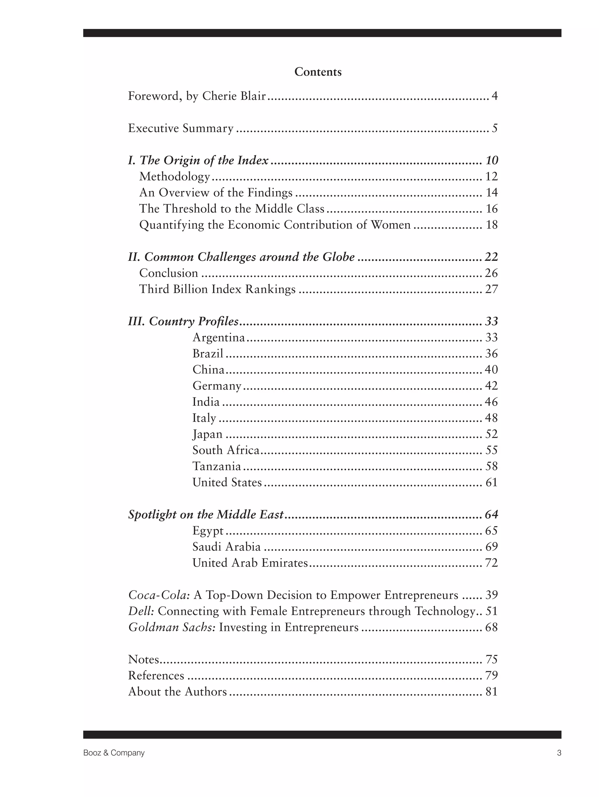 Booz & Company 3 
Contents 
Foreword, by Cherie Blair................................................................. 4 
Executive Summary.......................................................................... 5 
I. The Origin of the Index.............................................................. 10 
Methodology............................................................................... 12 
An Overview of the Findings....................................................... 14 
The Threshold to the Middle Class.............................................. 16 
Quantifying the Economic Contribution of Women..................... 18 
II. Common Challenges around the Globe..................................... 22 
Conclusion.................................................................................. 26 
Third Billion Index Rankings...................................................... 27 
III. Country Profiles....................................................................... 33 
Argentina..................................................................... 33 
Brazil........................................................................... 36 
China........................................................................... 40 
Germany...................................................................... 42 
India............................................................................ 46 
Italy............................................................................. 48 
Japan........................................................................... 52 
South Africa................................................................. 55 
Tanzania...................................................................... 58 
United States................................................................ 61 
Spotlight on the Middle East.......................................................... 64 
Egypt........................................................................... 65 
Saudi Arabia................................................................ 69 
United Arab Emirates................................................... 72 
Coca-Cola: A Top-Down Decision to Empower Entrepreneurs....... 39 
Dell: Connecting with Female Entrepreneurs through Technology.. 51 
Goldman Sachs: Investing in Entrepreneurs.................................... 68 
Notes.............................................................................................. 75 
References...................................................................................... 79 
About the Authors.......................................................................... 81 
 