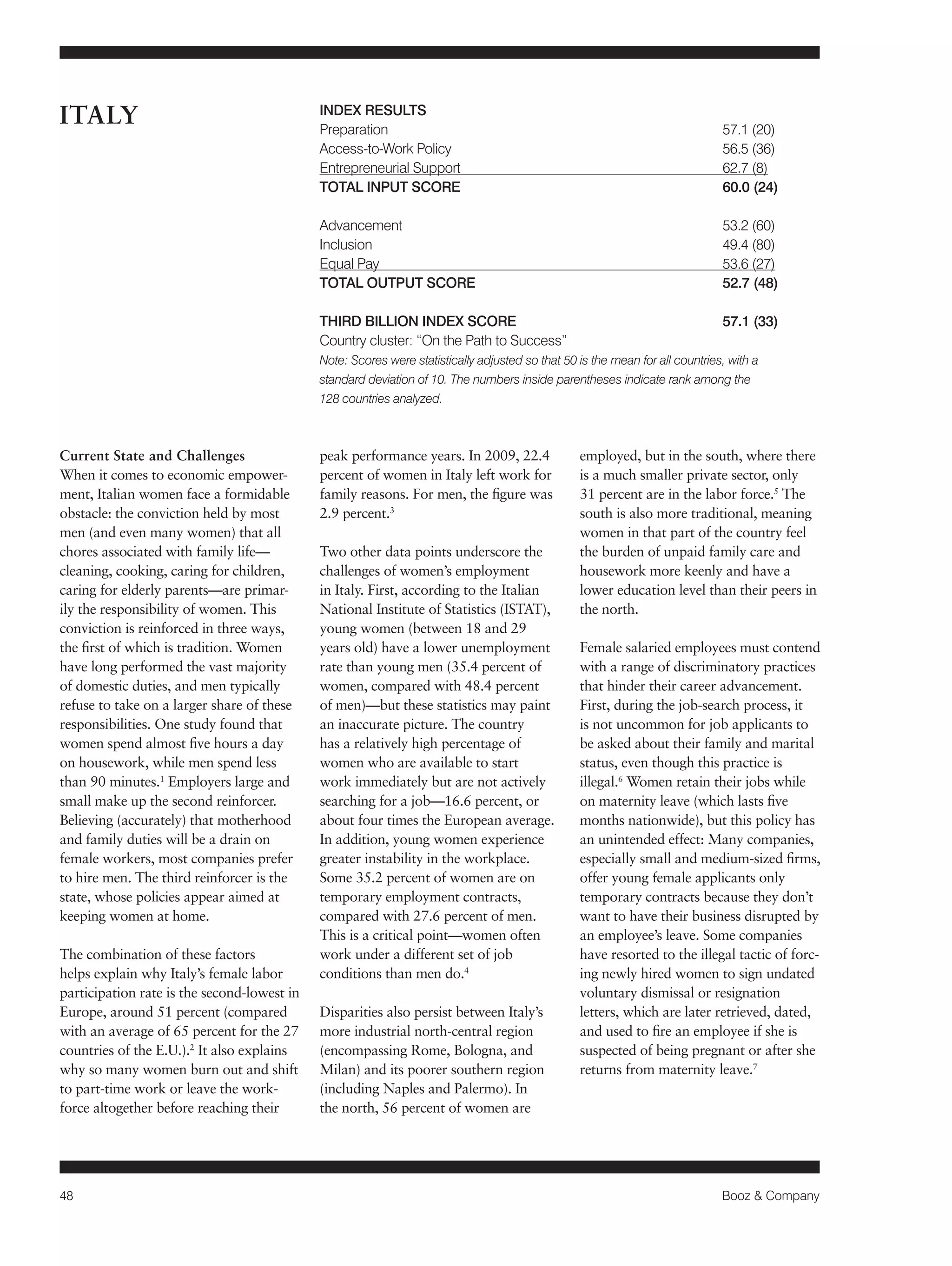 48 Booz & Company 
Current State and Challenges 
When it comes to economic empower-ment, 
Italian women face a formidable 
obstacle: the conviction held by most 
men (and even many women) that all 
chores associated with family life— 
cleaning, cooking, caring for children, 
caring for elderly parents—are primar-ily 
the responsibility of women. This 
conviction is reinforced in three ways, 
the first of which is tradition. Women 
have long performed the vast majority 
of domestic duties, and men typically 
refuse to take on a larger share of these 
responsibilities. One study found that 
women spend almost five hours a day 
on housework, while men spend less 
than 90 minutes.1 Employers large and 
small make up the second reinforcer. 
Believing (accurately) that motherhood 
and family duties will be a drain on 
female workers, most companies prefer 
to hire men. The third reinforcer is the 
state, whose policies appear aimed at 
keeping women at home. 
The combination of these factors 
helps explain why Italy’s female labor 
participation rate is the second-lowest in 
Europe, around 51 percent (compared 
with an average of 65 percent for the 27 
countries of the E.U.).2 It also explains 
why so many women burn out and shift 
to part-time work or leave the work-force 
altogether before reaching their 
peak performance years. In 2009, 22.4 
percent of women in Italy left work for 
family reasons. For men, the figure was 
2.9 percent.3 
Two other data points underscore the 
challenges of women’s employment 
in Italy. First, according to the Italian 
National Institute of Statistics (ISTAT), 
young women (between 18 and 29 
years old) have a lower unemployment 
rate than young men (35.4 percent of 
women, compared with 48.4 percent 
of men)—but these statistics may paint 
an inaccurate picture. The country 
has a relatively high percentage of 
women who are available to start 
work immediately but are not actively 
searching for a job—16.6 percent, or 
about four times the European average. 
In addition, young women experience 
greater instability in the workplace. 
Some 35.2 percent of women are on 
temporary employment contracts, 
compared with 27.6 percent of men. 
This is a critical point—women often 
work under a different set of job 
conditions than men do.4 
Disparities also persist between Italy’s 
more industrial north-central region 
(encompassing Rome, Bologna, and 
Milan) and its poorer southern region 
(including Naples and Palermo). In 
the north, 56 percent of women are 
employed, but in the south, where there 
is a much smaller private sector, only 
31 percent are in the labor force.5 The 
south is also more traditional, meaning 
women in that part of the country feel 
the burden of unpaid family care and 
housework more keenly and have a 
lower education level than their peers in 
the north. 
Female salaried employees must contend 
with a range of discriminatory practices 
that hinder their career advancement. 
First, during the job-search process, it 
is not uncommon for job applicants to 
be asked about their family and marital 
status, even though this practice is 
illegal.6 Women retain their jobs while 
on maternity leave (which lasts five 
months nationwide), but this policy has 
an unintended effect: Many companies, 
especially small and medium-sized firms, 
offer young female applicants only 
temporary contracts because they don’t 
want to have their business disrupted by 
an employee’s leave. Some companies 
have resorted to the illegal tactic of forc-ing 
newly hired women to sign undated 
voluntary dismissal or resignation 
letters, which are later retrieved, dated, 
and used to fire an employee if she is 
suspected of being pregnant or after she 
returns from maternity leave.7 
ITALY INDEX RESULTS 
Preparation 57.1 (20) 
Access-to-Work Policy 56.5 (36) 
Entrepreneurial Support 62.7 (8) 
TOTAL INPUT SCORE 60.0 (24) 
Advancement 53.2 (60) 
Inclusion 49.4 (80) 
Equal Pay 53.6 (27) 
TOTAL OUTPUT SCORE 52.7 (48) 
THIRD BILLION INDEX SCORE 57.1 (33) 
Country cluster: “On the Path to Success” 
Note: Scores were statistically adjusted so that 50 is the mean for all countries, with a 
standard deviation of 10. The numbers inside parentheses indicate rank among the 
128 countries analyzed. 
 