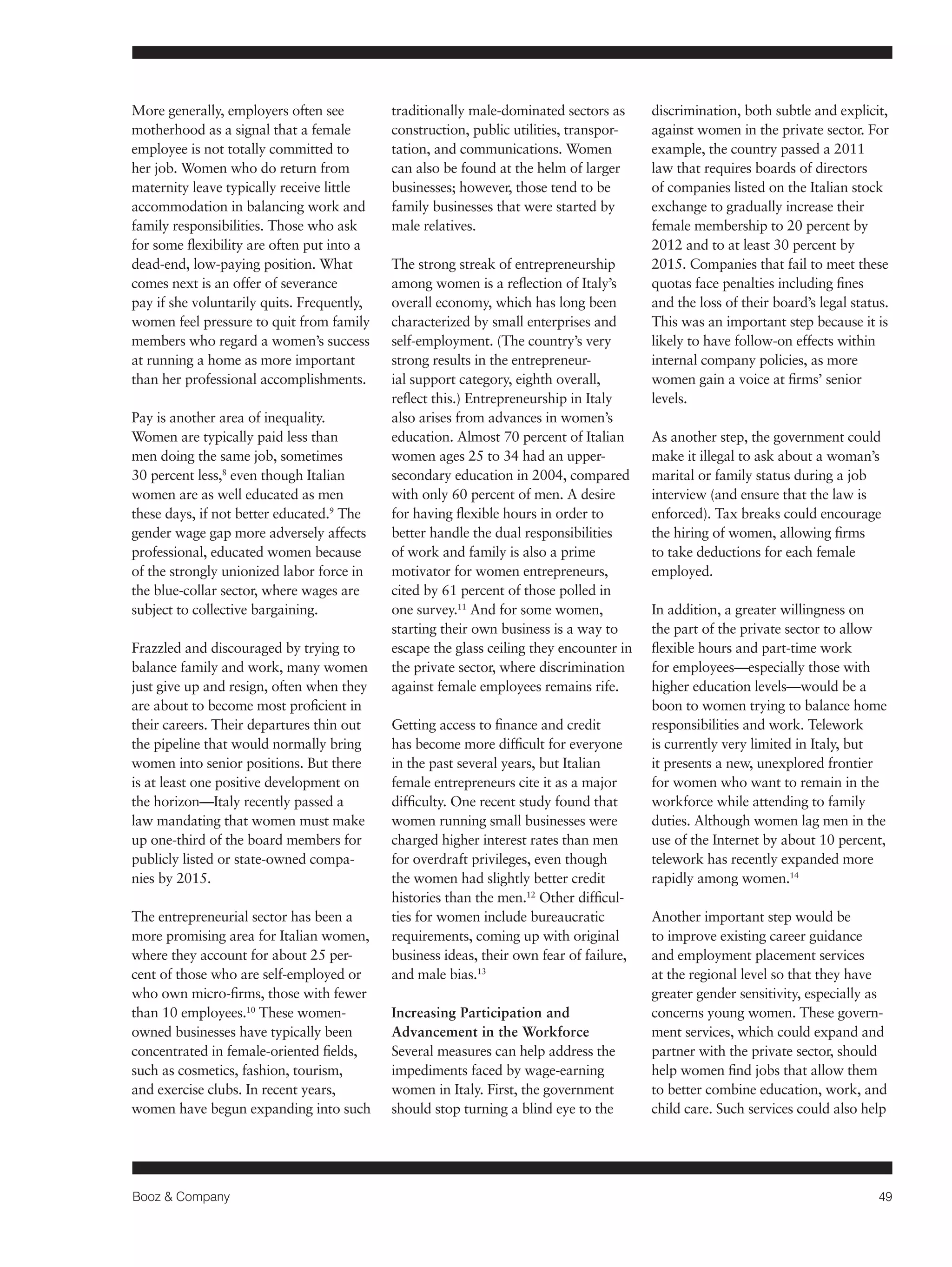 Booz & Company 49 
More generally, employers often see 
motherhood as a signal that a female 
employee is not totally committed to 
her job. Women who do return from 
maternity leave typically receive little 
accommodation in balancing work and 
family responsibilities. Those who ask 
for some flexibility are often put into a 
dead-end, low-paying position. What 
comes next is an offer of severance 
pay if she voluntarily quits. Frequently, 
women feel pressure to quit from family 
members who regard a women’s success 
at running a home as more important 
than her professional accomplishments. 
Pay is another area of inequality. 
Women are typically paid less than 
men doing the same job, sometimes 
30 percent less,8 even though Italian 
women are as well educated as men 
these days, if not better educated.9 The 
gender wage gap more adversely affects 
professional, educated women because 
of the strongly unionized labor force in 
the blue-collar sector, where wages are 
subject to collective bargaining. 
Frazzled and discouraged by trying to 
balance family and work, many women 
just give up and resign, often when they 
are about to become most proficient in 
their careers. Their departures thin out 
the pipeline that would normally bring 
women into senior positions. But there 
is at least one positive development on 
the horizon—Italy recently passed a 
law mandating that women must make 
up one-third of the board members for 
publicly listed or state-owned compa-nies 
by 2015. 
The entrepreneurial sector has been a 
more promising area for Italian women, 
where they account for about 25 per-cent 
of those who are self-employed or 
who own micro-firms, those with fewer 
than 10 employees.10 These women-owned 
businesses have typically been 
concentrated in female-oriented fields, 
such as cosmetics, fashion, tourism, 
and exercise clubs. In recent years, 
women have begun expanding into such 
traditionally male-dominated sectors as 
construction, public utilities, transpor-tation, 
and communications. Women 
can also be found at the helm of larger 
businesses; however, those tend to be 
family businesses that were started by 
male relatives. 
The strong streak of entrepreneurship 
among women is a reflection of Italy’s 
overall economy, which has long been 
characterized by small enterprises and 
self-employment. (The country’s very 
strong results in the entrepreneur-ial 
support category, eighth overall, 
reflect this.) Entrepreneurship in Italy 
also arises from advances in women’s 
education. Almost 70 percent of Italian 
women ages 25 to 34 had an upper-secondary 
education in 2004, compared 
with only 60 percent of men. A desire 
for having flexible hours in order to 
better handle the dual responsibilities 
of work and family is also a prime 
motivator for women entrepreneurs, 
cited by 61 percent of those polled in 
one survey.11 And for some women, 
starting their own business is a way to 
escape the glass ceiling they encounter in 
the private sector, where discrimination 
against female employees remains rife. 
Getting access to finance and credit 
has become more difficult for everyone 
in the past several years, but Italian 
female entrepreneurs cite it as a major 
difficulty. One recent study found that 
women running small businesses were 
charged higher interest rates than men 
for overdraft privileges, even though 
the women had slightly better credit 
histories than the men.12 Other difficul-ties 
for women include bureaucratic 
requirements, coming up with original 
business ideas, their own fear of failure, 
and male bias.13 
Increasing Participation and 
Advancement in the Workforce 
Several measures can help address the 
impediments faced by wage-earning 
women in Italy. First, the government 
should stop turning a blind eye to the 
discrimination, both subtle and explicit, 
against women in the private sector. For 
example, the country passed a 2011 
law that requires boards of directors 
of companies listed on the Italian stock 
exchange to gradually increase their 
female membership to 20 percent by 
2012 and to at least 30 percent by 
2015. Companies that fail to meet these 
quotas face penalties including fines 
and the loss of their board’s legal status. 
This was an important step because it is 
likely to have follow-on effects within 
internal company policies, as more 
women gain a voice at firms’ senior 
levels. 
As another step, the government could 
make it illegal to ask about a woman’s 
marital or family status during a job 
interview (and ensure that the law is 
enforced). Tax breaks could encourage 
the hiring of women, allowing firms 
to take deductions for each female 
employed. 
In addition, a greater willingness on 
the part of the private sector to allow 
flexible hours and part-time work 
for employees—especially those with 
higher education levels—would be a 
boon to women trying to balance home 
responsibilities and work. Telework 
is currently very limited in Italy, but 
it presents a new, unexplored frontier 
for women who want to remain in the 
workforce while attending to family 
duties. Although women lag men in the 
use of the Internet by about 10 percent, 
telework has recently expanded more 
rapidly among women.14 
Another important step would be 
to improve existing career guidance 
and employment placement services 
at the regional level so that they have 
greater gender sensitivity, especially as 
concerns young women. These govern-ment 
services, which could expand and 
partner with the private sector, should 
help women find jobs that allow them 
to better combine education, work, and 
child care. Such services could also help 
 