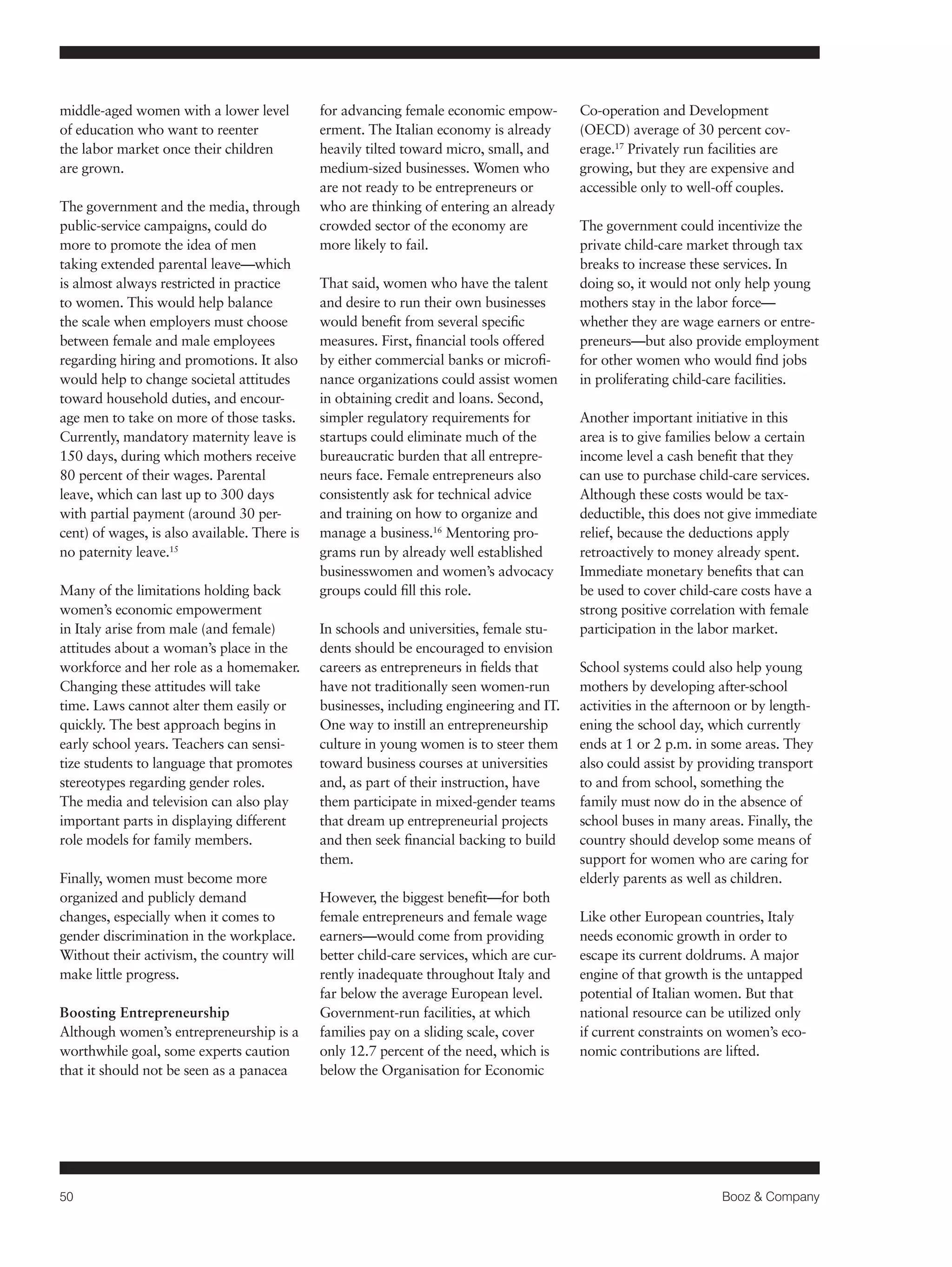 50 Booz & Company 
middle-aged women with a lower level 
of education who want to reenter 
the labor market once their children 
are grown. 
The government and the media, through 
public-service campaigns, could do 
more to promote the idea of men 
taking extended parental leave—which 
is almost always restricted in practice 
to women. This would help balance 
the scale when employers must choose 
between female and male employees 
regarding hiring and promotions. It also 
would help to change societal attitudes 
toward household duties, and encour-age 
men to take on more of those tasks. 
Currently, mandatory maternity leave is 
150 days, during which mothers receive 
80 percent of their wages. Parental 
leave, which can last up to 300 days 
with partial payment (around 30 per-cent) 
of wages, is also available. There is 
no paternity leave.15 
Many of the limitations holding back 
women’s economic empowerment 
in Italy arise from male (and female) 
attitudes about a woman’s place in the 
workforce and her role as a homemaker. 
Changing these attitudes will take 
time. Laws cannot alter them easily or 
quickly. The best approach begins in 
early school years. Teachers can sensi-tize 
students to language that promotes 
stereotypes regarding gender roles. 
The media and television can also play 
important parts in displaying different 
role models for family members. 
Finally, women must become more 
organized and publicly demand 
changes, especially when it comes to 
gender discrimination in the workplace. 
Without their activism, the country will 
make little progress. 
Boosting Entrepreneurship 
Although women’s entrepreneurship is a 
worthwhile goal, some experts caution 
that it should not be seen as a panacea 
for advancing female economic empow-erment. 
The Italian economy is already 
heavily tilted toward micro, small, and 
medium-sized businesses. Women who 
are not ready to be entrepreneurs or 
who are thinking of entering an already 
crowded sector of the economy are 
more likely to fail. 
That said, women who have the talent 
and desire to run their own businesses 
would benefit from several specific 
measures. First, financial tools offered 
by either commercial banks or microfi-nance 
organizations could assist women 
in obtaining credit and loans. Second, 
simpler regulatory requirements for 
startups could eliminate much of the 
bureaucratic burden that all entrepre-neurs 
face. Female entrepreneurs also 
consistently ask for technical advice 
and training on how to organize and 
manage a business.16 Mentoring pro-grams 
run by already well established 
businesswomen and women’s advocacy 
groups could fill this role. 
In schools and universities, female stu-dents 
should be encouraged to envision 
careers as entrepreneurs in fields that 
have not traditionally seen women-run 
businesses, including engineering and IT. 
One way to instill an entrepreneurship 
culture in young women is to steer them 
toward business courses at universities 
and, as part of their instruction, have 
them participate in mixed-gender teams 
that dream up entrepreneurial projects 
and then seek financial backing to build 
them. 
However, the biggest benefit—for both 
female entrepreneurs and female wage 
earners—would come from providing 
better child-care services, which are cur-rently 
inadequate throughout Italy and 
far below the average European level. 
Government-run facilities, at which 
families pay on a sliding scale, cover 
only 12.7 percent of the need, which is 
below the Organisation for Economic 
Co-operation and Development 
(OECD) average of 30 percent cov-erage. 
17 Privately run facilities are 
growing, but they are expensive and 
accessible only to well-off couples. 
The government could incentivize the 
private child-care market through tax 
breaks to increase these services. In 
doing so, it would not only help young 
mothers stay in the labor force— 
whether they are wage earners or entre-preneurs— 
but also provide employment 
for other women who would find jobs 
in proliferating child-care facilities. 
Another important initiative in this 
area is to give families below a certain 
income level a cash benefit that they 
can use to purchase child-care services. 
Although these costs would be tax-deductible, 
this does not give immediate 
relief, because the deductions apply 
retroactively to money already spent. 
Immediate monetary benefits that can 
be used to cover child-care costs have a 
strong positive correlation with female 
participation in the labor market. 
School systems could also help young 
mothers by developing after-school 
activities in the afternoon or by length-ening 
the school day, which currently 
ends at 1 or 2 p.m. in some areas. They 
also could assist by providing transport 
to and from school, something the 
family must now do in the absence of 
school buses in many areas. Finally, the 
country should develop some means of 
support for women who are caring for 
elderly parents as well as children. 
Like other European countries, Italy 
needs economic growth in order to 
escape its current doldrums. A major 
engine of that growth is the untapped 
potential of Italian women. But that 
national resource can be utilized only 
if current constraints on women’s eco-nomic 
contributions are lifted. 
 