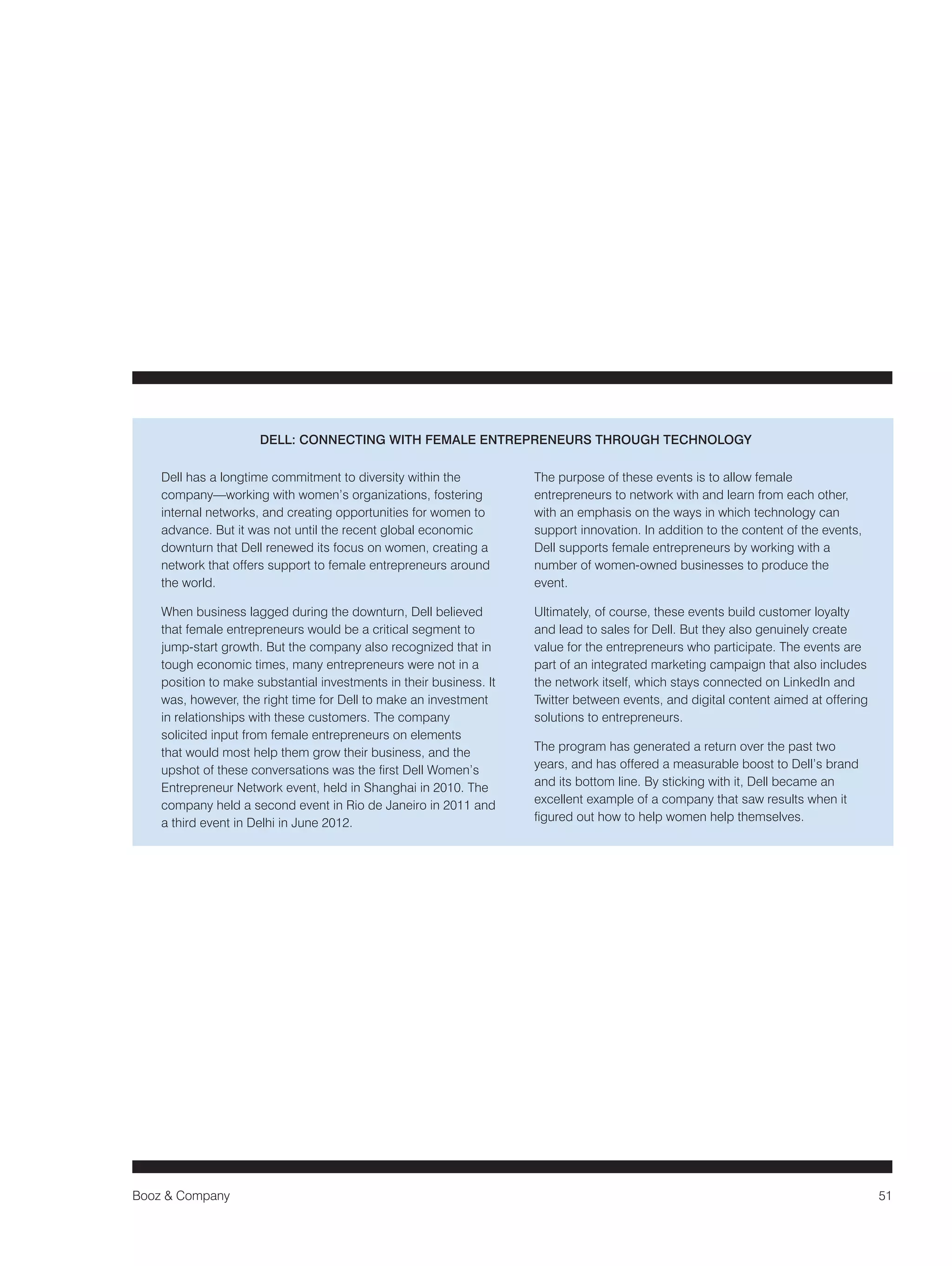 Booz & Company 51 
Dell has a longtime commitment to diversity within the 
company—working with women’s organizations, fostering 
internal networks, and creating opportunities for women to 
advance. But it was not until the recent global economic 
downturn that Dell renewed its focus on women, creating a 
network that offers support to female entrepreneurs around 
the world. 
When business lagged during the downturn, Dell believed 
that female entrepreneurs would be a critical segment to 
jump-start growth. But the company also recognized that in 
tough economic times, many entrepreneurs were not in a 
position to make substantial investments in their business. It 
was, however, the right time for Dell to make an investment 
in relationships with these customers. The company 
solicited input from female entrepreneurs on elements 
that would most help them grow their business, and the 
upshot of these conversations was the first Dell Women’s 
Entrepreneur Network event, held in Shanghai in 2010. The 
company held a second event in Rio de Janeiro in 2011 and 
a third event in Delhi in June 2012. 
The purpose of these events is to allow female 
entrepreneurs to network with and learn from each other, 
with an emphasis on the ways in which technology can 
support innovation. In addition to the content of the events, 
Dell supports female entrepreneurs by working with a 
number of women-owned businesses to produce the 
event. 
Ultimately, of course, these events build customer loyalty 
and lead to sales for Dell. But they also genuinely create 
value for the entrepreneurs who participate. The events are 
part of an integrated marketing campaign that also includes 
the network itself, which stays connected on LinkedIn and 
Twitter between events, and digital content aimed at offering 
solutions to entrepreneurs. 
The program has generated a return over the past two 
years, and has offered a measurable boost to Dell’s brand 
and its bottom line. By sticking with it, Dell became an 
excellent example of a company that saw results when it 
figured out how to help women help themselves. 
DELL: CONNECTING WITH FEMALE ENTREPRENEURS THROUGH TECHNOLOGY 
 