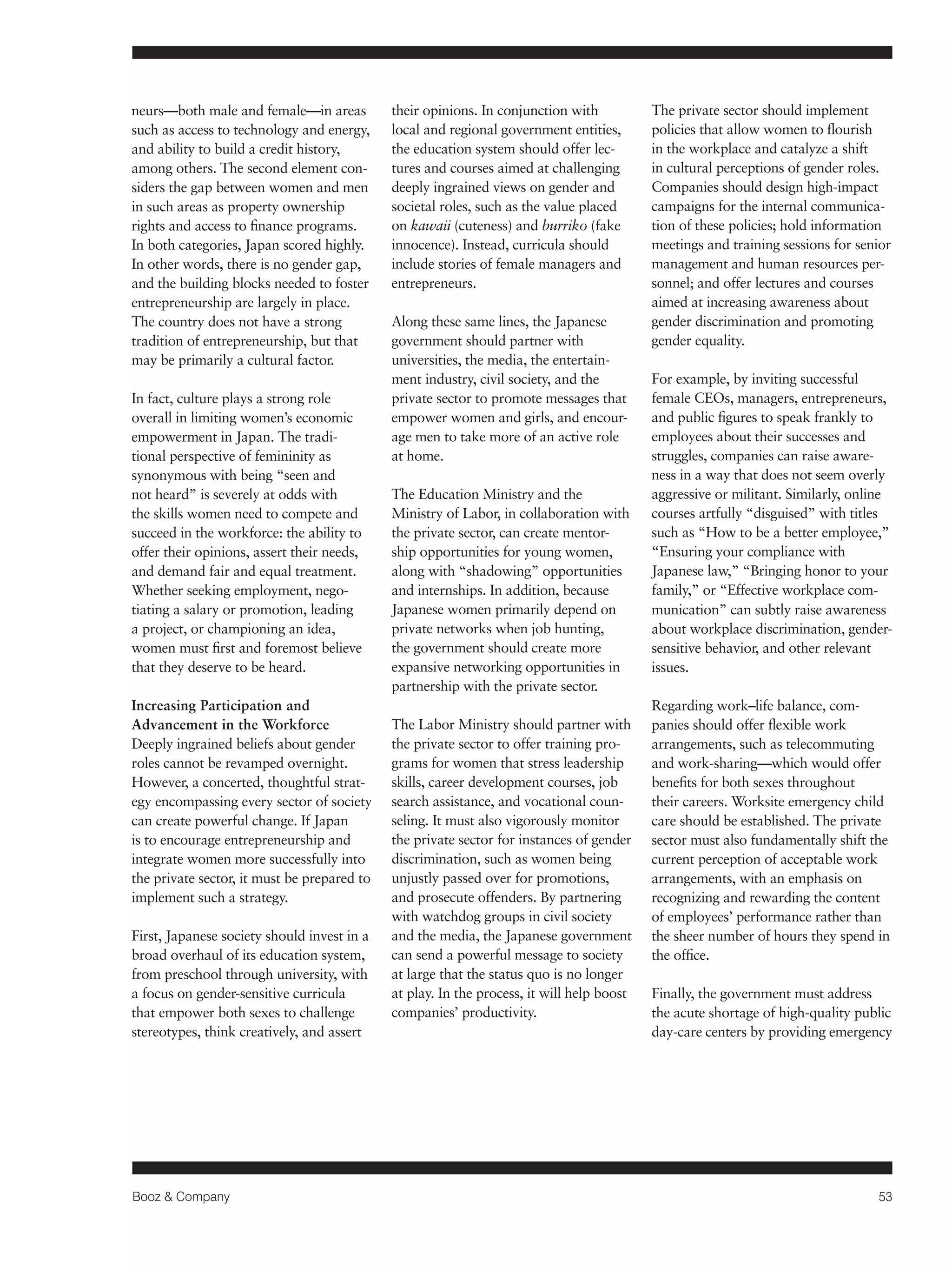 Booz & Company 53 
neurs—both male and female—in areas 
such as access to technology and energy, 
and ability to build a credit history, 
among others. The second element con-siders 
the gap between women and men 
in such areas as property ownership 
rights and access to finance programs. 
In both categories, Japan scored highly. 
In other words, there is no gender gap, 
and the building blocks needed to foster 
entrepreneurship are largely in place. 
The country does not have a strong 
tradition of entrepreneurship, but that 
may be primarily a cultural factor. 
In fact, culture plays a strong role 
overall in limiting women’s economic 
empowerment in Japan. The tradi-tional 
perspective of femininity as 
synonymous with being “seen and 
not heard” is severely at odds with 
the skills women need to compete and 
succeed in the workforce: the ability to 
offer their opinions, assert their needs, 
and demand fair and equal treatment. 
Whether seeking employment, nego-tiating 
a salary or promotion, leading 
a project, or championing an idea, 
women must first and foremost believe 
that they deserve to be heard. 
Increasing Participation and 
Advancement in the Workforce 
Deeply ingrained beliefs about gender 
roles cannot be revamped overnight. 
However, a concerted, thoughtful strat-egy 
encompassing every sector of society 
can create powerful change. If Japan 
is to encourage entrepreneurship and 
integrate women more successfully into 
the private sector, it must be prepared to 
implement such a strategy. 
First, Japanese society should invest in a 
broad overhaul of its education system, 
from preschool through university, with 
a focus on gender-sensitive curricula 
that empower both sexes to challenge 
stereotypes, think creatively, and assert 
their opinions. In conjunction with 
local and regional government entities, 
the education system should offer lec-tures 
and courses aimed at challenging 
deeply ingrained views on gender and 
societal roles, such as the value placed 
on kawaii (cuteness) and burriko (fake 
innocence). Instead, curricula should 
include stories of female managers and 
entrepreneurs. 
Along these same lines, the Japanese 
government should partner with 
universities, the media, the entertain-ment 
industry, civil society, and the 
private sector to promote messages that 
empower women and girls, and encour-age 
men to take more of an active role 
at home. 
The Education Ministry and the 
Ministry of Labor, in collaboration with 
the private sector, can create mentor-ship 
opportunities for young women, 
along with “shadowing” opportunities 
and internships. In addition, because 
Japanese women primarily depend on 
private networks when job hunting, 
the government should create more 
expansive networking opportunities in 
partnership with the private sector. 
The Labor Ministry should partner with 
the private sector to offer training pro-grams 
for women that stress leadership 
skills, career development courses, job 
search assistance, and vocational coun-seling. 
It must also vigorously monitor 
the private sector for instances of gender 
discrimination, such as women being 
unjustly passed over for promotions, 
and prosecute offenders. By partnering 
with watchdog groups in civil society 
and the media, the Japanese government 
can send a powerful message to society 
at large that the status quo is no longer 
at play. In the process, it will help boost 
companies’ productivity. 
The private sector should implement 
policies that allow women to flourish 
in the workplace and catalyze a shift 
in cultural perceptions of gender roles. 
Companies should design high-impact 
campaigns for the internal communica-tion 
of these policies; hold information 
meetings and training sessions for senior 
management and human resources per-sonnel; 
and offer lectures and courses 
aimed at increasing awareness about 
gender discrimination and promoting 
gender equality. 
For example, by inviting successful 
female CEOs, managers, entrepreneurs, 
and public figures to speak frankly to 
employees about their successes and 
struggles, companies can raise aware-ness 
in a way that does not seem overly 
aggressive or militant. Similarly, online 
courses artfully “disguised” with titles 
such as “How to be a better employee,” 
“Ensuring your compliance with 
Japanese law,” “Bringing honor to your 
family,” or “Effective workplace com-munication” 
can subtly raise awareness 
about workplace discrimination, gender-sensitive 
behavior, and other relevant 
issues. 
Regarding work–life balance, com-panies 
should offer flexible work 
arrangements, such as telecommuting 
and work-sharing—which would offer 
benefits for both sexes throughout 
their careers. Worksite emergency child 
care should be established. The private 
sector must also fundamentally shift the 
current perception of acceptable work 
arrangements, with an emphasis on 
recognizing and rewarding the content 
of employees’ performance rather than 
the sheer number of hours they spend in 
the office. 
Finally, the government must address 
the acute shortage of high-quality public 
day-care centers by providing emergency 
 