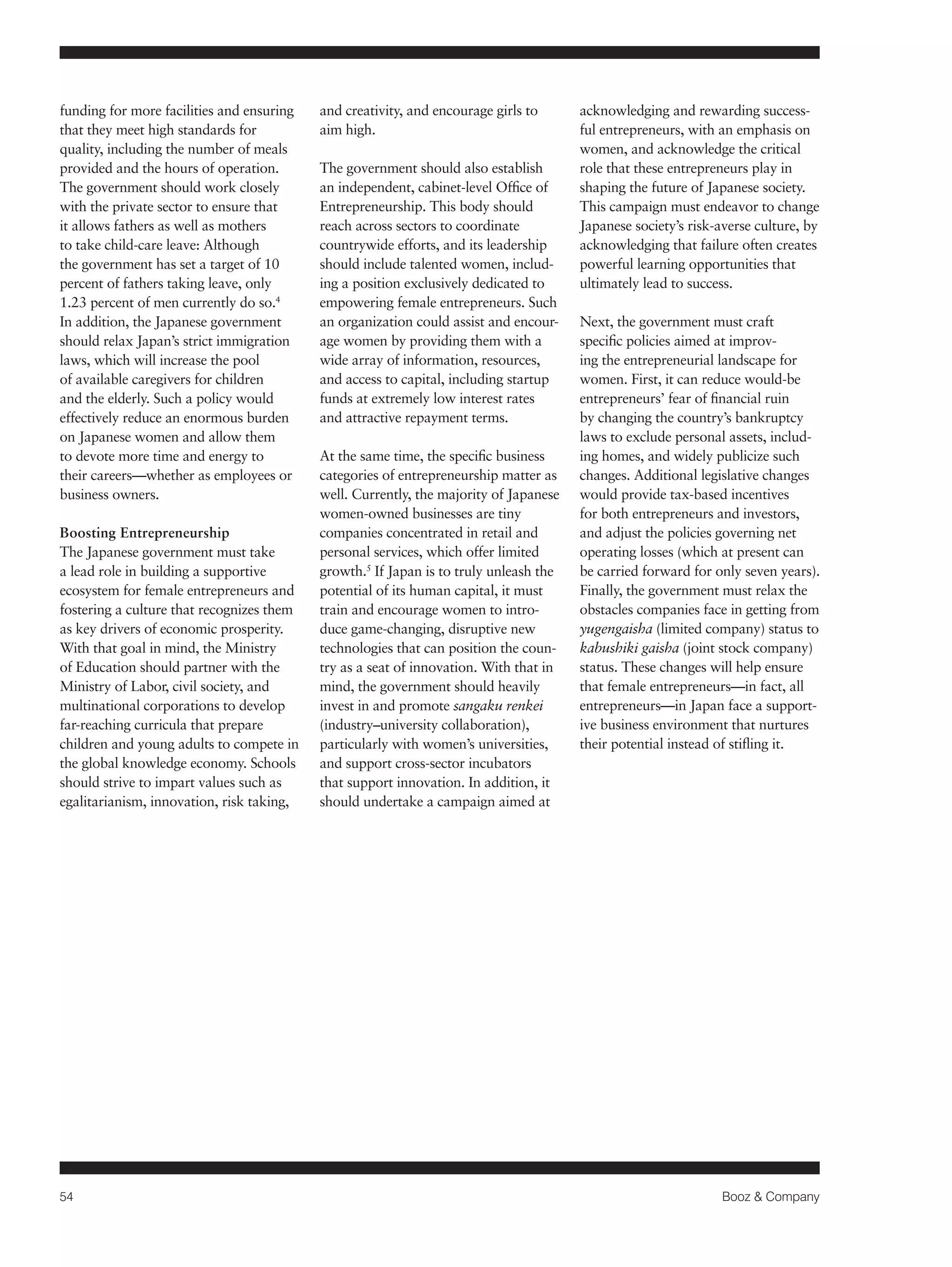 54 Booz & Company 
funding for more facilities and ensuring 
that they meet high standards for 
quality, including the number of meals 
provided and the hours of operation. 
The government should work closely 
with the private sector to ensure that 
it allows fathers as well as mothers 
to take child-care leave: Although 
the government has set a target of 10 
percent of fathers taking leave, only 
1.23 percent of men currently do so.4 
In addition, the Japanese government 
should relax Japan’s strict immigration 
laws, which will increase the pool 
of available caregivers for children 
and the elderly. Such a policy would 
effectively reduce an enormous burden 
on Japanese women and allow them 
to devote more time and energy to 
their careers—whether as employees or 
business owners. 
Boosting Entrepreneurship 
The Japanese government must take 
a lead role in building a supportive 
ecosystem for female entrepreneurs and 
fostering a culture that recognizes them 
as key drivers of economic prosperity. 
With that goal in mind, the Ministry 
of Education should partner with the 
Ministry of Labor, civil society, and 
multinational corporations to develop 
far-reaching curricula that prepare 
children and young adults to compete in 
the global knowledge economy. Schools 
should strive to impart values such as 
egalitarianism, innovation, risk taking, 
and creativity, and encourage girls to 
aim high. 
The government should also establish 
an independent, cabinet-level Office of 
Entrepreneurship. This body should 
reach across sectors to coordinate 
countrywide efforts, and its leadership 
should include talented women, includ-ing 
a position exclusively dedicated to 
empowering female entrepreneurs. Such 
an organization could assist and encour-age 
women by providing them with a 
wide array of information, resources, 
and access to capital, including startup 
funds at extremely low interest rates 
and attractive repayment terms. 
At the same time, the specific business 
categories of entrepreneurship matter as 
well. Currently, the majority of Japanese 
women-owned businesses are tiny 
companies concentrated in retail and 
personal services, which offer limited 
growth.5 If Japan is to truly unleash the 
potential of its human capital, it must 
train and encourage women to intro-duce 
game-changing, disruptive new 
technologies that can position the coun-try 
as a seat of innovation. With that in 
mind, the government should heavily 
invest in and promote sangaku renkei 
(industry–university collaboration), 
particularly with women’s universities, 
and support cross-sector incubators 
that support innovation. In addition, it 
should undertake a campaign aimed at 
acknowledging and rewarding success-ful 
entrepreneurs, with an emphasis on 
women, and acknowledge the critical 
role that these entrepreneurs play in 
shaping the future of Japanese society. 
This campaign must endeavor to change 
Japanese society’s risk-averse culture, by 
acknowledging that failure often creates 
powerful learning opportunities that 
ultimately lead to success. 
Next, the government must craft 
specific policies aimed at improv-ing 
the entrepreneurial landscape for 
women. First, it can reduce would-be 
entrepreneurs’ fear of financial ruin 
by changing the country’s bankruptcy 
laws to exclude personal assets, includ-ing 
homes, and widely publicize such 
changes. Additional legislative changes 
would provide tax-based incentives 
for both entrepreneurs and investors, 
and adjust the policies governing net 
operating losses (which at present can 
be carried forward for only seven years). 
Finally, the government must relax the 
obstacles companies face in getting from 
yugengaisha (limited company) status to 
kabushiki gaisha (joint stock company) 
status. These changes will help ensure 
that female entrepreneurs—in fact, all 
entrepreneurs—in Japan face a support-ive 
business environment that nurtures 
their potential instead of stifling it. 
 