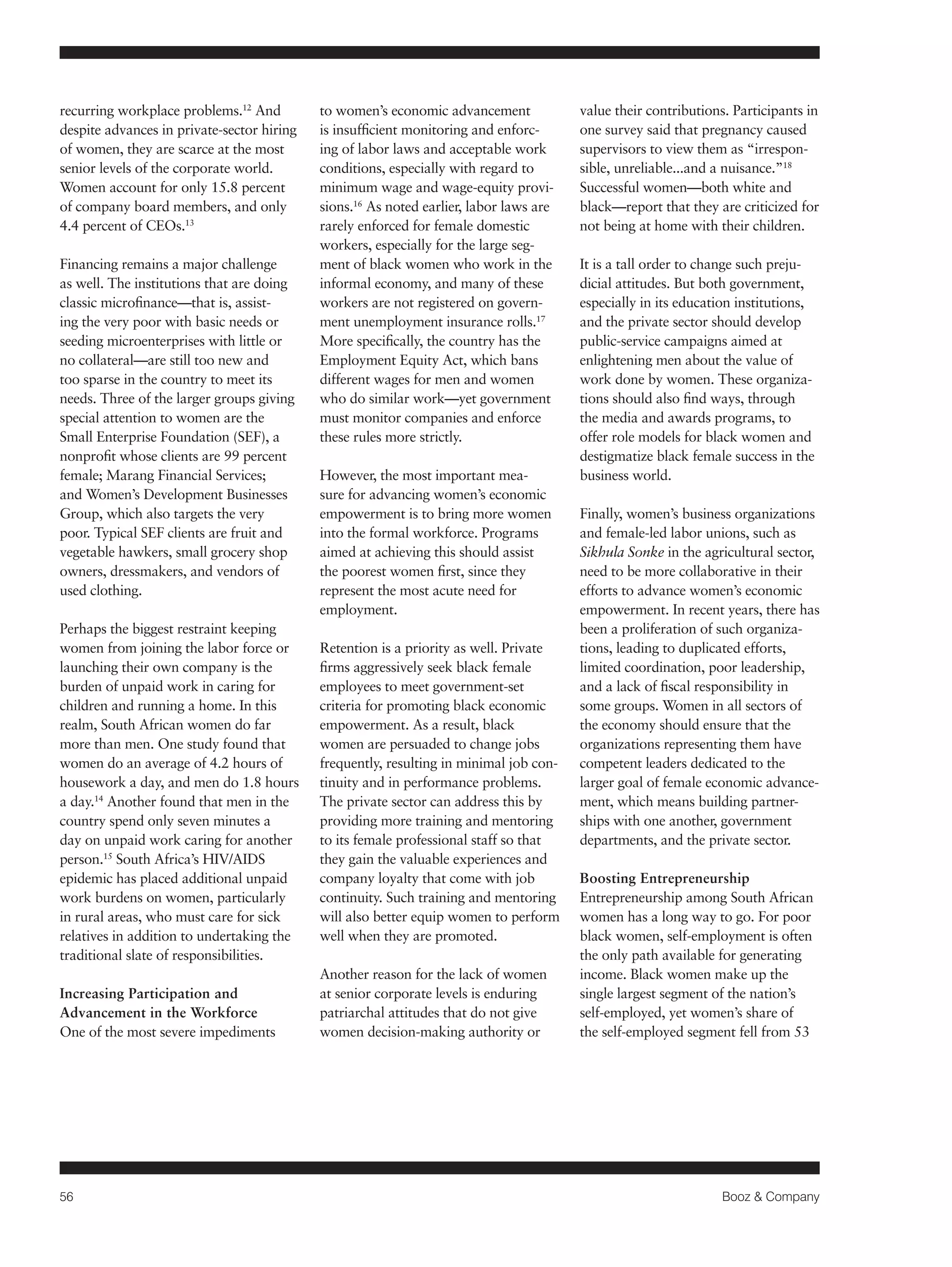 56 Booz & Company 
recurring workplace problems.12 And 
despite advances in private-sector hiring 
of women, they are scarce at the most 
senior levels of the corporate world. 
Women account for only 15.8 percent 
of company board members, and only 
4.4 percent of CEOs.13 
Financing remains a major challenge 
as well. The institutions that are doing 
classic microfinance—that is, assist-ing 
the very poor with basic needs or 
seeding microenterprises with little or 
no collateral—are still too new and 
too sparse in the country to meet its 
needs. Three of the larger groups giving 
special attention to women are the 
Small Enterprise Foundation (SEF), a 
nonprofit whose clients are 99 percent 
female; Marang Financial Services; 
and Women’s Development Businesses 
Group, which also targets the very 
poor. Typical SEF clients are fruit and 
vegetable hawkers, small grocery shop 
owners, dressmakers, and vendors of 
used clothing. 
Perhaps the biggest restraint keeping 
women from joining the labor force or 
launching their own company is the 
burden of unpaid work in caring for 
children and running a home. In this 
realm, South African women do far 
more than men. One study found that 
women do an average of 4.2 hours of 
housework a day, and men do 1.8 hours 
a day.14 Another found that men in the 
country spend only seven minutes a 
day on unpaid work caring for another 
person.15 South Africa’s HIV/AIDS 
epidemic has placed additional unpaid 
work burdens on women, particularly 
in rural areas, who must care for sick 
relatives in addition to undertaking the 
traditional slate of responsibilities. 
Increasing Participation and 
Advancement in the Workforce 
One of the most severe impediments 
to women’s economic advancement 
is insufficient monitoring and enforc-ing 
of labor laws and acceptable work 
conditions, especially with regard to 
minimum wage and wage-equity provi-sions. 
16 As noted earlier, labor laws are 
rarely enforced for female domestic 
workers, especially for the large seg-ment 
of black women who work in the 
informal economy, and many of these 
workers are not registered on govern-ment 
unemployment insurance rolls.17 
More specifically, the country has the 
Employment Equity Act, which bans 
different wages for men and women 
who do similar work—yet government 
must monitor companies and enforce 
these rules more strictly. 
However, the most important mea-sure 
for advancing women’s economic 
empowerment is to bring more women 
into the formal workforce. Programs 
aimed at achieving this should assist 
the poorest women first, since they 
represent the most acute need for 
employment. 
Retention is a priority as well. Private 
firms aggressively seek black female 
employees to meet government-set 
criteria for promoting black economic 
empowerment. As a result, black 
women are persuaded to change jobs 
frequently, resulting in minimal job con-tinuity 
and in performance problems. 
The private sector can address this by 
providing more training and mentoring 
to its female professional staff so that 
they gain the valuable experiences and 
company loyalty that come with job 
continuity. Such training and mentoring 
will also better equip women to perform 
well when they are promoted. 
Another reason for the lack of women 
at senior corporate levels is enduring 
patriarchal attitudes that do not give 
women decision-making authority or 
value their contributions. Participants in 
one survey said that pregnancy caused 
supervisors to view them as “irrespon-sible, 
unreliable...and a nuisance.”18 
Successful women—both white and 
black—report that they are criticized for 
not being at home with their children. 
It is a tall order to change such preju-dicial 
attitudes. But both government, 
especially in its education institutions, 
and the private sector should develop 
public-service campaigns aimed at 
enlightening men about the value of 
work done by women. These organiza-tions 
should also find ways, through 
the media and awards programs, to 
offer role models for black women and 
destigmatize black female success in the 
business world. 
Finally, women’s business organizations 
and female-led labor unions, such as 
Sikhula Sonke in the agricultural sector, 
need to be more collaborative in their 
efforts to advance women’s economic 
empowerment. In recent years, there has 
been a proliferation of such organiza-tions, 
leading to duplicated efforts, 
limited coordination, poor leadership, 
and a lack of fiscal responsibility in 
some groups. Women in all sectors of 
the economy should ensure that the 
organizations representing them have 
competent leaders dedicated to the 
larger goal of female economic advance-ment, 
which means building partner-ships 
with one another, government 
departments, and the private sector. 
Boosting Entrepreneurship 
Entrepreneurship among South African 
women has a long way to go. For poor 
black women, self-employment is often 
the only path available for generating 
income. Black women make up the 
single largest segment of the nation’s 
self-employed, yet women’s share of 
the self-employed segment fell from 53 
 