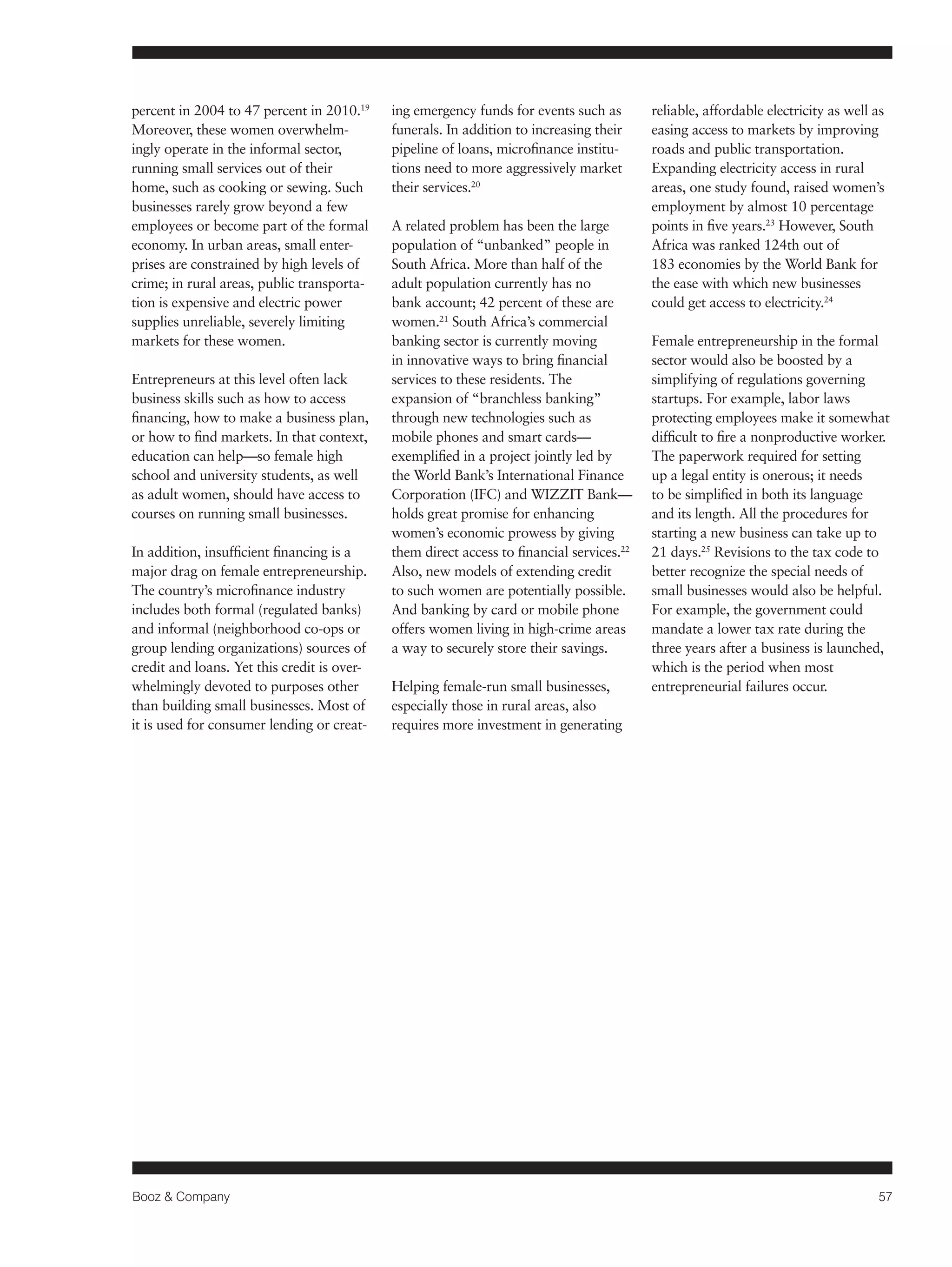Booz & Company 57 
percent in 2004 to 47 percent in 2010.19 
Moreover, these women overwhelm-ingly 
operate in the informal sector, 
running small services out of their 
home, such as cooking or sewing. Such 
businesses rarely grow beyond a few 
employees or become part of the formal 
economy. In urban areas, small enter-prises 
are constrained by high levels of 
crime; in rural areas, public transporta-tion 
is expensive and electric power 
supplies unreliable, severely limiting 
markets for these women. 
Entrepreneurs at this level often lack 
business skills such as how to access 
financing, how to make a business plan, 
or how to find markets. In that context, 
education can help—so female high 
school and university students, as well 
as adult women, should have access to 
courses on running small businesses. 
In addition, insufficient financing is a 
major drag on female entrepreneurship. 
The country’s microfinance industry 
includes both formal (regulated banks) 
and informal (neighborhood co-ops or 
group lending organizations) sources of 
credit and loans. Yet this credit is over-whelmingly 
devoted to purposes other 
than building small businesses. Most of 
it is used for consumer lending or creat-ing 
emergency funds for events such as 
funerals. In addition to increasing their 
pipeline of loans, microfinance institu-tions 
need to more aggressively market 
their services.20 
A related problem has been the large 
population of “unbanked” people in 
South Africa. More than half of the 
adult population currently has no 
bank account; 42 percent of these are 
women.21 South Africa’s commercial 
banking sector is currently moving 
in innovative ways to bring financial 
services to these residents. The 
expansion of “branchless banking” 
through new technologies such as 
mobile phones and smart cards— 
exemplified in a project jointly led by 
the World Bank’s International Finance 
Corporation (IFC) and WIZZIT Bank— 
holds great promise for enhancing 
women’s economic prowess by giving 
them direct access to financial services.22 
Also, new models of extending credit 
to such women are potentially possible. 
And banking by card or mobile phone 
offers women living in high-crime areas 
a way to securely store their savings. 
Helping female-run small businesses, 
especially those in rural areas, also 
requires more investment in generating 
reliable, affordable electricity as well as 
easing access to markets by improving 
roads and public transportation. 
Expanding electricity access in rural 
areas, one study found, raised women’s 
employment by almost 10 percentage 
points in five years.23 However, South 
Africa was ranked 124th out of 
183 economies by the World Bank for 
the ease with which new businesses 
could get access to electricity.24 
Female entrepreneurship in the formal 
sector would also be boosted by a 
simplifying of regulations governing 
startups. For example, labor laws 
protecting employees make it somewhat 
difficult to fire a nonproductive worker. 
The paperwork required for setting 
up a legal entity is onerous; it needs 
to be simplified in both its language 
and its length. All the procedures for 
starting a new business can take up to 
21 days.25 Revisions to the tax code to 
better recognize the special needs of 
small businesses would also be helpful. 
For example, the government could 
mandate a lower tax rate during the 
three years after a business is launched, 
which is the period when most 
entrepreneurial failures occur. 
 