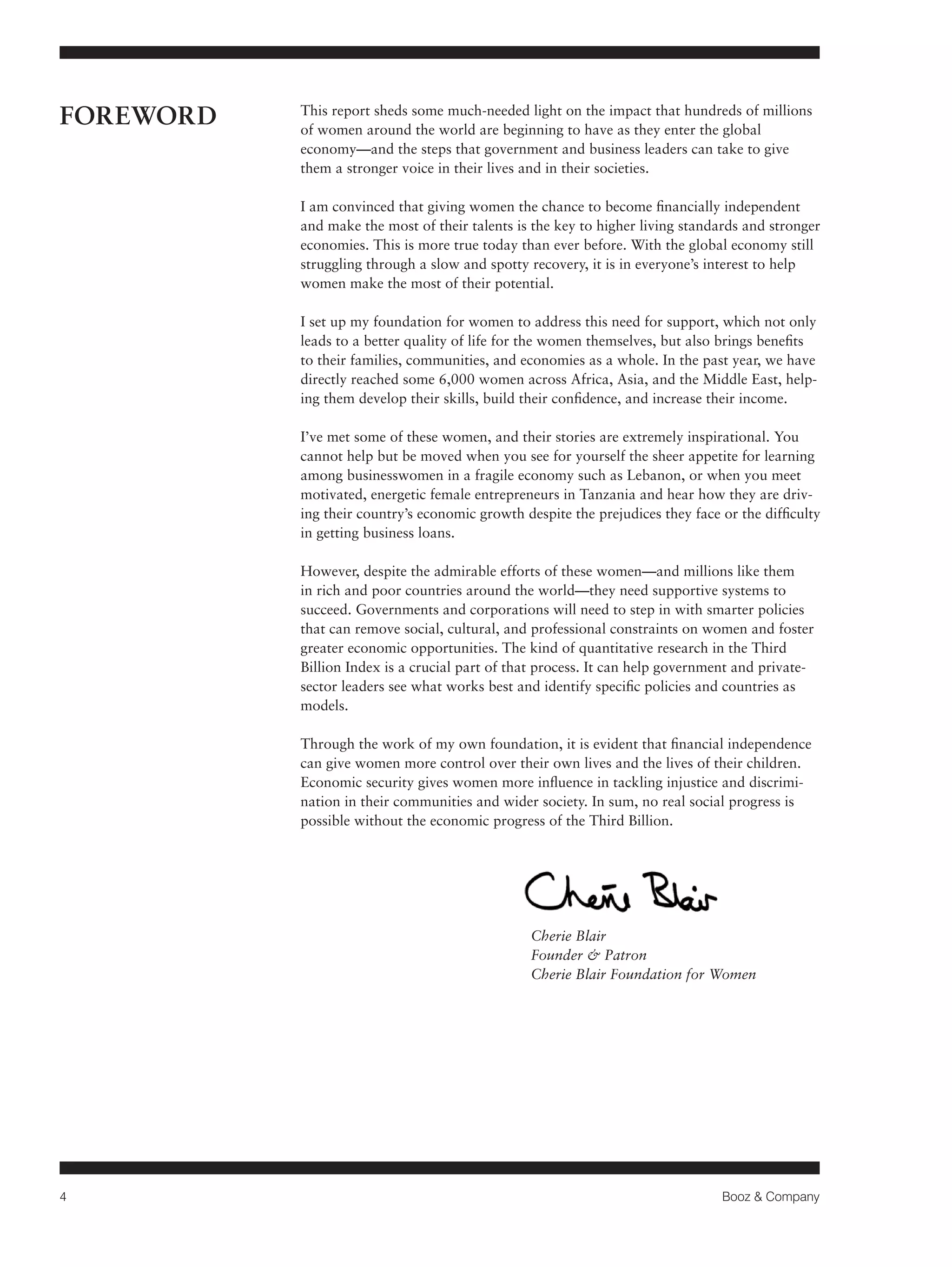 4 Booz & Company 
FOREWORD This report sheds some much-needed light on the impact that hundreds of millions 
of women around the world are beginning to have as they enter the global 
economy—and the steps that government and business leaders can take to give 
them a stronger voice in their lives and in their societies. 
I am convinced that giving women the chance to become financially independent 
and make the most of their talents is the key to higher living standards and stronger 
economies. This is more true today than ever before. With the global economy still 
struggling through a slow and spotty recovery, it is in everyone’s interest to help 
women make the most of their potential. 
I set up my foundation for women to address this need for support, which not only 
leads to a better quality of life for the women themselves, but also brings benefits 
to their families, communities, and economies as a whole. In the past year, we have 
directly reached some 6,000 women across Africa, Asia, and the Middle East, help-ing 
them develop their skills, build their confidence, and increase their income. 
I’ve met some of these women, and their stories are extremely inspirational. You 
cannot help but be moved when you see for yourself the sheer appetite for learning 
among businesswomen in a fragile economy such as Lebanon, or when you meet 
motivated, energetic female entrepreneurs in Tanzania and hear how they are driv-ing 
their country’s economic growth despite the prejudices they face or the difficulty 
in getting business loans. 
However, despite the admirable efforts of these women—and millions like them 
in rich and poor countries around the world—they need supportive systems to 
succeed. Governments and corporations will need to step in with smarter policies 
that can remove social, cultural, and professional constraints on women and foster 
greater economic opportunities. The kind of quantitative research in the Third 
Billion Index is a crucial part of that process. It can help government and private-sector 
leaders see what works best and identify specific policies and countries as 
models. 
Through the work of my own foundation, it is evident that financial independence 
can give women more control over their own lives and the lives of their children. 
Economic security gives women more influence in tackling injustice and discrimi-nation 
in their communities and wider society. In sum, no real social progress is 
possible without the economic progress of the Third Billion. 
Cherie Blair 
Founder & Patron 
Cherie Blair Foundation for Women 
 