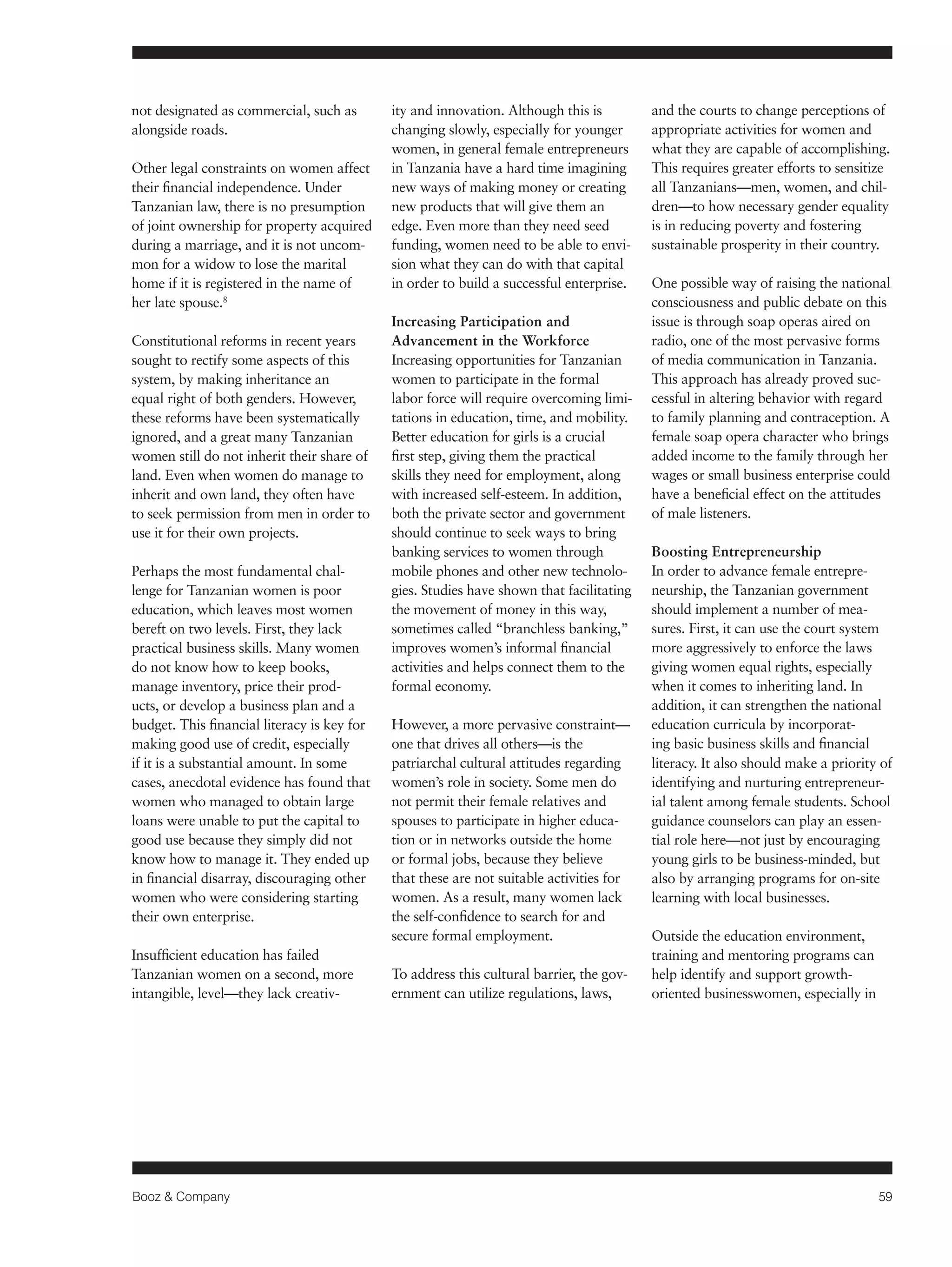 Booz & Company 59 
not designated as commercial, such as 
alongside roads. 
Other legal constraints on women affect 
their financial independence. Under 
Tanzanian law, there is no presumption 
of joint ownership for property acquired 
during a marriage, and it is not uncom-mon 
for a widow to lose the marital 
home if it is registered in the name of 
her late spouse.8 
Constitutional reforms in recent years 
sought to rectify some aspects of this 
system, by making inheritance an 
equal right of both genders. However, 
these reforms have been systematically 
ignored, and a great many Tanzanian 
women still do not inherit their share of 
land. Even when women do manage to 
inherit and own land, they often have 
to seek permission from men in order to 
use it for their own projects. 
Perhaps the most fundamental chal-lenge 
for Tanzanian women is poor 
education, which leaves most women 
bereft on two levels. First, they lack 
practical business skills. Many women 
do not know how to keep books, 
manage inventory, price their prod-ucts, 
or develop a business plan and a 
budget. This financial literacy is key for 
making good use of credit, especially 
if it is a substantial amount. In some 
cases, anecdotal evidence has found that 
women who managed to obtain large 
loans were unable to put the capital to 
good use because they simply did not 
know how to manage it. They ended up 
in financial disarray, discouraging other 
women who were considering starting 
their own enterprise. 
Insufficient education has failed 
Tanzanian women on a second, more 
intangible, level—they lack creativ-ity 
and innovation. Although this is 
changing slowly, especially for younger 
women, in general female entrepreneurs 
in Tanzania have a hard time imagining 
new ways of making money or creating 
new products that will give them an 
edge. Even more than they need seed 
funding, women need to be able to envi-sion 
what they can do with that capital 
in order to build a successful enterprise. 
Increasing Participation and 
Advancement in the Workforce 
Increasing opportunities for Tanzanian 
women to participate in the formal 
labor force will require overcoming limi-tations 
in education, time, and mobility. 
Better education for girls is a crucial 
first step, giving them the practical 
skills they need for employment, along 
with increased self-esteem. In addition, 
both the private sector and government 
should continue to seek ways to bring 
banking services to women through 
mobile phones and other new technolo-gies. 
Studies have shown that facilitating 
the movement of money in this way, 
sometimes called “branchless banking,” 
improves women’s informal financial 
activities and helps connect them to the 
formal economy. 
However, a more pervasive constraint— 
one that drives all others—is the 
patriarchal cultural attitudes regarding 
women’s role in society. Some men do 
not permit their female relatives and 
spouses to participate in higher educa-tion 
or in networks outside the home 
or formal jobs, because they believe 
that these are not suitable activities for 
women. As a result, many women lack 
the self-confidence to search for and 
secure formal employment. 
To address this cultural barrier, the gov-ernment 
can utilize regulations, laws, 
and the courts to change perceptions of 
appropriate activities for women and 
what they are capable of accomplishing. 
This requires greater efforts to sensitize 
all Tanzanians—men, women, and chil-dren— 
to how necessary gender equality 
is in reducing poverty and fostering 
sustainable prosperity in their country. 
One possible way of raising the national 
consciousness and public debate on this 
issue is through soap operas aired on 
radio, one of the most pervasive forms 
of media communication in Tanzania. 
This approach has already proved suc-cessful 
in altering behavior with regard 
to family planning and contraception. A 
female soap opera character who brings 
added income to the family through her 
wages or small business enterprise could 
have a beneficial effect on the attitudes 
of male listeners. 
Boosting Entrepreneurship 
In order to advance female entrepre-neurship, 
the Tanzanian government 
should implement a number of mea-sures. 
First, it can use the court system 
more aggressively to enforce the laws 
giving women equal rights, especially 
when it comes to inheriting land. In 
addition, it can strengthen the national 
education curricula by incorporat-ing 
basic business skills and financial 
literacy. It also should make a priority of 
identifying and nurturing entrepreneur-ial 
talent among female students. School 
guidance counselors can play an essen-tial 
role here—not just by encouraging 
young girls to be business-minded, but 
also by arranging programs for on-site 
learning with local businesses. 
Outside the education environment, 
training and mentoring programs can 
help identify and support growth-oriented 
businesswomen, especially in 
 