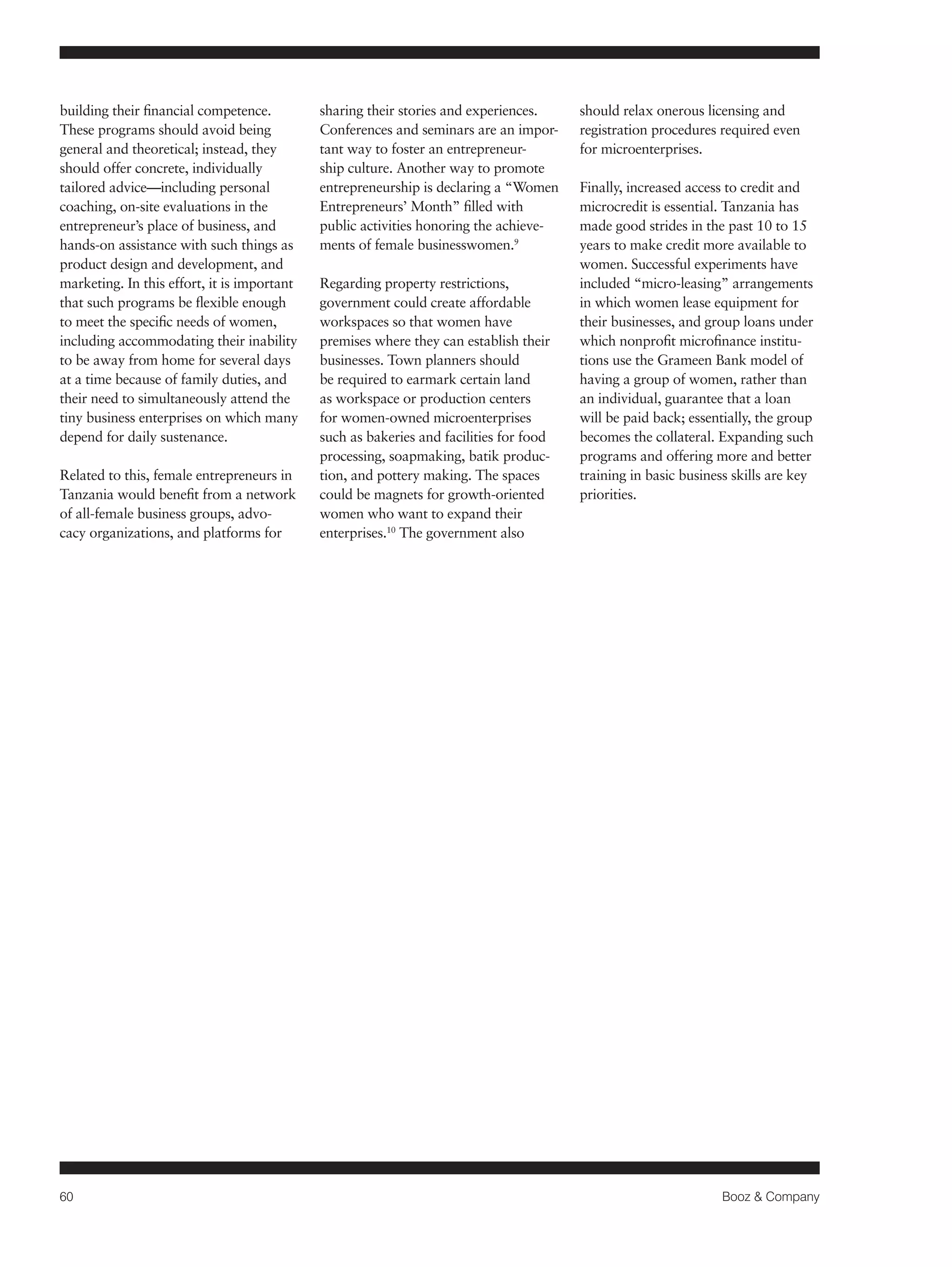 60 Booz & Company 
building their financial competence. 
These programs should avoid being 
general and theoretical; instead, they 
should offer concrete, individually 
tailored advice—including personal 
coaching, on-site evaluations in the 
entrepreneur’s place of business, and 
hands-on assistance with such things as 
product design and development, and 
marketing. In this effort, it is important 
that such programs be flexible enough 
to meet the specific needs of women, 
including accommodating their inability 
to be away from home for several days 
at a time because of family duties, and 
their need to simultaneously attend the 
tiny business enterprises on which many 
depend for daily sustenance. 
Related to this, female entrepreneurs in 
Tanzania would benefit from a network 
of all-female business groups, advo-cacy 
organizations, and platforms for 
sharing their stories and experiences. 
Conferences and seminars are an impor-tant 
way to foster an entrepreneur-ship 
culture. Another way to promote 
entrepreneurship is declaring a “Women 
Entrepreneurs’ Month” filled with 
public activities honoring the achieve-ments 
of female businesswomen.9 
Regarding property restrictions, 
government could create affordable 
workspaces so that women have 
premises where they can establish their 
businesses. Town planners should 
be required to earmark certain land 
as workspace or production centers 
for women-owned microenterprises 
such as bakeries and facilities for food 
processing, soapmaking, batik produc-tion, 
and pottery making. The spaces 
could be magnets for growth-oriented 
women who want to expand their 
enterprises.10 The government also 
should relax onerous licensing and 
registration procedures required even 
for microenterprises. 
Finally, increased access to credit and 
microcredit is essential. Tanzania has 
made good strides in the past 10 to 15 
years to make credit more available to 
women. Successful experiments have 
included “micro-leasing” arrangements 
in which women lease equipment for 
their businesses, and group loans under 
which nonprofit microfinance institu-tions 
use the Grameen Bank model of 
having a group of women, rather than 
an individual, guarantee that a loan 
will be paid back; essentially, the group 
becomes the collateral. Expanding such 
programs and offering more and better 
training in basic business skills are key 
priorities. 
 