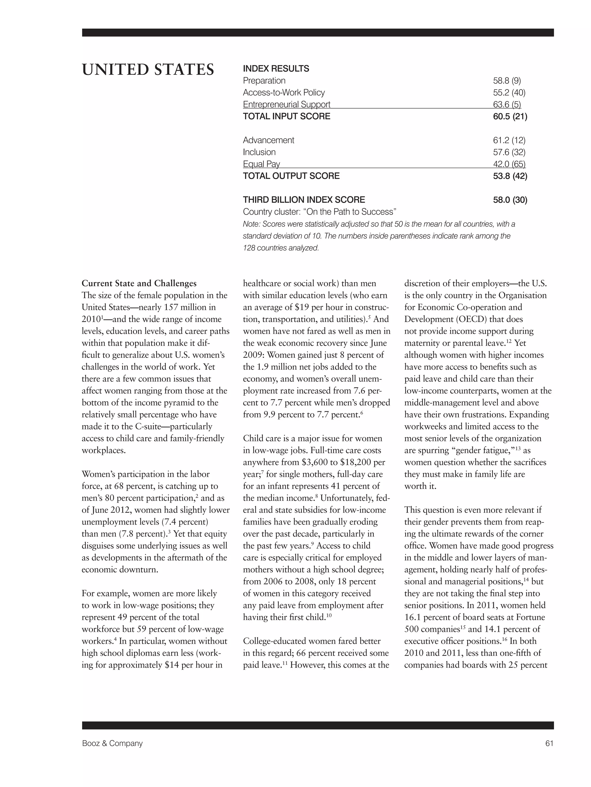 Booz & Company 61 
Current State and Challenges 
The size of the female population in the 
United States—nearly 157 million in 
20101—and the wide range of income 
levels, education levels, and career paths 
within that population make it dif-ficult 
to generalize about U.S. women’s 
challenges in the world of work. Yet 
there are a few common issues that 
affect women ranging from those at the 
bottom of the income pyramid to the 
relatively small percentage who have 
made it to the C-suite—particularly 
access to child care and family-friendly 
workplaces. 
Women’s participation in the labor 
force, at 68 percent, is catching up to 
men’s 80 percent participation,2 and as 
of June 2012, women had slightly lower 
unemployment levels (7.4 percent) 
than men (7.8 percent).3 Yet that equity 
disguises some underlying issues as well 
as developments in the aftermath of the 
economic downturn. 
For example, women are more likely 
to work in low-wage positions; they 
represent 49 percent of the total 
workforce but 59 percent of low-wage 
workers.4 In particular, women without 
high school diplomas earn less (work-ing 
for approximately $14 per hour in 
healthcare or social work) than men 
with similar education levels (who earn 
an average of $19 per hour in construc-tion, 
transportation, and utilities).5 And 
women have not fared as well as men in 
the weak economic recovery since June 
2009: Women gained just 8 percent of 
the 1.9 million net jobs added to the 
economy, and women’s overall unem-ployment 
rate increased from 7.6 per-cent 
to 7.7 percent while men’s dropped 
from 9.9 percent to 7.7 percent.6 
Child care is a major issue for women 
in low-wage jobs. Full-time care costs 
anywhere from $3,600 to $18,200 per 
year;7 for single mothers, full-day care 
for an infant represents 41 percent of 
the median income.8 Unfortunately, fed-eral 
and state subsidies for low-income 
families have been gradually eroding 
over the past decade, particularly in 
the past few years.9 Access to child 
care is especially critical for employed 
mothers without a high school degree; 
from 2006 to 2008, only 18 percent 
of women in this category received 
any paid leave from employment after 
having their first child.10 
College-educated women fared better 
in this regard; 66 percent received some 
paid leave.11 However, this comes at the 
discretion of their employers—the U.S. 
is the only country in the Organisation 
for Economic Co-operation and 
Development (OECD) that does 
not provide income support during 
maternity or parental leave.12 Yet 
although women with higher incomes 
have more access to benefits such as 
paid leave and child care than their 
low-income counterparts, women at the 
middle-management level and above 
have their own frustrations. Expanding 
workweeks and limited access to the 
most senior levels of the organization 
are spurring “gender fatigue,”13 as 
women question whether the sacrifices 
they must make in family life are 
worth it. 
This question is even more relevant if 
their gender prevents them from reap-ing 
the ultimate rewards of the corner 
office. Women have made good progress 
in the middle and lower layers of man-agement, 
holding nearly half of profes-sional 
and managerial positions,14 but 
they are not taking the final step into 
senior positions. In 2011, women held 
16.1 percent of board seats at Fortune 
500 companies15 and 14.1 percent of 
executive officer positions.16 In both 
2010 and 2011, less than one-fifth of 
companies had boards with 25 percent 
UNITED STATES INDEX RESULTS 
Preparation 58.8 (9) 
Access-to-Work Policy 55.2 (40) 
Entrepreneurial Support 63.6 (5) 
TOTAL INPUT SCORE 60.5 (21) 
Advancement 61.2 (12) 
Inclusion 57.6 (32) 
Equal Pay 42.0 (65) 
TOTAL OUTPUT SCORE 53.8 (42) 
THIRD BILLION INDEX SCORE 58.0 (30) 
Country cluster: “On the Path to Success” 
Note: Scores were statistically adjusted so that 50 is the mean for all countries, with a 
standard deviation of 10. The numbers inside parentheses indicate rank among the 
128 countries analyzed. 
 