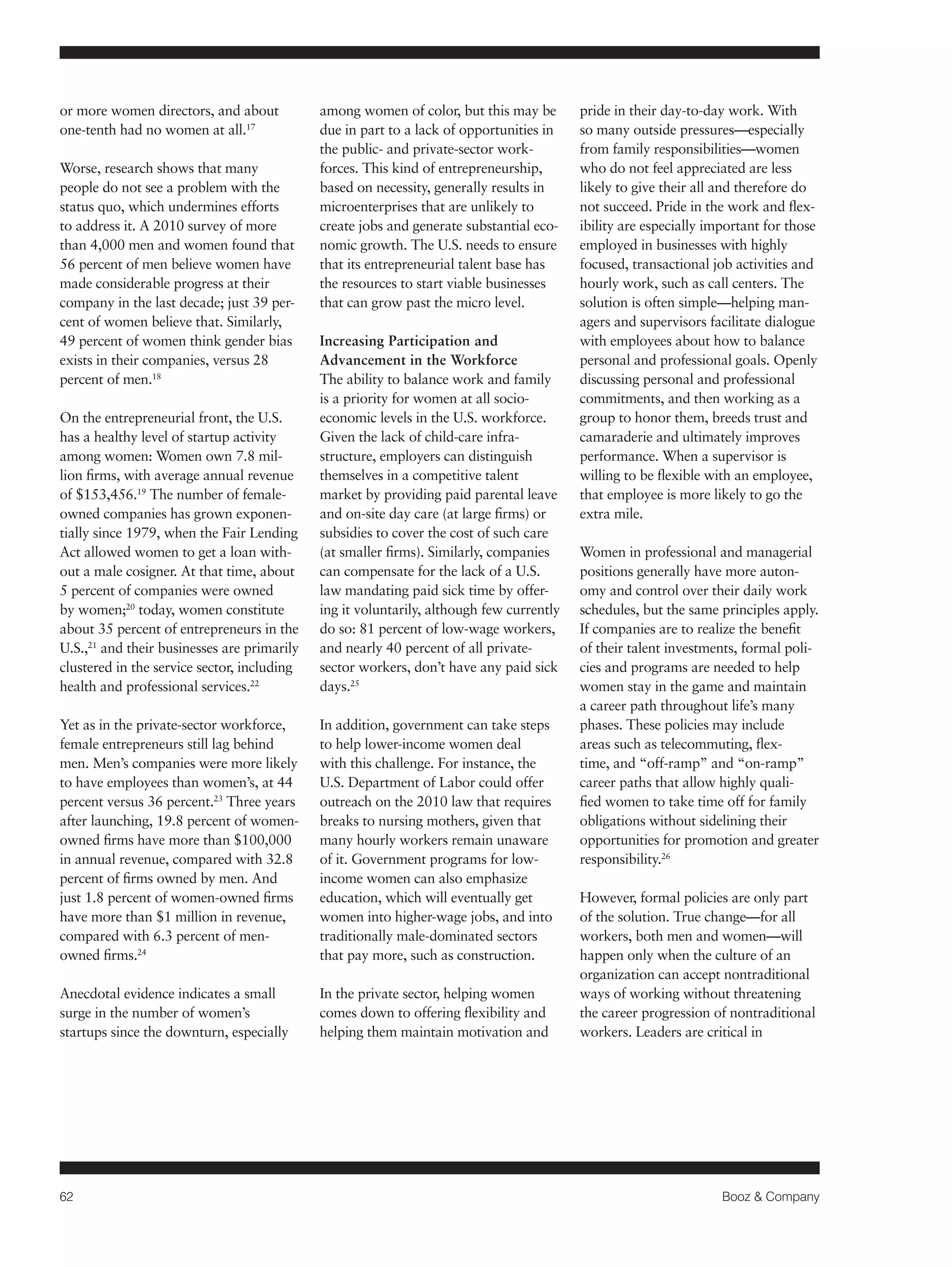 62 Booz & Company 
or more women directors, and about 
one-tenth had no women at all.17 
Worse, research shows that many 
people do not see a problem with the 
status quo, which undermines efforts 
to address it. A 2010 survey of more 
than 4,000 men and women found that 
56 percent of men believe women have 
made considerable progress at their 
company in the last decade; just 39 per-cent 
of women believe that. Similarly, 
49 percent of women think gender bias 
exists in their companies, versus 28 
percent of men.18 
On the entrepreneurial front, the U.S. 
has a healthy level of startup activity 
among women: Women own 7.8 mil-lion 
firms, with average annual revenue 
of $153,456.19 The number of female-owned 
companies has grown exponen-tially 
since 1979, when the Fair Lending 
Act allowed women to get a loan with-out 
a male cosigner. At that time, about 
5 percent of companies were owned 
by women;20 today, women constitute 
about 35 percent of entrepreneurs in the 
U.S.,21 and their businesses are primarily 
clustered in the service sector, including 
health and professional services.22 
Yet as in the private-sector workforce, 
female entrepreneurs still lag behind 
men. Men’s companies were more likely 
to have employees than women’s, at 44 
percent versus 36 percent.23 Three years 
after launching, 19.8 percent of women-owned 
firms have more than $100,000 
in annual revenue, compared with 32.8 
percent of firms owned by men. And 
just 1.8 percent of women-owned firms 
have more than $1 million in revenue, 
compared with 6.3 percent of men-owned 
firms.24 
Anecdotal evidence indicates a small 
surge in the number of women’s 
startups since the downturn, especially 
among women of color, but this may be 
due in part to a lack of opportunities in 
the public- and private-sector work-forces. 
This kind of entrepreneurship, 
based on necessity, generally results in 
microenterprises that are unlikely to 
create jobs and generate substantial eco-nomic 
growth. The U.S. needs to ensure 
that its entrepreneurial talent base has 
the resources to start viable businesses 
that can grow past the micro level. 
Increasing Participation and 
Advancement in the Workforce 
The ability to balance work and family 
is a priority for women at all socio-economic 
levels in the U.S. workforce. 
Given the lack of child-care infra-structure, 
employers can distinguish 
themselves in a competitive talent 
market by providing paid parental leave 
and on-site day care (at large firms) or 
subsidies to cover the cost of such care 
(at smaller firms). Similarly, companies 
can compensate for the lack of a U.S. 
law mandating paid sick time by offer-ing 
it voluntarily, although few currently 
do so: 81 percent of low-wage workers, 
and nearly 40 percent of all private-sector 
workers, don’t have any paid sick 
days.25 
In addition, government can take steps 
to help lower-income women deal 
with this challenge. For instance, the 
U.S. Department of Labor could offer 
outreach on the 2010 law that requires 
breaks to nursing mothers, given that 
many hourly workers remain unaware 
of it. Government programs for low-income 
women can also emphasize 
education, which will eventually get 
women into higher-wage jobs, and into 
traditionally male-dominated sectors 
that pay more, such as construction. 
In the private sector, helping women 
comes down to offering flexibility and 
helping them maintain motivation and 
pride in their day-to-day work. With 
so many outside pressures—especially 
from family responsibilities—women 
who do not feel appreciated are less 
likely to give their all and therefore do 
not succeed. Pride in the work and flex-ibility 
are especially important for those 
employed in businesses with highly 
focused, transactional job activities and 
hourly work, such as call centers. The 
solution is often simple—helping man-agers 
and supervisors facilitate dialogue 
with employees about how to balance 
personal and professional goals. Openly 
discussing personal and professional 
commitments, and then working as a 
group to honor them, breeds trust and 
camaraderie and ultimately improves 
performance. When a supervisor is 
willing to be flexible with an employee, 
that employee is more likely to go the 
extra mile. 
Women in professional and managerial 
positions generally have more auton-omy 
and control over their daily work 
schedules, but the same principles apply. 
If companies are to realize the benefit 
of their talent investments, formal poli-cies 
and programs are needed to help 
women stay in the game and maintain 
a career path throughout life’s many 
phases. These policies may include 
areas such as telecommuting, flex-time, 
and “off-ramp” and “on-ramp” 
career paths that allow highly quali-fied 
women to take time off for family 
obligations without sidelining their 
opportunities for promotion and greater 
responsibility.26 
However, formal policies are only part 
of the solution. True change—for all 
workers, both men and women—will 
happen only when the culture of an 
organization can accept nontraditional 
ways of working without threatening 
the career progression of nontraditional 
workers. Leaders are critical in 
 