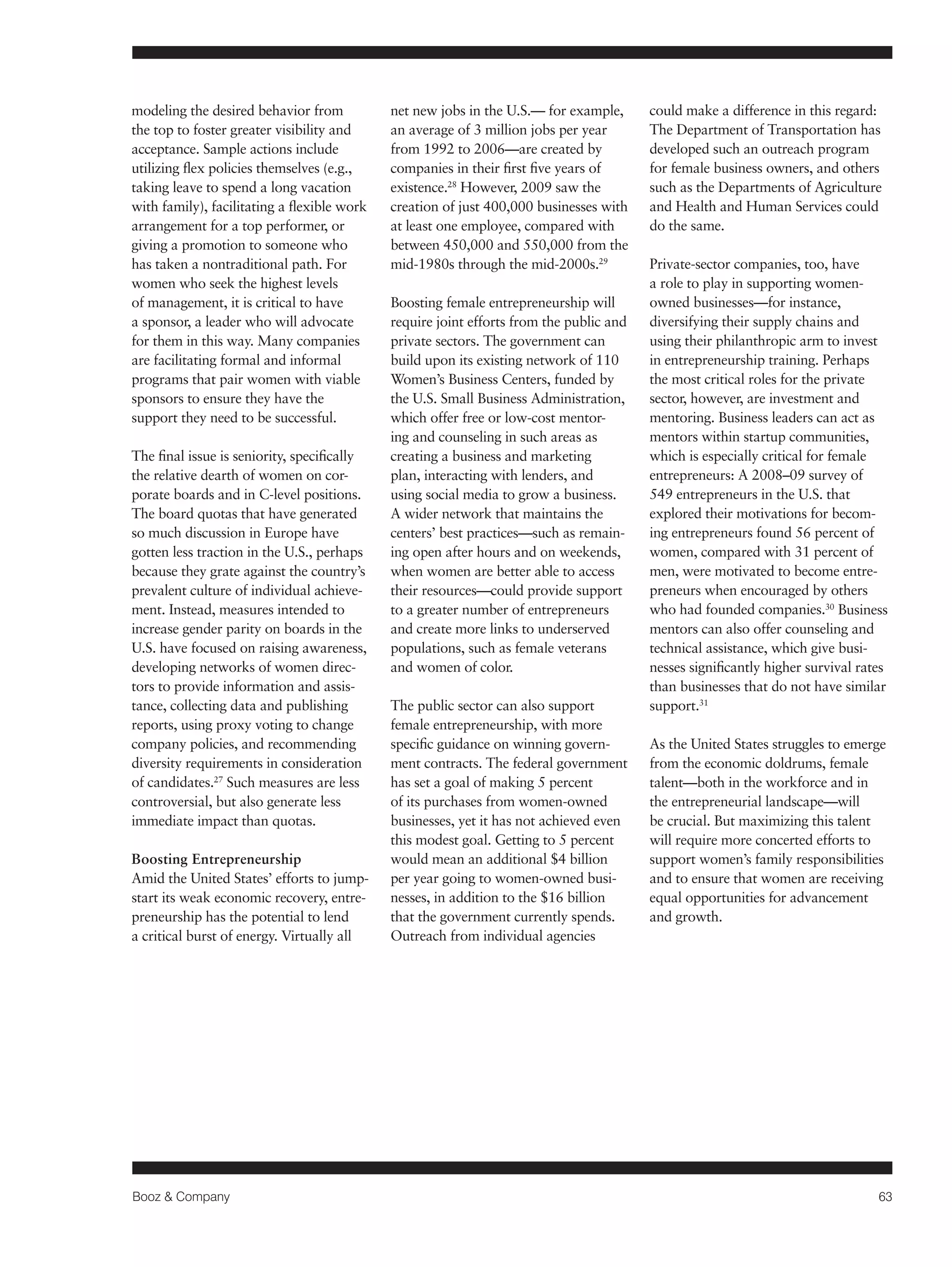 Booz & Company 63 
modeling the desired behavior from 
the top to foster greater visibility and 
acceptance. Sample actions include 
utilizing flex policies themselves (e.g., 
taking leave to spend a long vacation 
with family), facilitating a flexible work 
arrangement for a top performer, or 
giving a promotion to someone who 
has taken a nontraditional path. For 
women who seek the highest levels 
of management, it is critical to have 
a sponsor, a leader who will advocate 
for them in this way. Many companies 
are facilitating formal and informal 
programs that pair women with viable 
sponsors to ensure they have the 
support they need to be successful. 
The final issue is seniority, specifically 
the relative dearth of women on cor-porate 
boards and in C-level positions. 
The board quotas that have generated 
so much discussion in Europe have 
gotten less traction in the U.S., perhaps 
because they grate against the country’s 
prevalent culture of individual achieve-ment. 
Instead, measures intended to 
increase gender parity on boards in the 
U.S. have focused on raising awareness, 
developing networks of women direc-tors 
to provide information and assis-tance, 
collecting data and publishing 
reports, using proxy voting to change 
company policies, and recommending 
diversity requirements in consideration 
of candidates.27 Such measures are less 
controversial, but also generate less 
immediate impact than quotas. 
Boosting Entrepreneurship 
Amid the United States’ efforts to jump-start 
its weak economic recovery, entre-preneurship 
has the potential to lend 
a critical burst of energy. Virtually all 
net new jobs in the U.S.— for example, 
an average of 3 million jobs per year 
from 1992 to 2006—are created by 
companies in their first five years of 
existence.28 However, 2009 saw the 
creation of just 400,000 businesses with 
at least one employee, compared with 
between 450,000 and 550,000 from the 
mid-1980s through the mid-2000s.29 
Boosting female entrepreneurship will 
require joint efforts from the public and 
private sectors. The government can 
build upon its existing network of 110 
Women’s Business Centers, funded by 
the U.S. Small Business Administration, 
which offer free or low-cost mentor-ing 
and counseling in such areas as 
creating a business and marketing 
plan, interacting with lenders, and 
using social media to grow a business. 
A wider network that maintains the 
centers’ best practices—such as remain-ing 
open after hours and on weekends, 
when women are better able to access 
their resources—could provide support 
to a greater number of entrepreneurs 
and create more links to underserved 
populations, such as female veterans 
and women of color. 
The public sector can also support 
female entrepreneurship, with more 
specific guidance on winning govern-ment 
contracts. The federal government 
has set a goal of making 5 percent 
of its purchases from women-owned 
businesses, yet it has not achieved even 
this modest goal. Getting to 5 percent 
would mean an additional $4 billion 
per year going to women-owned busi-nesses, 
in addition to the $16 billion 
that the government currently spends. 
Outreach from individual agencies 
could make a difference in this regard: 
The Department of Transportation has 
developed such an outreach program 
for female business owners, and others 
such as the Departments of Agriculture 
and Health and Human Services could 
do the same. 
Private-sector companies, too, have 
a role to play in supporting women-owned 
businesses—for instance, 
diversifying their supply chains and 
using their philanthropic arm to invest 
in entrepreneurship training. Perhaps 
the most critical roles for the private 
sector, however, are investment and 
mentoring. Business leaders can act as 
mentors within startup communities, 
which is especially critical for female 
entrepreneurs: A 2008–09 survey of 
549 entrepreneurs in the U.S. that 
explored their motivations for becom-ing 
entrepreneurs found 56 percent of 
women, compared with 31 percent of 
men, were motivated to become entre-preneurs 
when encouraged by others 
who had founded companies.30 Business 
mentors can also offer counseling and 
technical assistance, which give busi-nesses 
significantly higher survival rates 
than businesses that do not have similar 
support.31 
As the United States struggles to emerge 
from the economic doldrums, female 
talent—both in the workforce and in 
the entrepreneurial landscape—will 
be crucial. But maximizing this talent 
will require more concerted efforts to 
support women’s family responsibilities 
and to ensure that women are receiving 
equal opportunities for advancement 
and growth. 
 