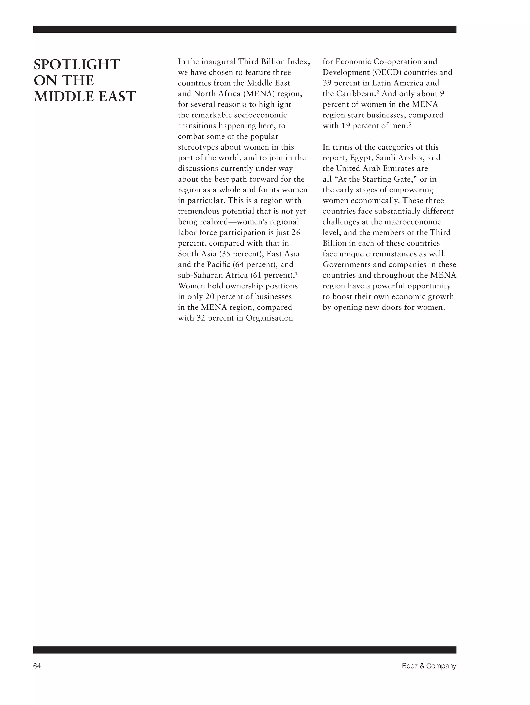 64 Booz & Company 
In the inaugural Third Billion Index, 
we have chosen to feature three 
countries from the Middle East 
and North Africa (MENA) region, 
for several reasons: to highlight 
the remarkable socioeconomic 
transitions happening here, to 
combat some of the popular 
stereotypes about women in this 
part of the world, and to join in the 
discussions currently under way 
about the best path forward for the 
region as a whole and for its women 
in particular. This is a region with 
tremendous potential that is not yet 
being realized—women’s regional 
labor force participation is just 26 
percent, compared with that in 
South Asia (35 percent), East Asia 
and the Pacific (64 percent), and 
sub-Saharan Africa (61 percent).1 
Women hold ownership positions 
in only 20 percent of businesses 
in the MENA region, compared 
with 32 percent in Organisation 
for Economic Co-operation and 
Development (OECD) countries and 
39 percent in Latin America and 
the Caribbean.2 And only about 9 
percent of women in the MENA 
region start businesses, compared 
with 19 percent of men.3 
In terms of the categories of this 
report, Egypt, Saudi Arabia, and 
the United Arab Emirates are 
all “At the Starting Gate,” or in 
the early stages of empowering 
women economically. These three 
countries face substantially different 
challenges at the macroeconomic 
level, and the members of the Third 
Billion in each of these countries 
face unique circumstances as well. 
Governments and companies in these 
countries and throughout the MENA 
region have a powerful opportunity 
to boost their own economic growth 
by opening new doors for women. 
SPOTLIGHT 
ON THE 
MIDDLE EAST 
 