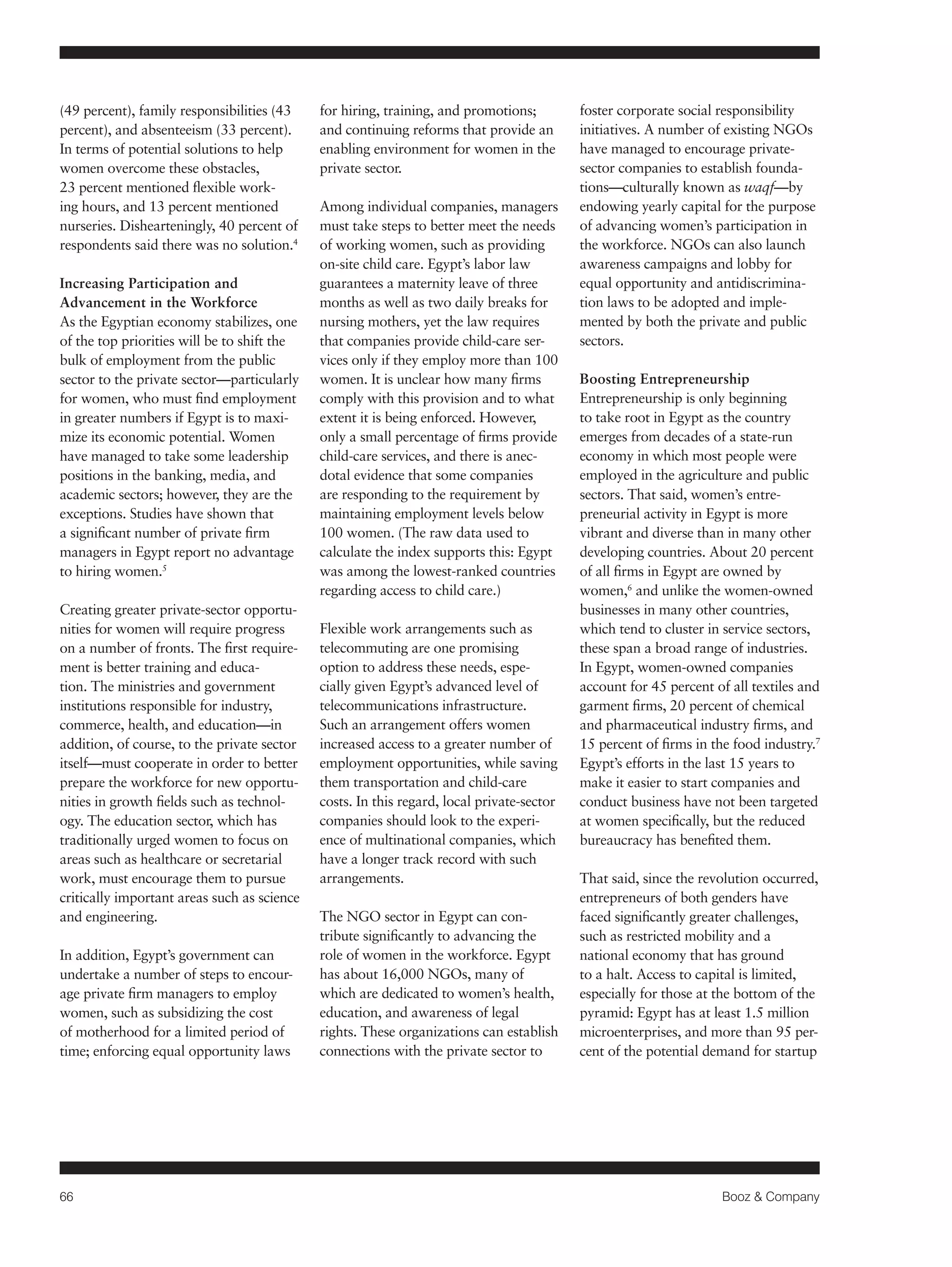66 Booz & Company 
(49 percent), family responsibilities (43 
percent), and absenteeism (33 percent). 
In terms of potential solutions to help 
women overcome these obstacles, 
23 percent mentioned flexible work-ing 
hours, and 13 percent mentioned 
nurseries. Dishearteningly, 40 percent of 
respondents said there was no solution.4 
Increasing Participation and 
Advancement in the Workforce 
As the Egyptian economy stabilizes, one 
of the top priorities will be to shift the 
bulk of employment from the public 
sector to the private sector—particularly 
for women, who must find employment 
in greater numbers if Egypt is to maxi-mize 
its economic potential. Women 
have managed to take some leadership 
positions in the banking, media, and 
academic sectors; however, they are the 
exceptions. Studies have shown that 
a significant number of private firm 
managers in Egypt report no advantage 
to hiring women.5 
Creating greater private-sector opportu-nities 
for women will require progress 
on a number of fronts. The first require-ment 
is better training and educa-tion. 
The ministries and government 
institutions responsible for industry, 
commerce, health, and education—in 
addition, of course, to the private sector 
itself—must cooperate in order to better 
prepare the workforce for new opportu-nities 
in growth fields such as technol-ogy. 
The education sector, which has 
traditionally urged women to focus on 
areas such as healthcare or secretarial 
work, must encourage them to pursue 
critically important areas such as science 
and engineering. 
In addition, Egypt’s government can 
undertake a number of steps to encour-age 
private firm managers to employ 
women, such as subsidizing the cost 
of motherhood for a limited period of 
time; enforcing equal opportunity laws 
for hiring, training, and promotions; 
and continuing reforms that provide an 
enabling environment for women in the 
private sector. 
Among individual companies, managers 
must take steps to better meet the needs 
of working women, such as providing 
on-site child care. Egypt’s labor law 
guarantees a maternity leave of three 
months as well as two daily breaks for 
nursing mothers, yet the law requires 
that companies provide child-care ser-vices 
only if they employ more than 100 
women. It is unclear how many firms 
comply with this provision and to what 
extent it is being enforced. However, 
only a small percentage of firms provide 
child-care services, and there is anec-dotal 
evidence that some companies 
are responding to the requirement by 
maintaining employment levels below 
100 women. (The raw data used to 
calculate the index supports this: Egypt 
was among the lowest-ranked countries 
regarding access to child care.) 
Flexible work arrangements such as 
telecommuting are one promising 
option to address these needs, espe-cially 
given Egypt’s advanced level of 
telecommunications infrastructure. 
Such an arrangement offers women 
increased access to a greater number of 
employment opportunities, while saving 
them transportation and child-care 
costs. In this regard, local private-sector 
companies should look to the experi-ence 
of multinational companies, which 
have a longer track record with such 
arrangements. 
The NGO sector in Egypt can con-tribute 
significantly to advancing the 
role of women in the workforce. Egypt 
has about 16,000 NGOs, many of 
which are dedicated to women’s health, 
education, and awareness of legal 
rights. These organizations can establish 
connections with the private sector to 
foster corporate social responsibility 
initiatives. A number of existing NGOs 
have managed to encourage private-sector 
companies to establish founda-tions— 
culturally known as waqf—by 
endowing yearly capital for the purpose 
of advancing women’s participation in 
the workforce. NGOs can also launch 
awareness campaigns and lobby for 
equal opportunity and antidiscrimina-tion 
laws to be adopted and imple-mented 
by both the private and public 
sectors. 
Boosting Entrepreneurship 
Entrepreneurship is only beginning 
to take root in Egypt as the country 
emerges from decades of a state-run 
economy in which most people were 
employed in the agriculture and public 
sectors. That said, women’s entre-preneurial 
activity in Egypt is more 
vibrant and diverse than in many other 
developing countries. About 20 percent 
of all firms in Egypt are owned by 
women,6 and unlike the women-owned 
businesses in many other countries, 
which tend to cluster in service sectors, 
these span a broad range of industries. 
In Egypt, women-owned companies 
account for 45 percent of all textiles and 
garment firms, 20 percent of chemical 
and pharmaceutical industry firms, and 
15 percent of firms in the food industry.7 
Egypt’s efforts in the last 15 years to 
make it easier to start companies and 
conduct business have not been targeted 
at women specifically, but the reduced 
bureaucracy has benefited them. 
That said, since the revolution occurred, 
entrepreneurs of both genders have 
faced significantly greater challenges, 
such as restricted mobility and a 
national economy that has ground 
to a halt. Access to capital is limited, 
especially for those at the bottom of the 
pyramid: Egypt has at least 1.5 million 
microenterprises, and more than 95 per-cent 
of the potential demand for startup 
 