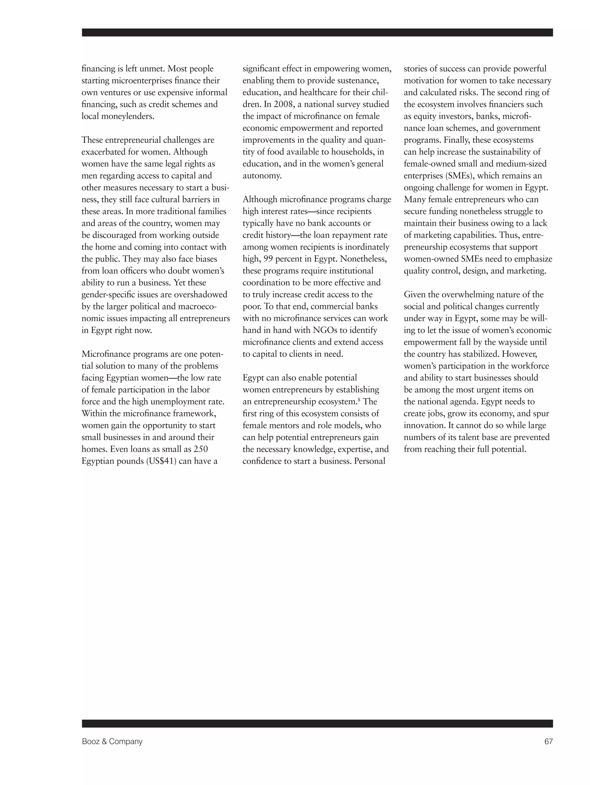 Booz & Company 67 
financing is left unmet. Most people 
starting microenterprises finance their 
own ventures or use expensive informal 
financing, such as credit schemes and 
local moneylenders. 
These entrepreneurial challenges are 
exacerbated for women. Although 
women have the same legal rights as 
men regarding access to capital and 
other measures necessary to start a busi-ness, 
they still face cultural barriers in 
these areas. In more traditional families 
and areas of the country, women may 
be discouraged from working outside 
the home and coming into contact with 
the public. They may also face biases 
from loan officers who doubt women’s 
ability to run a business. Yet these 
gender-specific issues are overshadowed 
by the larger political and macroeco-nomic 
issues impacting all entrepreneurs 
in Egypt right now. 
Microfinance programs are one poten-tial 
solution to many of the problems 
facing Egyptian women—the low rate 
of female participation in the labor 
force and the high unemployment rate. 
Within the microfinance framework, 
women gain the opportunity to start 
small businesses in and around their 
homes. Even loans as small as 250 
Egyptian pounds (US$41) can have a 
significant effect in empowering women, 
enabling them to provide sustenance, 
education, and healthcare for their chil-dren. 
In 2008, a national survey studied 
the impact of microfinance on female 
economic empowerment and reported 
improvements in the quality and quan-tity 
of food available to households, in 
education, and in the women’s general 
autonomy. 
Although microfinance programs charge 
high interest rates—since recipients 
typically have no bank accounts or 
credit history—the loan repayment rate 
among women recipients is inordinately 
high, 99 percent in Egypt. Nonetheless, 
these programs require institutional 
coordination to be more effective and 
to truly increase credit access to the 
poor. To that end, commercial banks 
with no microfinance services can work 
hand in hand with NGOs to identify 
microfinance clients and extend access 
to capital to clients in need. 
Egypt can also enable potential 
women entrepreneurs by establishing 
an entrepreneurship ecosystem.8 The 
first ring of this ecosystem consists of 
female mentors and role models, who 
can help potential entrepreneurs gain 
the necessary knowledge, expertise, and 
confidence to start a business. Personal 
stories of success can provide powerful 
motivation for women to take necessary 
and calculated risks. The second ring of 
the ecosystem involves financiers such 
as equity investors, banks, microfi-nance 
loan schemes, and government 
programs. Finally, these ecosystems 
can help increase the sustainability of 
female-owned small and medium-sized 
enterprises (SMEs), which remains an 
ongoing challenge for women in Egypt. 
Many female entrepreneurs who can 
secure funding nonetheless struggle to 
maintain their business owing to a lack 
of marketing capabilities. Thus, entre-preneurship 
ecosystems that support 
women-owned SMEs need to emphasize 
quality control, design, and marketing. 
Given the overwhelming nature of the 
social and political changes currently 
under way in Egypt, some may be will-ing 
to let the issue of women’s economic 
empowerment fall by the wayside until 
the country has stabilized. However, 
women’s participation in the workforce 
and ability to start businesses should 
be among the most urgent items on 
the national agenda. Egypt needs to 
create jobs, grow its economy, and spur 
innovation. It cannot do so while large 
numbers of its talent base are prevented 
from reaching their full potential. 
 