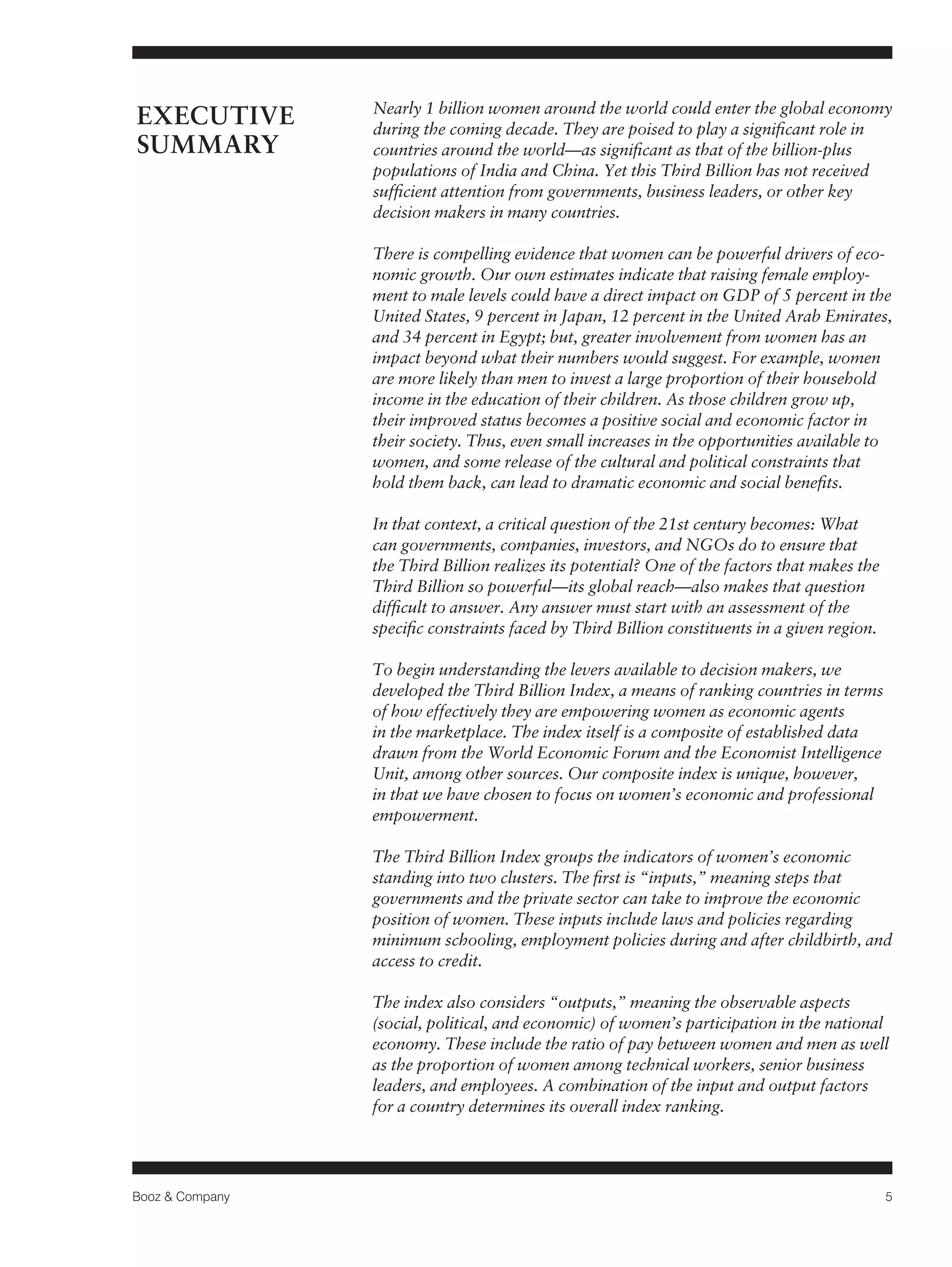 Booz & Company 5 
EXECUTIVE 
SUMMARY 
Nearly 1 billion women around the world could enter the global economy 
during the coming decade. They are poised to play a significant role in 
countries around the world—as significant as that of the billion-plus 
populations of India and China. Yet this Third Billion has not received 
sufficient attention from governments, business leaders, or other key 
decision makers in many countries. 
There is compelling evidence that women can be powerful drivers of eco-nomic 
growth. Our own estimates indicate that raising female employ-ment 
to male levels could have a direct impact on GDP of 5 percent in the 
United States, 9 percent in Japan, 12 percent in the United Arab Emirates, 
and 34 percent in Egypt; but, greater involvement from women has an 
impact beyond what their numbers would suggest. For example, women 
are more likely than men to invest a large proportion of their household 
income in the education of their children. As those children grow up, 
their improved status becomes a positive social and economic factor in 
their society. Thus, even small increases in the opportunities available to 
women, and some release of the cultural and political constraints that 
hold them back, can lead to dramatic economic and social benefits. 
In that context, a critical question of the 21st century becomes: What 
can governments, companies, investors, and NGOs do to ensure that 
the Third Billion realizes its potential? One of the factors that makes the 
Third Billion so powerful—its global reach—also makes that question 
difficult to answer. Any answer must start with an assessment of the 
specific constraints faced by Third Billion constituents in a given region. 
To begin understanding the levers available to decision makers, we 
developed the Third Billion Index, a means of ranking countries in terms 
of how effectively they are empowering women as economic agents 
in the marketplace. The index itself is a composite of established data 
drawn from the World Economic Forum and the Economist Intelligence 
Unit, among other sources. Our composite index is unique, however, 
in that we have chosen to focus on women’s economic and professional 
empowerment. 
The Third Billion Index groups the indicators of women’s economic 
standing into two clusters. The first is “inputs,” meaning steps that 
governments and the private sector can take to improve the economic 
position of women. These inputs include laws and policies regarding 
minimum schooling, employment policies during and after childbirth, and 
access to credit. 
The index also considers “outputs,” meaning the observable aspects 
(social, political, and economic) of women’s participation in the national 
economy. These include the ratio of pay between women and men as well 
as the proportion of women among technical workers, senior business 
leaders, and employees. A combination of the input and output factors 
for a country determines its overall index ranking. 
 