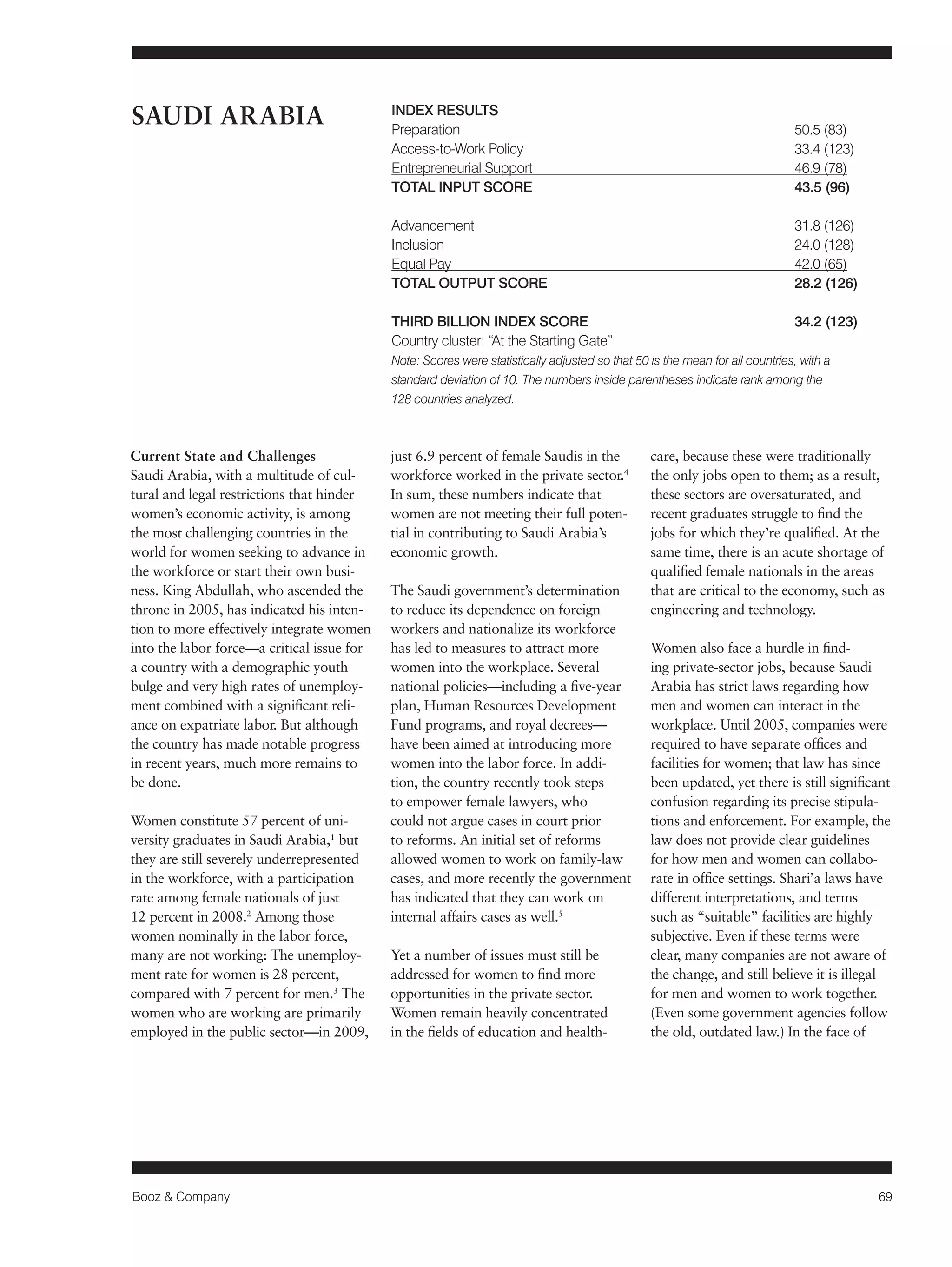 Booz & Company 69 
Current State and Challenges 
Saudi Arabia, with a multitude of cul-tural 
and legal restrictions that hinder 
women’s economic activity, is among 
the most challenging countries in the 
world for women seeking to advance in 
the workforce or start their own busi-ness. 
King Abdullah, who ascended the 
throne in 2005, has indicated his inten-tion 
to more effectively integrate women 
into the labor force—a critical issue for 
a country with a demographic youth 
bulge and very high rates of unemploy-ment 
combined with a significant reli-ance 
on expatriate labor. But although 
the country has made notable progress 
in recent years, much more remains to 
be done. 
Women constitute 57 percent of uni-versity 
graduates in Saudi Arabia,1 but 
they are still severely underrepresented 
in the workforce, with a participation 
rate among female nationals of just 
12 percent in 2008.2 Among those 
women nominally in the labor force, 
many are not working: The unemploy-ment 
rate for women is 28 percent, 
compared with 7 percent for men.3 The 
women who are working are primarily 
employed in the public sector—in 2009, 
just 6.9 percent of female Saudis in the 
workforce worked in the private sector.4 
In sum, these numbers indicate that 
women are not meeting their full poten-tial 
in contributing to Saudi Arabia’s 
economic growth. 
The Saudi government’s determination 
to reduce its dependence on foreign 
workers and nationalize its workforce 
has led to measures to attract more 
women into the workplace. Several 
national policies—including a five-year 
plan, Human Resources Development 
Fund programs, and royal decrees— 
have been aimed at introducing more 
women into the labor force. In addi-tion, 
the country recently took steps 
to empower female lawyers, who 
could not argue cases in court prior 
to reforms. An initial set of reforms 
allowed women to work on family-law 
cases, and more recently the government 
has indicated that they can work on 
internal affairs cases as well.5 
Yet a number of issues must still be 
addressed for women to find more 
opportunities in the private sector. 
Women remain heavily concentrated 
in the fields of education and health-care, 
because these were traditionally 
the only jobs open to them; as a result, 
these sectors are oversaturated, and 
recent graduates struggle to find the 
jobs for which they’re qualified. At the 
same time, there is an acute shortage of 
qualified female nationals in the areas 
that are critical to the economy, such as 
engineering and technology. 
Women also face a hurdle in find-ing 
private-sector jobs, because Saudi 
Arabia has strict laws regarding how 
men and women can interact in the 
workplace. Until 2005, companies were 
required to have separate offices and 
facilities for women; that law has since 
been updated, yet there is still significant 
confusion regarding its precise stipula-tions 
and enforcement. For example, the 
law does not provide clear guidelines 
for how men and women can collabo-rate 
in office settings. Shari’a laws have 
different interpretations, and terms 
such as “suitable” facilities are highly 
subjective. Even if these terms were 
clear, many companies are not aware of 
the change, and still believe it is illegal 
for men and women to work together. 
(Even some government agencies follow 
the old, outdated law.) In the face of 
SAUDI ARABIA INDEX RESULTS 
Preparation 50.5 (83) 
Access-to-Work Policy 33.4 (123) 
Entrepreneurial Support 46.9 (78) 
TOTAL INPUT SCORE 43.5 (96) 
Advancement 31.8 (126) 
Inclusion 24.0 (128) 
Equal Pay 42.0 (65) 
TOTAL OUTPUT SCORE 28.2 (126) 
THIRD BILLION INDEX SCORE 34.2 (123) 
Country cluster: “At the Starting Gate” 
Note: Scores were statistically adjusted so that 50 is the mean for all countries, with a 
standard deviation of 10. The numbers inside parentheses indicate rank among the 
128 countries analyzed. 
 