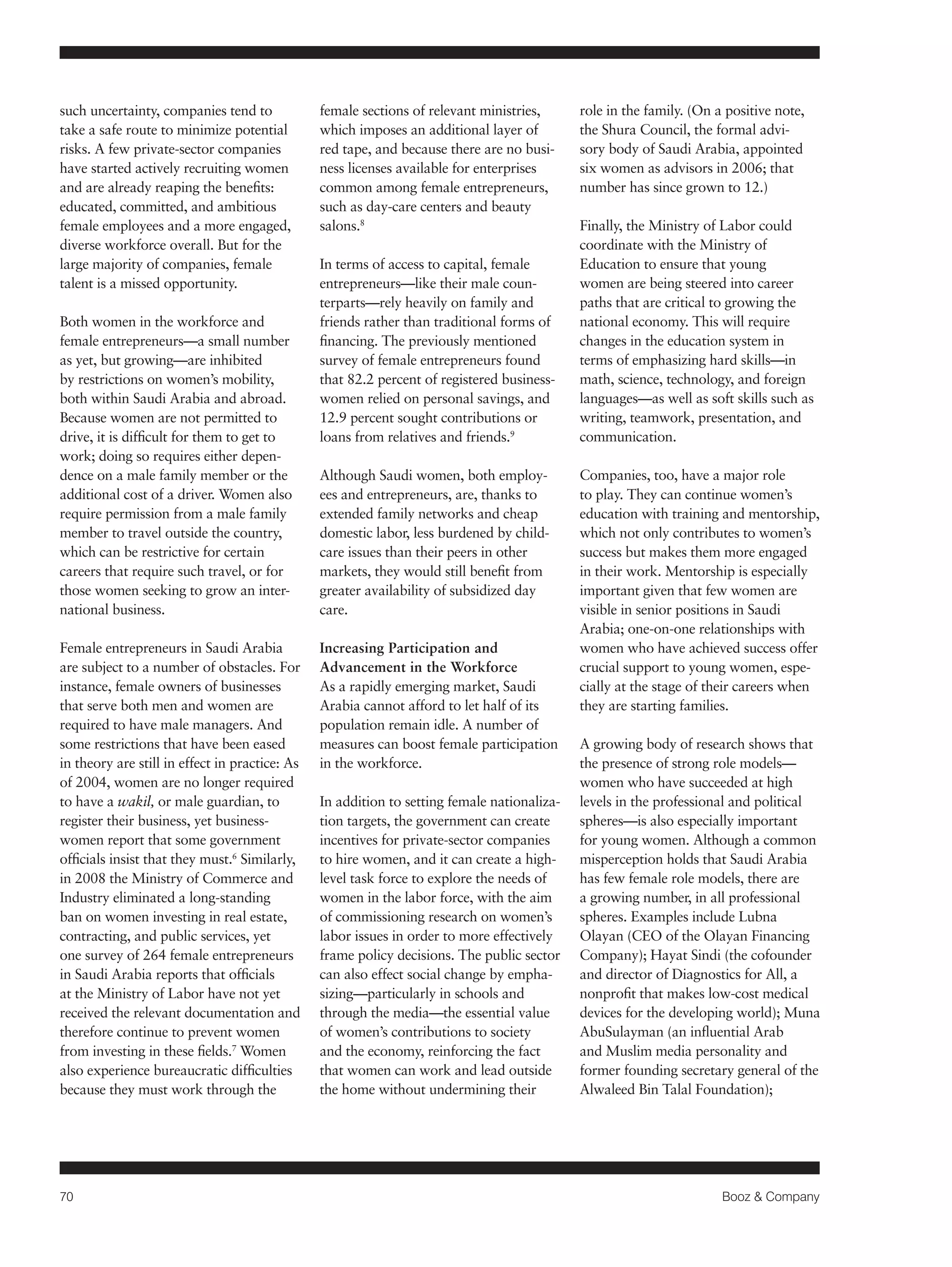 70 Booz & Company 
such uncertainty, companies tend to 
take a safe route to minimize potential 
risks. A few private-sector companies 
have started actively recruiting women 
and are already reaping the benefits: 
educated, committed, and ambitious 
female employees and a more engaged, 
diverse workforce overall. But for the 
large majority of companies, female 
talent is a missed opportunity. 
Both women in the workforce and 
female entrepreneurs—a small number 
as yet, but growing—are inhibited 
by restrictions on women’s mobility, 
both within Saudi Arabia and abroad. 
Because women are not permitted to 
drive, it is difficult for them to get to 
work; doing so requires either depen-dence 
on a male family member or the 
additional cost of a driver. Women also 
require permission from a male family 
member to travel outside the country, 
which can be restrictive for certain 
careers that require such travel, or for 
those women seeking to grow an inter-national 
business. 
Female entrepreneurs in Saudi Arabia 
are subject to a number of obstacles. For 
instance, female owners of businesses 
that serve both men and women are 
required to have male managers. And 
some restrictions that have been eased 
in theory are still in effect in practice: As 
of 2004, women are no longer required 
to have a wakil, or male guardian, to 
register their business, yet business-women 
report that some government 
officials insist that they must.6 Similarly, 
in 2008 the Ministry of Commerce and 
Industry eliminated a long-standing 
ban on women investing in real estate, 
contracting, and public services, yet 
one survey of 264 female entrepreneurs 
in Saudi Arabia reports that officials 
at the Ministry of Labor have not yet 
received the relevant documentation and 
therefore continue to prevent women 
from investing in these fields.7 Women 
also experience bureaucratic difficulties 
because they must work through the 
female sections of relevant ministries, 
which imposes an additional layer of 
red tape, and because there are no busi-ness 
licenses available for enterprises 
common among female entrepreneurs, 
such as day-care centers and beauty 
salons.8 
In terms of access to capital, female 
entrepreneurs—like their male coun-terparts— 
rely heavily on family and 
friends rather than traditional forms of 
financing. The previously mentioned 
survey of female entrepreneurs found 
that 82.2 percent of registered business-women 
relied on personal savings, and 
12.9 percent sought contributions or 
loans from relatives and friends.9 
Although Saudi women, both employ-ees 
and entrepreneurs, are, thanks to 
extended family networks and cheap 
domestic labor, less burdened by child-care 
issues than their peers in other 
markets, they would still benefit from 
greater availability of subsidized day 
care. 
Increasing Participation and 
Advancement in the Workforce 
As a rapidly emerging market, Saudi 
Arabia cannot afford to let half of its 
population remain idle. A number of 
measures can boost female participation 
in the workforce. 
In addition to setting female nationaliza-tion 
targets, the government can create 
incentives for private-sector companies 
to hire women, and it can create a high-level 
task force to explore the needs of 
women in the labor force, with the aim 
of commissioning research on women’s 
labor issues in order to more effectively 
frame policy decisions. The public sector 
can also effect social change by empha-sizing— 
particularly in schools and 
through the media—the essential value 
of women’s contributions to society 
and the economy, reinforcing the fact 
that women can work and lead outside 
the home without undermining their 
role in the family. (On a positive note, 
the Shura Council, the formal advi-sory 
body of Saudi Arabia, appointed 
six women as advisors in 2006; that 
number has since grown to 12.) 
Finally, the Ministry of Labor could 
coordinate with the Ministry of 
Education to ensure that young 
women are being steered into career 
paths that are critical to growing the 
national economy. This will require 
changes in the education system in 
terms of emphasizing hard skills—in 
math, science, technology, and foreign 
languages—as well as soft skills such as 
writing, teamwork, presentation, and 
communication. 
Companies, too, have a major role 
to play. They can continue women’s 
education with training and mentorship, 
which not only contributes to women’s 
success but makes them more engaged 
in their work. Mentorship is especially 
important given that few women are 
visible in senior positions in Saudi 
Arabia; one-on-one relationships with 
women who have achieved success offer 
crucial support to young women, espe-cially 
at the stage of their careers when 
they are starting families. 
A growing body of research shows that 
the presence of strong role models— 
women who have succeeded at high 
levels in the professional and political 
spheres—is also especially important 
for young women. Although a common 
misperception holds that Saudi Arabia 
has few female role models, there are 
a growing number, in all professional 
spheres. Examples include Lubna 
Olayan (CEO of the Olayan Financing 
Company); Hayat Sindi (the cofounder 
and director of Diagnostics for All, a 
nonprofit that makes low-cost medical 
devices for the developing world); Muna 
AbuSulayman (an influential Arab 
and Muslim media personality and 
former founding secretary general of the 
Alwaleed Bin Talal Foundation); 
 