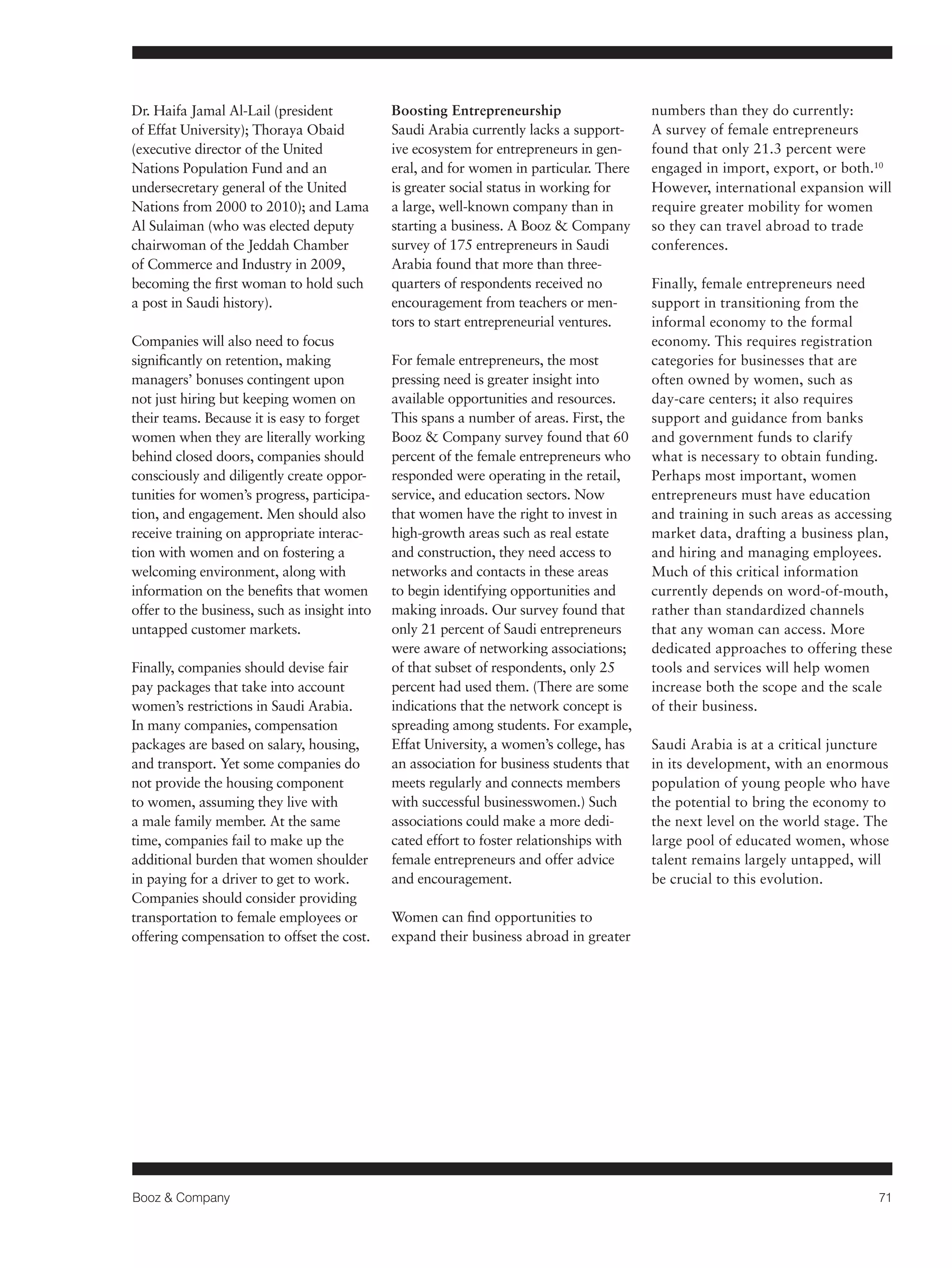 Booz & Company 71 
Dr. Haifa Jamal Al-Lail (president 
of Effat University); Thoraya Obaid 
(executive director of the United 
Nations Population Fund and an 
undersecretary general of the United 
Nations from 2000 to 2010); and Lama 
Al Sulaiman (who was elected deputy 
chairwoman of the Jeddah Chamber 
of Commerce and Industry in 2009, 
becoming the first woman to hold such 
a post in Saudi history). 
Companies will also need to focus 
significantly on retention, making 
managers’ bonuses contingent upon 
not just hiring but keeping women on 
their teams. Because it is easy to forget 
women when they are literally working 
behind closed doors, companies should 
consciously and diligently create oppor-tunities 
for women’s progress, participa-tion, 
and engagement. Men should also 
receive training on appropriate interac-tion 
with women and on fostering a 
welcoming environment, along with 
information on the benefits that women 
offer to the business, such as insight into 
untapped customer markets. 
Finally, companies should devise fair 
pay packages that take into account 
women’s restrictions in Saudi Arabia. 
In many companies, compensation 
packages are based on salary, housing, 
and transport. Yet some companies do 
not provide the housing component 
to women, assuming they live with 
a male family member. At the same 
time, companies fail to make up the 
additional burden that women shoulder 
in paying for a driver to get to work. 
Companies should consider providing 
transportation to female employees or 
offering compensation to offset the cost. 
Boosting Entrepreneurship 
Saudi Arabia currently lacks a support-ive 
ecosystem for entrepreneurs in gen-eral, 
and for women in particular. There 
is greater social status in working for 
a large, well-known company than in 
starting a business. A Booz & Company 
survey of 175 entrepreneurs in Saudi 
Arabia found that more than three-quarters 
of respondents received no 
encouragement from teachers or men-tors 
to start entrepreneurial ventures. 
For female entrepreneurs, the most 
pressing need is greater insight into 
available opportunities and resources. 
This spans a number of areas. First, the 
Booz & Company survey found that 60 
percent of the female entrepreneurs who 
responded were operating in the retail, 
service, and education sectors. Now 
that women have the right to invest in 
high-growth areas such as real estate 
and construction, they need access to 
networks and contacts in these areas 
to begin identifying opportunities and 
making inroads. Our survey found that 
only 21 percent of Saudi entrepreneurs 
were aware of networking associations; 
of that subset of respondents, only 25 
percent had used them. (There are some 
indications that the network concept is 
spreading among students. For example, 
Effat University, a women’s college, has 
an association for business students that 
meets regularly and connects members 
with successful businesswomen.) Such 
associations could make a more dedi-cated 
effort to foster relationships with 
female entrepreneurs and offer advice 
and encouragement. 
Women can find opportunities to 
expand their business abroad in greater 
numbers than they do currently: 
A survey of female entrepreneurs 
found that only 21.3 percent were 
engaged in import, export, or both.10 
However, international expansion will 
require greater mobility for women 
so they can travel abroad to trade 
conferences. 
Finally, female entrepreneurs need 
support in transitioning from the 
informal economy to the formal 
economy. This requires registration 
categories for businesses that are 
often owned by women, such as 
day-care centers; it also requires 
support and guidance from banks 
and government funds to clarify 
what is necessary to obtain funding. 
Perhaps most important, women 
entrepreneurs must have education 
and training in such areas as accessing 
market data, drafting a business plan, 
and hiring and managing employees. 
Much of this critical information 
currently depends on word-of-mouth, 
rather than standardized channels 
that any woman can access. More 
dedicated approaches to offering these 
tools and services will help women 
increase both the scope and the scale 
of their business. 
Saudi Arabia is at a critical juncture 
in its development, with an enormous 
population of young people who have 
the potential to bring the economy to 
the next level on the world stage. The 
large pool of educated women, whose 
talent remains largely untapped, will 
be crucial to this evolution. 
 