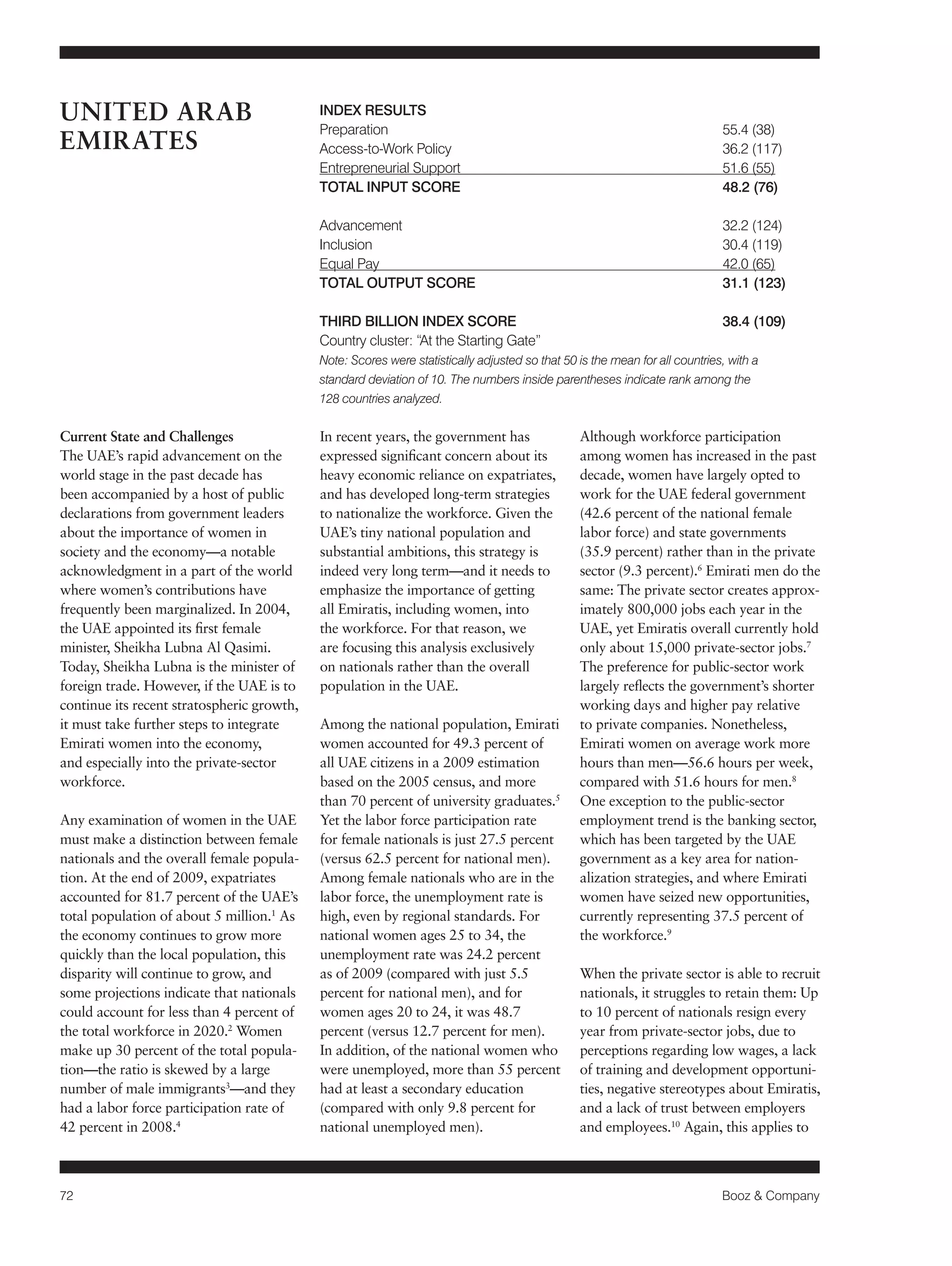 72 Booz & Company 
Current State and Challenges 
The UAE’s rapid advancement on the 
world stage in the past decade has 
been accompanied by a host of public 
declarations from government leaders 
about the importance of women in 
society and the economy—a notable 
acknowledgment in a part of the world 
where women’s contributions have 
frequently been marginalized. In 2004, 
the UAE appointed its first female 
minister, Sheikha Lubna Al Qasimi. 
Today, Sheikha Lubna is the minister of 
foreign trade. However, if the UAE is to 
continue its recent stratospheric growth, 
it must take further steps to integrate 
Emirati women into the economy, 
and especially into the private-sector 
workforce. 
Any examination of women in the UAE 
must make a distinction between female 
nationals and the overall female popula-tion. 
At the end of 2009, expatriates 
accounted for 81.7 percent of the UAE’s 
total population of about 5 million.1 As 
the economy continues to grow more 
quickly than the local population, this 
disparity will continue to grow, and 
some projections indicate that nationals 
could account for less than 4 percent of 
the total workforce in 2020.2 Women 
make up 30 percent of the total popula-tion— 
the ratio is skewed by a large 
number of male immigrants3—and they 
had a labor force participation rate of 
42 percent in 2008.4 
In recent years, the government has 
expressed significant concern about its 
heavy economic reliance on expatriates, 
and has developed long-term strategies 
to nationalize the workforce. Given the 
UAE’s tiny national population and 
substantial ambitions, this strategy is 
indeed very long term—and it needs to 
emphasize the importance of getting 
all Emiratis, including women, into 
the workforce. For that reason, we 
are focusing this analysis exclusively 
on nationals rather than the overall 
population in the UAE. 
Among the national population, Emirati 
women accounted for 49.3 percent of 
all UAE citizens in a 2009 estimation 
based on the 2005 census, and more 
than 70 percent of university graduates.5 
Yet the labor force participation rate 
for female nationals is just 27.5 percent 
(versus 62.5 percent for national men). 
Among female nationals who are in the 
labor force, the unemployment rate is 
high, even by regional standards. For 
national women ages 25 to 34, the 
unemployment rate was 24.2 percent 
as of 2009 (compared with just 5.5 
percent for national men), and for 
women ages 20 to 24, it was 48.7 
percent (versus 12.7 percent for men). 
In addition, of the national women who 
were unemployed, more than 55 percent 
had at least a secondary education 
(compared with only 9.8 percent for 
national unemployed men). 
Although workforce participation 
among women has increased in the past 
decade, women have largely opted to 
work for the UAE federal government 
(42.6 percent of the national female 
labor force) and state governments 
(35.9 percent) rather than in the private 
sector (9.3 percent).6 Emirati men do the 
same: The private sector creates approx-imately 
800,000 jobs each year in the 
UAE, yet Emiratis overall currently hold 
only about 15,000 private-sector jobs.7 
The preference for public-sector work 
largely reflects the government’s shorter 
working days and higher pay relative 
to private companies. Nonetheless, 
Emirati women on average work more 
hours than men—56.6 hours per week, 
compared with 51.6 hours for men.8 
One exception to the public-sector 
employment trend is the banking sector, 
which has been targeted by the UAE 
government as a key area for nation-alization 
strategies, and where Emirati 
women have seized new opportunities, 
currently representing 37.5 percent of 
the workforce.9 
When the private sector is able to recruit 
nationals, it struggles to retain them: Up 
to 10 percent of nationals resign every 
year from private-sector jobs, due to 
perceptions regarding low wages, a lack 
of training and development opportuni-ties, 
negative stereotypes about Emiratis, 
and a lack of trust between employers 
and employees.10 Again, this applies to 
UNITED ARAB 
EMIRATES 
INDEX RESULTS 
Preparation 55.4 (38) 
Access-to-Work Policy 36.2 (117) 
Entrepreneurial Support 51.6 (55) 
TOTAL INPUT SCORE 48.2 (76) 
Advancement 32.2 (124) 
Inclusion 30.4 (119) 
Equal Pay 42.0 (65) 
TOTAL OUTPUT SCORE 31.1 (123) 
THIRD BILLION INDEX SCORE 38.4 (109) 
Country cluster: “At the Starting Gate” 
Note: Scores were statistically adjusted so that 50 is the mean for all countries, with a 
standard deviation of 10. The numbers inside parentheses indicate rank among the 
128 countries analyzed. 
 