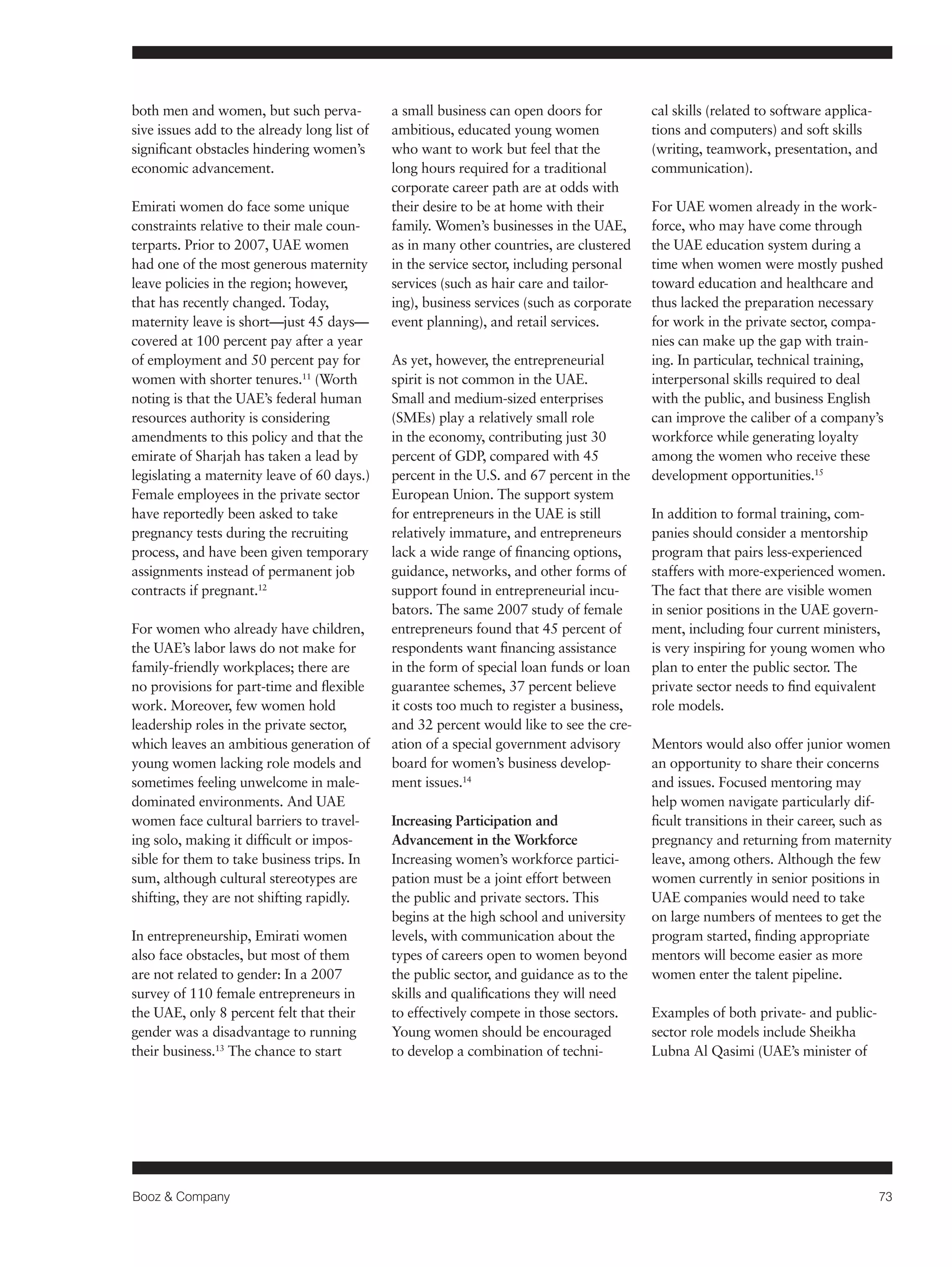Booz & Company 73 
both men and women, but such perva-sive 
issues add to the already long list of 
significant obstacles hindering women’s 
economic advancement. 
Emirati women do face some unique 
constraints relative to their male coun-terparts. 
Prior to 2007, UAE women 
had one of the most generous maternity 
leave policies in the region; however, 
that has recently changed. Today, 
maternity leave is short—just 45 days— 
covered at 100 percent pay after a year 
of employment and 50 percent pay for 
women with shorter tenures.11 (Worth 
noting is that the UAE’s federal human 
resources authority is considering 
amendments to this policy and that the 
emirate of Sharjah has taken a lead by 
legislating a maternity leave of 60 days.) 
Female employees in the private sector 
have reportedly been asked to take 
pregnancy tests during the recruiting 
process, and have been given temporary 
assignments instead of permanent job 
contracts if pregnant.12 
For women who already have children, 
the UAE’s labor laws do not make for 
family-friendly workplaces; there are 
no provisions for part-time and flexible 
work. Moreover, few women hold 
leadership roles in the private sector, 
which leaves an ambitious generation of 
young women lacking role models and 
sometimes feeling unwelcome in male-dominated 
environments. And UAE 
women face cultural barriers to travel-ing 
solo, making it difficult or impos-sible 
for them to take business trips. In 
sum, although cultural stereotypes are 
shifting, they are not shifting rapidly. 
In entrepreneurship, Emirati women 
also face obstacles, but most of them 
are not related to gender: In a 2007 
survey of 110 female entrepreneurs in 
the UAE, only 8 percent felt that their 
gender was a disadvantage to running 
their business.13 The chance to start 
a small business can open doors for 
ambitious, educated young women 
who want to work but feel that the 
long hours required for a traditional 
corporate career path are at odds with 
their desire to be at home with their 
family. Women’s businesses in the UAE, 
as in many other countries, are clustered 
in the service sector, including personal 
services (such as hair care and tailor-ing), 
business services (such as corporate 
event planning), and retail services. 
As yet, however, the entrepreneurial 
spirit is not common in the UAE. 
Small and medium-sized enterprises 
(SMEs) play a relatively small role 
in the economy, contributing just 30 
percent of GDP, compared with 45 
percent in the U.S. and 67 percent in the 
European Union. The support system 
for entrepreneurs in the UAE is still 
relatively immature, and entrepreneurs 
lack a wide range of financing options, 
guidance, networks, and other forms of 
support found in entrepreneurial incu-bators. 
The same 2007 study of female 
entrepreneurs found that 45 percent of 
respondents want financing assistance 
in the form of special loan funds or loan 
guarantee schemes, 37 percent believe 
it costs too much to register a business, 
and 32 percent would like to see the cre-ation 
of a special government advisory 
board for women’s business develop-ment 
issues.14 
Increasing Participation and 
Advancement in the Workforce 
Increasing women’s workforce partici-pation 
must be a joint effort between 
the public and private sectors. This 
begins at the high school and university 
levels, with communication about the 
types of careers open to women beyond 
the public sector, and guidance as to the 
skills and qualifications they will need 
to effectively compete in those sectors. 
Young women should be encouraged 
to develop a combination of techni-cal 
skills (related to software applica-tions 
and computers) and soft skills 
(writing, teamwork, presentation, and 
communication). 
For UAE women already in the work-force, 
who may have come through 
the UAE education system during a 
time when women were mostly pushed 
toward education and healthcare and 
thus lacked the preparation necessary 
for work in the private sector, compa-nies 
can make up the gap with train-ing. 
In particular, technical training, 
interpersonal skills required to deal 
with the public, and business English 
can improve the caliber of a company’s 
workforce while generating loyalty 
among the women who receive these 
development opportunities.15 
In addition to formal training, com-panies 
should consider a mentorship 
program that pairs less-experienced 
staffers with more-experienced women. 
The fact that there are visible women 
in senior positions in the UAE govern-ment, 
including four current ministers, 
is very inspiring for young women who 
plan to enter the public sector. The 
private sector needs to find equivalent 
role models. 
Mentors would also offer junior women 
an opportunity to share their concerns 
and issues. Focused mentoring may 
help women navigate particularly dif-ficult 
transitions in their career, such as 
pregnancy and returning from maternity 
leave, among others. Although the few 
women currently in senior positions in 
UAE companies would need to take 
on large numbers of mentees to get the 
program started, finding appropriate 
mentors will become easier as more 
women enter the talent pipeline. 
Examples of both private- and public-sector 
role models include Sheikha 
Lubna Al Qasimi (UAE’s minister of 
 