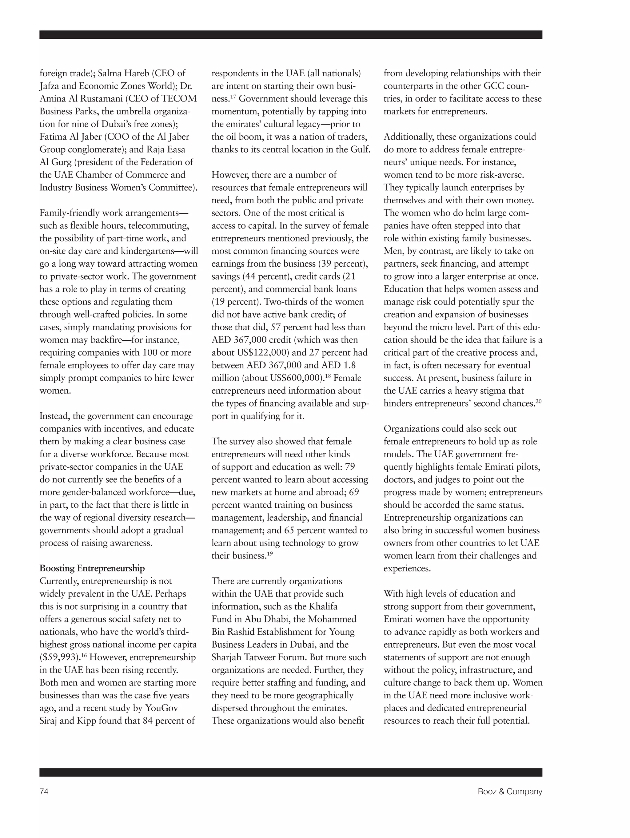 74 Booz & Company 
foreign trade); Salma Hareb (CEO of 
Jafza and Economic Zones World); Dr. 
Amina Al Rustamani (CEO of TECOM 
Business Parks, the umbrella organiza-tion 
for nine of Dubai’s free zones); 
Fatima Al Jaber (COO of the Al Jaber 
Group conglomerate); and Raja Easa 
Al Gurg (president of the Federation of 
the UAE Chamber of Commerce and 
Industry Business Women’s Committee). 
Family-friendly work arrangements— 
such as flexible hours, telecommuting, 
the possibility of part-time work, and 
on-site day care and kindergartens—will 
go a long way toward attracting women 
to private-sector work. The government 
has a role to play in terms of creating 
these options and regulating them 
through well-crafted policies. In some 
cases, simply mandating provisions for 
women may backfire—for instance, 
requiring companies with 100 or more 
female employees to offer day care may 
simply prompt companies to hire fewer 
women. 
Instead, the government can encourage 
companies with incentives, and educate 
them by making a clear business case 
for a diverse workforce. Because most 
private-sector companies in the UAE 
do not currently see the benefits of a 
more gender-balanced workforce—due, 
in part, to the fact that there is little in 
the way of regional diversity research— 
governments should adopt a gradual 
process of raising awareness. 
Boosting Entrepreneurship 
Currently, entrepreneurship is not 
widely prevalent in the UAE. Perhaps 
this is not surprising in a country that 
offers a generous social safety net to 
nationals, who have the world’s third-highest 
gross national income per capita 
($59,993).16 However, entrepreneurship 
in the UAE has been rising recently. 
Both men and women are starting more 
businesses than was the case five years 
ago, and a recent study by YouGov 
Siraj and Kipp found that 84 percent of 
respondents in the UAE (all nationals) 
are intent on starting their own busi-ness. 
17 Government should leverage this 
momentum, potentially by tapping into 
the emirates’ cultural legacy—prior to 
the oil boom, it was a nation of traders, 
thanks to its central location in the Gulf. 
However, there are a number of 
resources that female entrepreneurs will 
need, from both the public and private 
sectors. One of the most critical is 
access to capital. In the survey of female 
entrepreneurs mentioned previously, the 
most common financing sources were 
earnings from the business (39 percent), 
savings (44 percent), credit cards (21 
percent), and commercial bank loans 
(19 percent). Two-thirds of the women 
did not have active bank credit; of 
those that did, 57 percent had less than 
AED 367,000 credit (which was then 
about US$122,000) and 27 percent had 
between AED 367,000 and AED 1.8 
million (about US$600,000).18 Female 
entrepreneurs need information about 
the types of financing available and sup-port 
in qualifying for it. 
The survey also showed that female 
entrepreneurs will need other kinds 
of support and education as well: 79 
percent wanted to learn about accessing 
new markets at home and abroad; 69 
percent wanted training on business 
management, leadership, and financial 
management; and 65 percent wanted to 
learn about using technology to grow 
their business.19 
There are currently organizations 
within the UAE that provide such 
information, such as the Khalifa 
Fund in Abu Dhabi, the Mohammed 
Bin Rashid Establishment for Young 
Business Leaders in Dubai, and the 
Sharjah Tatweer Forum. But more such 
organizations are needed. Further, they 
require better staffing and funding, and 
they need to be more geographically 
dispersed throughout the emirates. 
These organizations would also benefit 
from developing relationships with their 
counterparts in the other GCC coun-tries, 
in order to facilitate access to these 
markets for entrepreneurs. 
Additionally, these organizations could 
do more to address female entrepre-neurs’ 
unique needs. For instance, 
women tend to be more risk-averse. 
They typically launch enterprises by 
themselves and with their own money. 
The women who do helm large com-panies 
have often stepped into that 
role within existing family businesses. 
Men, by contrast, are likely to take on 
partners, seek financing, and attempt 
to grow into a larger enterprise at once. 
Education that helps women assess and 
manage risk could potentially spur the 
creation and expansion of businesses 
beyond the micro level. Part of this edu-cation 
should be the idea that failure is a 
critical part of the creative process and, 
in fact, is often necessary for eventual 
success. At present, business failure in 
the UAE carries a heavy stigma that 
hinders entrepreneurs’ second chances.20 
Organizations could also seek out 
female entrepreneurs to hold up as role 
models. The UAE government fre-quently 
highlights female Emirati pilots, 
doctors, and judges to point out the 
progress made by women; entrepreneurs 
should be accorded the same status. 
Entrepreneurship organizations can 
also bring in successful women business 
owners from other countries to let UAE 
women learn from their challenges and 
experiences. 
With high levels of education and 
strong support from their government, 
Emirati women have the opportunity 
to advance rapidly as both workers and 
entrepreneurs. But even the most vocal 
statements of support are not enough 
without the policy, infrastructure, and 
culture change to back them up. Women 
in the UAE need more inclusive work-places 
and dedicated entrepreneurial 
resources to reach their full potential. 
 