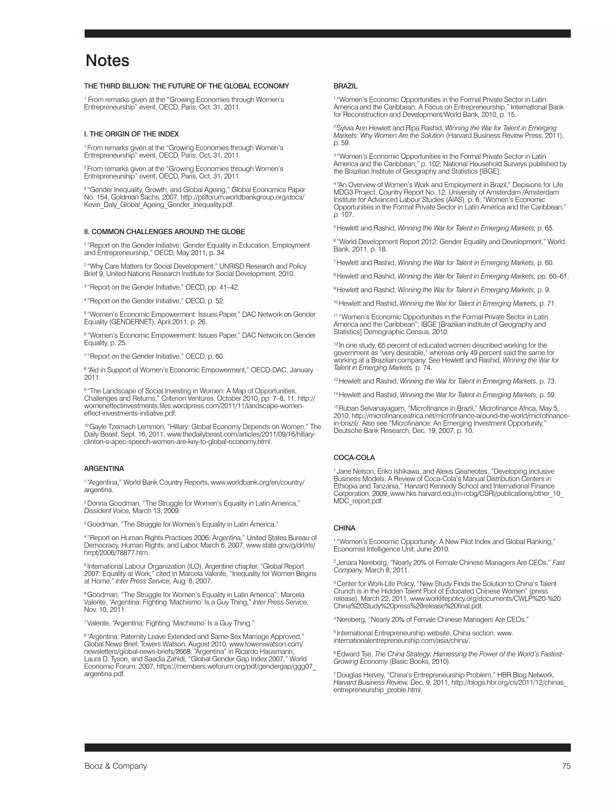 Booz & Company 75 
THE THIRD BILLION: THE FUTURE OF THE GLOBAL ECONOMY 
1 From remarks given at the “Growing Economies through Women’s 
Entrepreneurship” event, OECD, Paris, Oct. 31, 2011. 
I. THE ORIGIN OF THE INDEX 
1 From remarks given at the “Growing Economies through Women’s 
Entrepreneurship” event, OECD, Paris, Oct. 31, 2011. 
2 From remarks given at the “Growing Economies through Women’s 
Entrepreneurship” event, OECD, Paris, Oct. 31, 2011. 
3 “Gender Inequality, Growth, and Global Ageing,” Global Economics Paper 
No. 154, Goldman Sachs, 2007, http://pslforum.worldbankgroup.org/docs/ 
Kevin_Daly_Global_Ageing_Gender_Inequality.pdf. 
II. COMMON CHALLENGES AROUND THE GLOBE 
1 “Report on the Gender Initiative: Gender Equality in Education, Employment 
and Entrepreneurship,” OECD, May 2011, p. 34. 
2 “Why Care Matters for Social Development,” UNRISD Research and Policy 
Brief 9, United Nations Research Institute for Social Development, 2010. 
3 “Report on the Gender Initiative,” OECD, pp. 41–42. 
4 “Report on the Gender Initiative,” OECD, p. 52. 
5 “Women’s Economic Empowerment: Issues Paper,” DAC Network on Gender 
Equality (GENDERNET), April 2011, p. 26. 
6 “Women’s Economic Empowerment: Issues Paper,” DAC Network on Gender 
Equality, p. 25. 
7 “Report on the Gender Initiative,” OECD, p. 60. 
8 “Aid in Support of Women’s Economic Empowerment,” OECD-DAC, January 
2011. 
9 “The Landscape of Social Investing in Women: A Map of Opportunities, 
Challenges and Returns,” Criterion Ventures, October 2010, pp. 7–8, 11, http:// 
womeneffectinvestments.files.wordpress.com/2011/11/landscape-women-effect- 
investments-initiative.pdf. 
10 Gayle Tzemach Lemmon, “Hillary: Global Economy Depends on Women,” The 
Daily Beast, Sept. 16, 2011, www.thedailybeast.com/articles/2011/09/16/hillary-clinton- 
s-apec-speech-women-are-key-to-global-economy.html. 
ARGENTINA 
1 “Argentina,” World Bank Country Reports, www.worldbank.org/en/country/ 
argentina. 
2 Donna Goodman, “The Struggle for Women’s Equality in Latin America,” 
Dissident Voice, March 13, 2009. 
3 Goodman, “The Struggle for Women’s Equality in Latin America.” 
4 “Report on Human Rights Practices 2006: Argentina,” United States Bureau of 
Democracy, Human Rights, and Labor, March 6, 2007, www.state.gov/g/drl/rls/ 
hrrpt/2006/78877.htm. 
5 International Labour Organization (ILO), Argentine chapter, “Global Report 
2007: Equality at Work,” cited in Marcela Valente, “Inequality for Women Begins 
at Home,” Inter Press Service, Aug. 8, 2007. 
6 Goodman, “The Struggle for Women’s Equality in Latin America”; Marcela 
Valente, “Argentina: Fighting ‘Machismo’ Is a Guy Thing,” Inter Press Service, 
Nov. 10, 2011. 
7 Valente, “Argentina: Fighting ‘Machismo’ Is a Guy Thing.” 
8 “Argentina: Paternity Leave Extended and Same-Sex Marriage Approved,” 
Global News Brief, Towers Watson, August 2010, www.towerswatson.com/ 
newsletters/global-news-briefs/2668; “Argentina” in Ricardo Hausmann, 
Laura D. Tyson, and Saadia Zahidi, “Global Gender Gap Index 2007,” World 
Economic Forum, 2007, https://members.weforum.org/pdf/gendergap/ggg07_ 
argentina.pdf. 
BRAZIL 
1 “Women’s Economic Opportunities in the Formal Private Sector in Latin 
America and the Caribbean: A Focus on Entrepreneurship,” International Bank 
for Reconstruction and Development/World Bank, 2010, p. 15. 
2 Sylvia Ann Hewlett and Ripa Rashid, Winning the War for Talent in Emerging 
Markets: Why Women Are the Solution (Harvard Business Review Press, 2011), 
p. 59. 
3 “Women’s Economic Opportunities in the Formal Private Sector in Latin 
America and the Caribbean,” p. 102; National Household Surveys published by 
the Brazilian Institute of Geography and Statistics [IBGE]. 
4 “An Overview of Women’s Work and Employment in Brazil,” Decisions for Life 
MDG3 Project, Country Report No. 12, University of Amsterdam /Amsterdam 
Institute for Advanced Labour Studies (AIAS), p. 6; “Women’s Economic 
Opportunities in the Formal Private Sector in Latin America and the Caribbean,” 
p. 107. 
5 Hewlett and Rashid, Winning the War for Talent in Emerging Markets, p. 65. 
6 “World Development Report 2012: Gender Equality and Development,” World 
Bank, 2011, p. 18. 
7 Hewlett and Rashid, Winning the War for Talent in Emerging Markets, p. 60. 
8 Hewlett and Rashid, Winning the War for Talent in Emerging Markets, pp. 60–61. 
9 Hewlett and Rashid, Winning the War for Talent in Emerging Markets, p. 9. 
10 Hewlett and Rashid, Winning the War for Talent in Emerging Markets, p. 71. 
11 “Women’s Economic Opportunities in the Formal Private Sector in Latin 
America and the Caribbean”; IBGE [Brazilian Institute of Geography and 
Statistics] Demographic Census, 2010. 
12 In one study, 65 percent of educated women described working for the 
government as “very desirable,” whereas only 49 percent said the same for 
working at a Brazilian company. See Hewlett and Rashid, Winning the War for 
Talent in Emerging Markets, p. 74. 
13 Hewlett and Rashid, Winning the War for Talent in Emerging Markets, p. 73. 
14 Hewlett and Rashid, Winning the War for Talent in Emerging Markets, p. 59. 
15 Ruban Selvanayagam, “Microfinance in Brazil,” Microfinance Africa, May 5, 
2010, http://microfinanceafrica.net/microfinance-around-the-world/microfinance-in- 
brazil/. Also see “Microfinance: An Emerging Investment Opportunity,” 
Deutsche Bank Research, Dec. 19, 2007, p. 10. 
COCA-COLA 
1 Jane Nelson, Eriko Ishikawa, and Alexis Geaneotes, “Developing Inclusive 
Business Models: A Review of Coca-Cola’s Manual Distribution Centers in 
Ethiopia and Tanzania,” Harvard Kennedy School and International Finance 
Corporation, 2009, www.hks.harvard.edu/m-rcbg/CSRI/publications/other_10_ 
MDC_report.pdf. 
CHINA 
1 “Women’s Economic Opportunity: A New Pilot Index and Global Ranking,” 
Economist Intelligence Unit, June 2010. 
2 Jenara Nereberg, “Nearly 20% of Female Chinese Managers Are CEOs,” Fast 
Company, March 8, 2011. 
3 Center for Work-Life Policy, “New Study Finds the Solution to China’s Talent 
Crunch is in the Hidden Talent Pool of Educated Chinese Women” (press 
release), March 22, 2011, www.worklifepolicy.org/documents/CWLP%20-%20 
China%20Study%20press%20release%20final.pdf. 
4 Nereberg, “Nearly 20% of Female Chinese Managers Are CEOs.” 
5 International Entrepreneurship website, China section: www. 
internationalentrepreneurship.com/asia/china/. 
6 Edward Tse, The China Strategy: Harnessing the Power of the World’s Fastest- 
Growing Economy (Basic Books, 2010). 
7 Douglas Hervey, “China’s Entrepreneurship Problem,” HBR Blog Network, 
Harvard Business Review, Dec. 9, 2011, http://blogs.hbr.org/cs/2011/12/chinas_ 
entrepreneurship_proble.html. 
Notes 
 