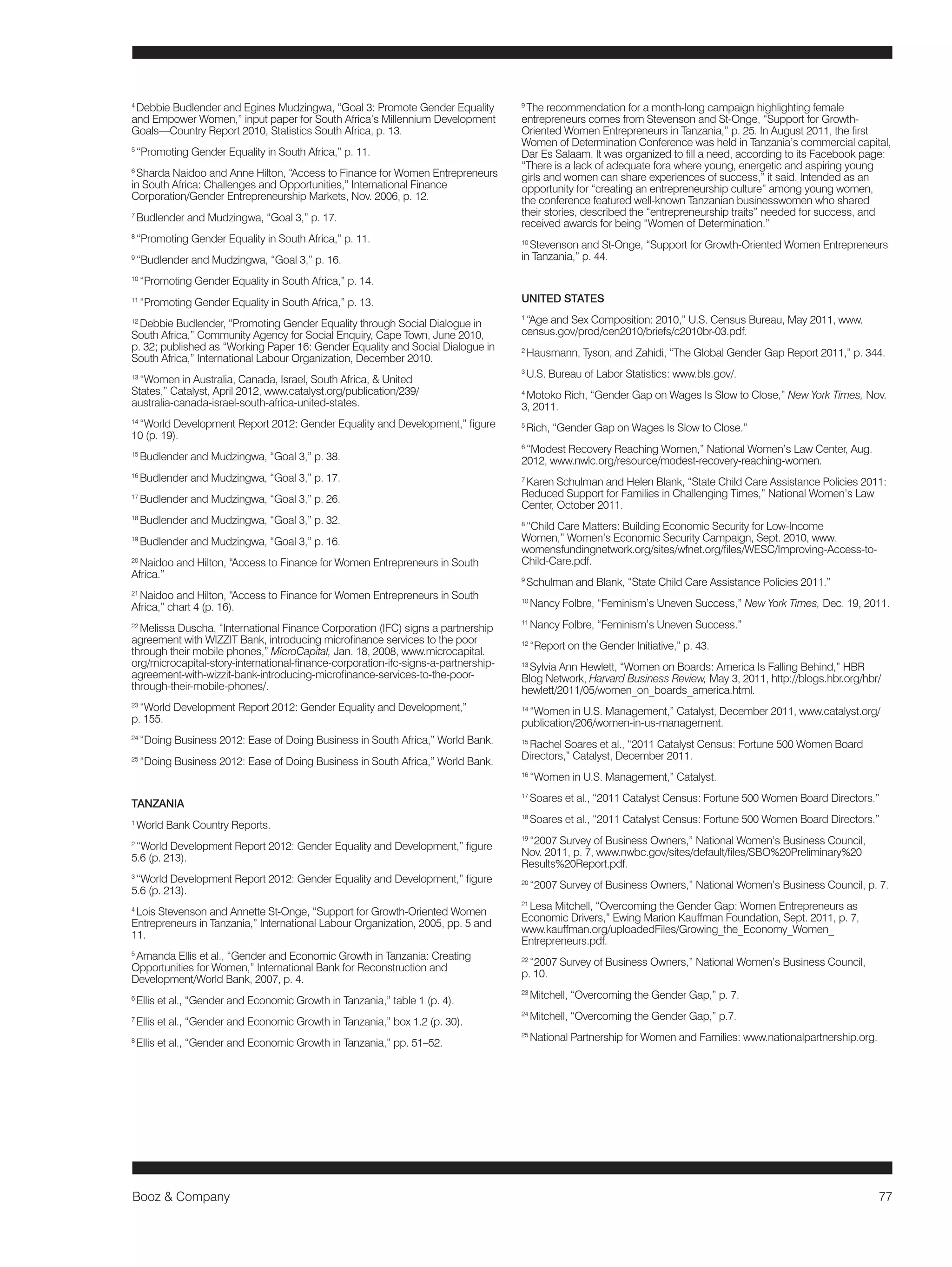 Booz & Company 77 
4 Debbie Budlender and Egines Mudzingwa, “Goal 3: Promote Gender Equality 
and Empower Women,” input paper for South Africa’s Millennium Development 
Goals—Country Report 2010, Statistics South Africa, p. 13. 
5 “Promoting Gender Equality in South Africa,” p. 11. 
6 Sharda Naidoo and Anne Hilton, “Access to Finance for Women Entrepreneurs 
in South Africa: Challenges and Opportunities,” International Finance 
Corporation/Gender Entrepreneurship Markets, Nov. 2006, p. 12. 
7 Budlender and Mudzingwa, “Goal 3,” p. 17. 
8 “Promoting Gender Equality in South Africa,” p. 11. 
9 “Budlender and Mudzingwa, “Goal 3,” p. 16. 
10 “Promoting Gender Equality in South Africa,” p. 14. 
11 “Promoting Gender Equality in South Africa,” p. 13. 
12 Debbie Budlender, “Promoting Gender Equality through Social Dialogue in 
South Africa,” Community Agency for Social Enquiry, Cape Town, June 2010, 
p. 32; published as “Working Paper 16: Gender Equality and Social Dialogue in 
South Africa,” International Labour Organization, December 2010. 
13 “Women in Australia, Canada, Israel, South Africa, & United 
States,” Catalyst, April 2012, www.catalyst.org/publication/239/ 
australia-canada-israel-south-africa-united-states. 
14 “World Development Report 2012: Gender Equality and Development,” figure 
10 (p. 19). 
15 Budlender and Mudzingwa, “Goal 3,” p. 38. 
16 Budlender and Mudzingwa, “Goal 3,” p. 17. 
17 Budlender and Mudzingwa, “Goal 3,” p. 26. 
18 Budlender and Mudzingwa, “Goal 3,” p. 32. 
19 Budlender and Mudzingwa, “Goal 3,” p. 16. 
20 Naidoo and Hilton, “Access to Finance for Women Entrepreneurs in South 
Africa.” 
21 Naidoo and Hilton, “Access to Finance for Women Entrepreneurs in South 
Africa,” chart 4 (p. 16). 
22 Melissa Duscha, “International Finance Corporation (IFC) signs a partnership 
agreement with WIZZIT Bank, introducing microfinance services to the poor 
through their mobile phones,” MicroCapital, Jan. 18, 2008, www.microcapital. 
org/microcapital-story-international-finance-corporation-ifc-signs-a-partnership-agreement- 
with-wizzit-bank-introducing-microfinance-services-to-the-poor-through- 
their-mobile-phones/. 
23 “World Development Report 2012: Gender Equality and Development,” 
p. 155. 
24 “Doing Business 2012: Ease of Doing Business in South Africa,” World Bank. 
25 “Doing Business 2012: Ease of Doing Business in South Africa,” World Bank. 
TANZANIA 
1 World Bank Country Reports. 
2 “World Development Report 2012: Gender Equality and Development,” figure 
5.6 (p. 213). 
3 “World Development Report 2012: Gender Equality and Development,” figure 
5.6 (p. 213). 
4 Lois Stevenson and Annette St-Onge, “Support for Growth-Oriented Women 
Entrepreneurs in Tanzania,” International Labour Organization, 2005, pp. 5 and 
11. 
5 Amanda Ellis et al., “Gender and Economic Growth in Tanzania: Creating 
Opportunities for Women,” International Bank for Reconstruction and 
Development/World Bank, 2007, p. 4. 
6 Ellis et al., “Gender and Economic Growth in Tanzania,” table 1 (p. 4). 
7 Ellis et al., “Gender and Economic Growth in Tanzania,” box 1.2 (p. 30). 
8 Ellis et al., “Gender and Economic Growth in Tanzania,” pp. 51–52. 
9 The recommendation for a month-long campaign highlighting female 
entrepreneurs comes from Stevenson and St-Onge, “Support for Growth- 
Oriented Women Entrepreneurs in Tanzania,” p. 25. In August 2011, the first 
Women of Determination Conference was held in Tanzania’s commercial capital, 
Dar Es Salaam. It was organized to fill a need, according to its Facebook page: 
“There is a lack of adequate fora where young, energetic and aspiring young 
girls and women can share experiences of success,” it said. Intended as an 
opportunity for “creating an entrepreneurship culture” among young women, 
the conference featured well-known Tanzanian businesswomen who shared 
their stories, described the “entrepreneurship traits” needed for success, and 
received awards for being “Women of Determination.” 
10 Stevenson and St-Onge, “Support for Growth-Oriented Women Entrepreneurs 
in Tanzania,” p. 44. 
UNITED STATES 
1 “Age and Sex Composition: 2010,” U.S. Census Bureau, May 2011, www. 
census.gov/prod/cen2010/briefs/c2010br-03.pdf. 
2 Hausmann, Tyson, and Zahidi, “The Global Gender Gap Report 2011,” p. 344. 
3 U.S. Bureau of Labor Statistics: www.bls.gov/. 
4 Motoko Rich, “Gender Gap on Wages Is Slow to Close,” New York Times, Nov. 
3, 2011. 
5 Rich, “Gender Gap on Wages Is Slow to Close.” 
6 “Modest Recovery Reaching Women,” National Women’s Law Center, Aug. 
2012, www.nwlc.org/resource/modest-recovery-reaching-women. 
7 Karen Schulman and Helen Blank, “State Child Care Assistance Policies 2011: 
Reduced Support for Families in Challenging Times,” National Women’s Law 
Center, October 2011. 
8 “Child Care Matters: Building Economic Security for Low-Income 
Women,” Women’s Economic Security Campaign, Sept. 2010, www. 
womensfundingnetwork.org/sites/wfnet.org/files/WESC/Improving-Access-to- 
Child-Care.pdf. 
9 Schulman and Blank, “State Child Care Assistance Policies 2011.” 
10 Nancy Folbre, “Feminism’s Uneven Success,” New York Times, Dec. 19, 2011. 
11 Nancy Folbre, “Feminism’s Uneven Success.” 
12 “Report on the Gender Initiative,” p. 43. 
13 Sylvia Ann Hewlett, “Women on Boards: America Is Falling Behind,” HBR 
Blog Network, Harvard Business Review, May 3, 2011, http://blogs.hbr.org/hbr/ 
hewlett/2011/05/women_on_boards_america.html. 
14 “Women in U.S. Management,” Catalyst, December 2011, www.catalyst.org/ 
publication/206/women-in-us-management. 
15 Rachel Soares et al., “2011 Catalyst Census: Fortune 500 Women Board 
Directors,” Catalyst, December 2011. 
16 “Women in U.S. Management,” Catalyst. 
17 Soares et al., “2011 Catalyst Census: Fortune 500 Women Board Directors.” 
18 Soares et al., “2011 Catalyst Census: Fortune 500 Women Board Directors.” 
19 “2007 Survey of Business Owners,” National Women’s Business Council, 
Nov. 2011, p. 7, www.nwbc.gov/sites/default/files/SBO%20Preliminary%20 
Results%20Report.pdf. 
20 “2007 Survey of Business Owners,” National Women’s Business Council, p. 7. 
21 Lesa Mitchell, “Overcoming the Gender Gap: Women Entrepreneurs as 
Economic Drivers,” Ewing Marion Kauffman Foundation, Sept. 2011, p. 7, 
www.kauffman.org/uploadedFiles/Growing_the_Economy_Women_ 
Entrepreneurs.pdf. 
22 “2007 Survey of Business Owners,” National Women’s Business Council, 
p. 10. 
23 Mitchell, “Overcoming the Gender Gap,” p. 7. 
24 Mitchell, “Overcoming the Gender Gap,” p.7. 
25 National Partnership for Women and Families: www.nationalpartnership.org. 
 