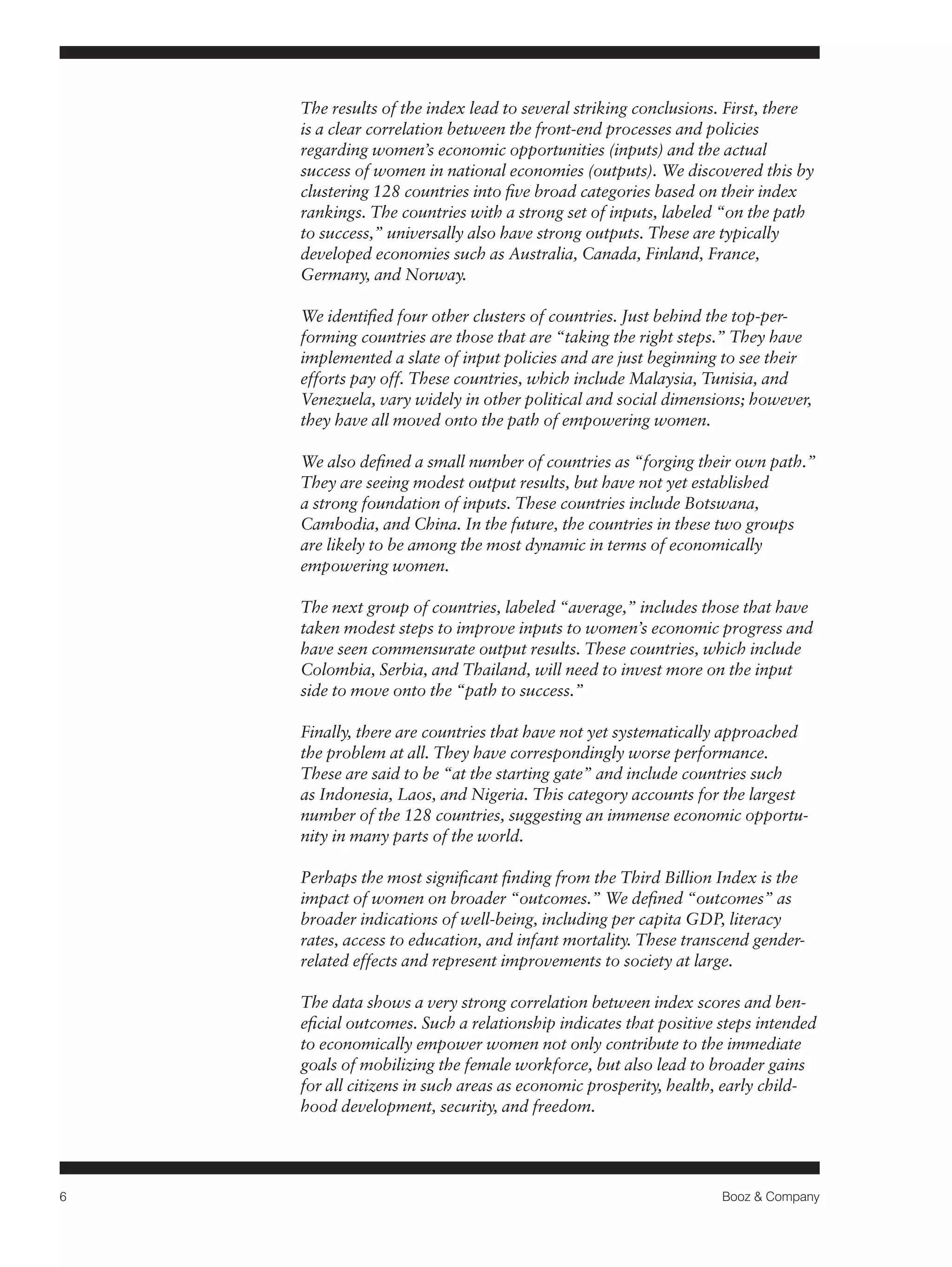 6 Booz & Company 
The results of the index lead to several striking conclusions. First, there 
is a clear correlation between the front-end processes and policies 
regarding women’s economic opportunities (inputs) and the actual 
success of women in national economies (outputs). We discovered this by 
clustering 128 countries into five broad categories based on their index 
rankings. The countries with a strong set of inputs, labeled “on the path 
to success,” universally also have strong outputs. These are typically 
developed economies such as Australia, Canada, Finland, France, 
Germany, and Norway. 
We identified four other clusters of countries. Just behind the top-per-forming 
countries are those that are “taking the right steps.” They have 
implemented a slate of input policies and are just beginning to see their 
efforts pay off. These countries, which include Malaysia, Tunisia, and 
Venezuela, vary widely in other political and social dimensions; however, 
they have all moved onto the path of empowering women. 
We also defined a small number of countries as “forging their own path.” 
They are seeing modest output results, but have not yet established 
a strong foundation of inputs. These countries include Botswana, 
Cambodia, and China. In the future, the countries in these two groups 
are likely to be among the most dynamic in terms of economically 
empowering women. 
The next group of countries, labeled “average,” includes those that have 
taken modest steps to improve inputs to women’s economic progress and 
have seen commensurate output results. These countries, which include 
Colombia, Serbia, and Thailand, will need to invest more on the input 
side to move onto the “path to success.” 
Finally, there are countries that have not yet systematically approached 
the problem at all. They have correspondingly worse performance. 
These are said to be “at the starting gate” and include countries such 
as Indonesia, Laos, and Nigeria. This category accounts for the largest 
number of the 128 countries, suggesting an immense economic opportu-nity 
in many parts of the world. 
Perhaps the most significant finding from the Third Billion Index is the 
impact of women on broader “outcomes.” We defined “outcomes” as 
broader indications of well-being, including per capita GDP, literacy 
rates, access to education, and infant mortality. These transcend gender-related 
effects and represent improvements to society at large. 
The data shows a very strong correlation between index scores and ben-eficial 
outcomes. Such a relationship indicates that positive steps intended 
to economically empower women not only contribute to the immediate 
goals of mobilizing the female workforce, but also lead to broader gains 
for all citizens in such areas as economic prosperity, health, early child-hood 
development, security, and freedom. 
 